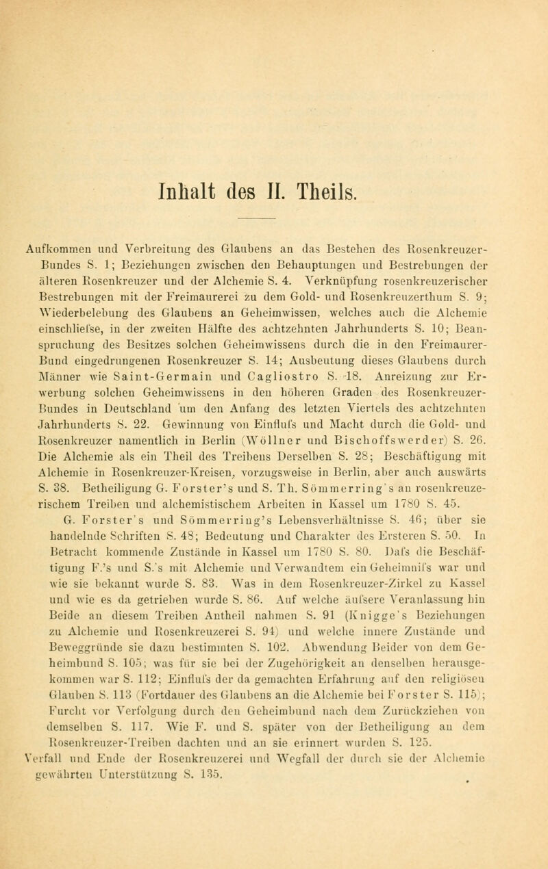 Aufkommen und Verbreitung des Glaubens an das Bestehen des Rosenkreuzer- Bundes S. 1; Beziehungen zwischen den Behauptungen und Bestrebungen der älteren Rosenkreuzer und der Alchemie S. 4. Verknüpfung rosenkreuzerischer Bestrebungen mit der Freimaurerei zu dem Gold- und Rosenkreuzerthum S. 9; Wiederbelebung des Glaubens an Geheimwissen, welches auch die Alchemie einschlielse, in der zweiten Hälfte des achtzehnten Jahrhunderts S. 10; Bean- spruchung des Besitzes solchen Gebeimwissens durch die in den Freimaurer- Bund eingedrungenen Rosenkreuzer S. 14; Ausbeutung dieses Glaubens durch Männer wie Saint-Germain und Cagliostro S. -18. Anreizung zur Er- werbung solchen Geheimwissens in den höheren Graden des Rosenkreuzer- Bundes in Deutschland um den Anfang des letzten Viertels des achtzehnten Jahrhunderts S. 22. Gewinnung von Einfluls und Macht durch die Gold- und Rosenkreuzer namentlich in Berlin (Wöllner und Bischoffs wer d er) S. 26. Die Alchemie als ein Theil des Treibens Derselben S. 28; Beschäftigung mit Alchemie in Rosenkreuzer-Kreisen, vorzugsweise in Berlin, aber auch auswärts S. 38. Betheiligung G. Forst er's und S. Th. Sömmerring's an rosenkreuze- rischem Treiben und alchemistischem Arbeiten in Kassel um 1780 S. 45. G. Forster's und Sömmerring's Lebensverhältnisse S. 4ß; über sie handelnde Schriften S. 48; Bedeutung und Charakter des Ersteren S. 50. In Betracht kommende Zustände in Kassel um 1780 S. 80. Dai's die Beschäf- tigung F.'s und S.'s mit Alchemie und Verwandtem ein Geheimnirs war und M'ie sie liekannt wurde S. 83. Was in dem Rosenkreuzer-Zirkel zu Kassel und wie es da getrieben wurde S. 86. Auf welche äul'sere Veranlassung hin Beide an diesem Treiben Antheil nahmen S. 91 (Knigge's Beziehungen zu Alchemie und Rosenkreuzerei S. 94) und welche innere Zustände und Beweggründe sie dazu bestimmten S. 102. Abwendung Beider von dem Ge- heimbund S. 105; was für sie bei der Zugehörigkeit an denselben herausge- kommen war S. 112; ImuHuIs der da gemachten Erfahrung auf den religiösen Glauben S. 113 (Fortdauer des Glaubens an die Alchemie bei P'orster S. 115); Furcht vor Verfolgung durch den Geheimhund nach dem Zurückziehen von demselben S. 117. Wie F. und S. später von der Betheiligung au dem Rosenkreuzer-Treiben dachten und an sie erinnert wurden S. T25. Verfall und Ende der Rosenkreuzerei und Wegfall der duicli sie der .Vlcliemio gewährten Unterstützung S. 185.