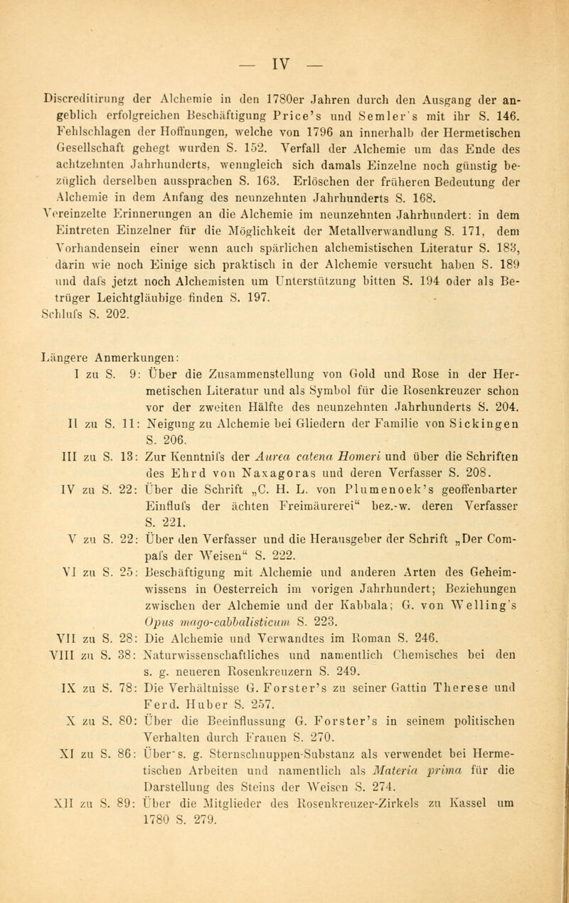 Discreditirung der Alchemie in den 1780er Jahren durch den Ausgang der an- geblich erfolgreichen Beschäftigung Price's und Semler's mit ihr S. 146. Fehlschlagen der Hoffnungen, welche von 1796 an innerhalb der Hermetischen Gesellschaft gehegt wurden S. 152. Verfall der Alchemie um das Ende des achtzehnten Jahrhunderts, wenngleich sich damals Einzelne noch günstig be- züglich derselben aussprachen S. 163. Erlöschen der früheren Bedeutung der Alchemie in dem Anfang des neunzehnten Jahrhunderts S. 168. Vereinzelte Erinnerungen an die Alchemie im neunzehnten Jahrhundert: in dem Eintreten Einzelner für die Möglichkeit der Metallverwandlung S. 171, dem Vorhandensein einer wenn auch spärlichen alchemistischen Literatur S. 188, darin Avie noch Einige sich praktisch in der Alchemie versucht haben S. 189 und dafs jetzt noch Alchemisten um Unterstützung bitten S. 194 oder als Be- trüger Leichtgläubige finden S. 197. Schlufs S. 202. Längere Anmerkungen: 1 zu S. 9: Über die Zusammenstellung von Gold und Rose in der Her- metischen Literatur und als Symbol für die Rosenkreuzer schon vor der zweiten Hälfte des neunzehnten Jahrhunderts S. 204. 11 zu S. 11: Neigung zu Alchemie bei Gliedern der Familie von Sickingen S. 206. III zu S. 13: Zur Kenntniis der Aarca catena Homei'i und über die Schriften des Ehrd von Naxagoras und deren Verfasser S. 208. IV zu S. 22: Über die Schrift „C. H. L. von Plumenoek's geoffenbarter Einflufs der ächten Freimaurerei bez.-w. deren Verfasser S. 221. V zu S. 22: Über den Verfasser und die Herausgeber der Schrift „Der Com- pafs der Weisen S. 222. VI zu S. 25: Beschäftigung mit Alchemie und anderen Arten des Geheim- wissens in Oesterreich im vorigen Jahrhundert; Beziehungen zwischen der Alchemie und der Kabbala; G. von We Hing's 02)us mago-cahhalisticion S. 223. VII zu S. 28: Die Alchemie und Verwandtes im Roman S. 246. VIII zu S. 38: Naturwissenschaftliches und namentlich Chemisches bei den s. g. neueren Rosenkreuzern S. 249. IX zu S. 78: Die Verhältnisse G. Forster's zu seiner Gattin Therese und Ferd. Huber S. 257. X zu S. 80: Über die Beeinflussung G. Forster's in seinem politischen Verhalten durch Frauen S. 270. XI zu S. 86: Über's. g. Sternschnuppen-Substanz als verwendet bei Herme- tischen Arbeiten und namentlich als Materia prima für die Darstellung des Steins der Weisen S. 274. XII zu S. 89: Über die Mitglieder des Rosenkreuzer-Zirkels zu Kassel um 1780 S. 279.