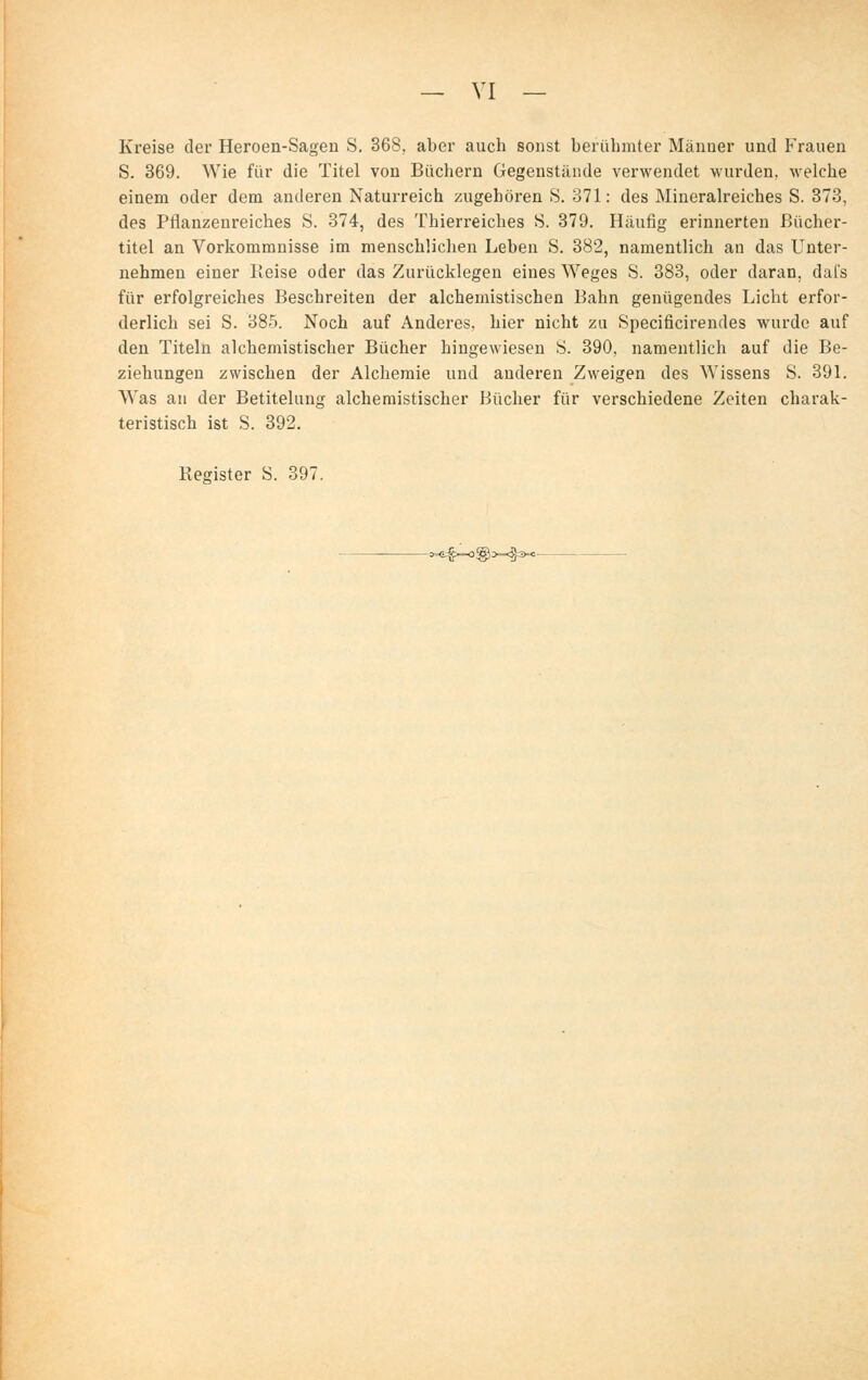 Kreise der Heroen-Sagen S. 368, aber auch sonst berühmter Männer und Frauen S. 369. Wie für die Titel von Büchern Gegenstände verwendet wurden, M'elche einem oder dem anderen Naturreich zugebören S. 371: des Mineralreiches S. 373, des Pflanzenreiches S. 374, des Thierreiches S. 379. Häufig erinnerten ßücher- titel an Vorkommnisse im menschüclieu Leben S. 382, namentlich an das Unter- nehmen einer Reise oder das Zurücklegen eines Weges S. 383, oder daran, dafs für erfolgreiches Beschreiten der alchemistischen Bahn genügendes Licht erfor- derlich sei S. 385. Noch auf Anderes, hier nicht zu Specificirendes wurde auf den Titeln alchemistischer Bücher hingewiesen S. 390, namentlich auf die Be- ziehungen zwischen der Alchemie und anderen Zweigen des Wissens S. 391. Was an der Betitelung alchemistischer Bücher für verschiedene Zeiten charak- teristisch ist S. 392. Register S. 397. -W=4-0®>=<§3