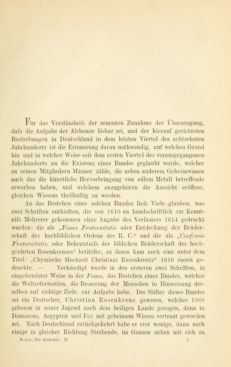Jbür das Verständnifs der erneuten Zunahme der Überzeugung, dafs die Aufgabe der Alchemie lösbar sei, und der hierauf gerichteten Bestrebungen in Deutschland in dem letzten Viertel des achtzehnten Jahrhunderts ist die Erinnerung daran nothwendig, auf welchen Grund hin und in welcher Weise seit dem ersten Viertel des vorausgegangenen Jahrhunderts an die Existenz eines Bundes geglaubt wurde, welcher zu seinen Mitgliedern Männer zähle, die neben anderem Geheimwissen auch das die künstliche Hervorbringung von edlem Metall betreffende erworben haben, und welchem anzugehören die Aussicht eröffene, gleichen Wissens theilhaftig zu werden. An das Bestehen eines solchen Bundes liefs Viele glauben, was zwei Schriften enthielten, die von 1610 an handschriftlich zur Kennt- nifs Mehrerer gekommen ohne Angabe des Verfassers 1614 gedruckt wurden: die als ,,Fa)ua Fraternifatis oder Entdeckung der Brüder- schaft des hochlöblichen Ordens des R. C. und die als „Confcssio Fraternitafis, oder Bekenntnifs der löblichen Brüderschaft des hoch- geehrten Rosenkreuzes betitelte; zu ihnen kam noch eine unter dem Titel: „Chymische Hochzeit Christiani Rosenkreutz 1616 zuerst ge- druckte. — Verkündigt wurde in den ersteren zwei Schriften, in eingehendster Weise in der Fama, das Bestehen eines Bundes, welcher die Weltreformation, die Besserung der Menschen in Hinweisung der- selben auf richtige Ziele, zur Aufgabe habe. Der Stifter dieses Bundes sei ein Deutscher, Christian Rosenkreuz gewesen, welcher 138.8 geboren in seiner Jugend nach dem heiligen Lande gezogen, dann in Damascus, Aegypten und Fez mit geheimem Wissen vertraut geworden sei. Nach Deutschland zurückgekehrt habe er erst wenige, dann noch einige in gleicher Richtung Strebende, im Ganzen sieben mit sich zu