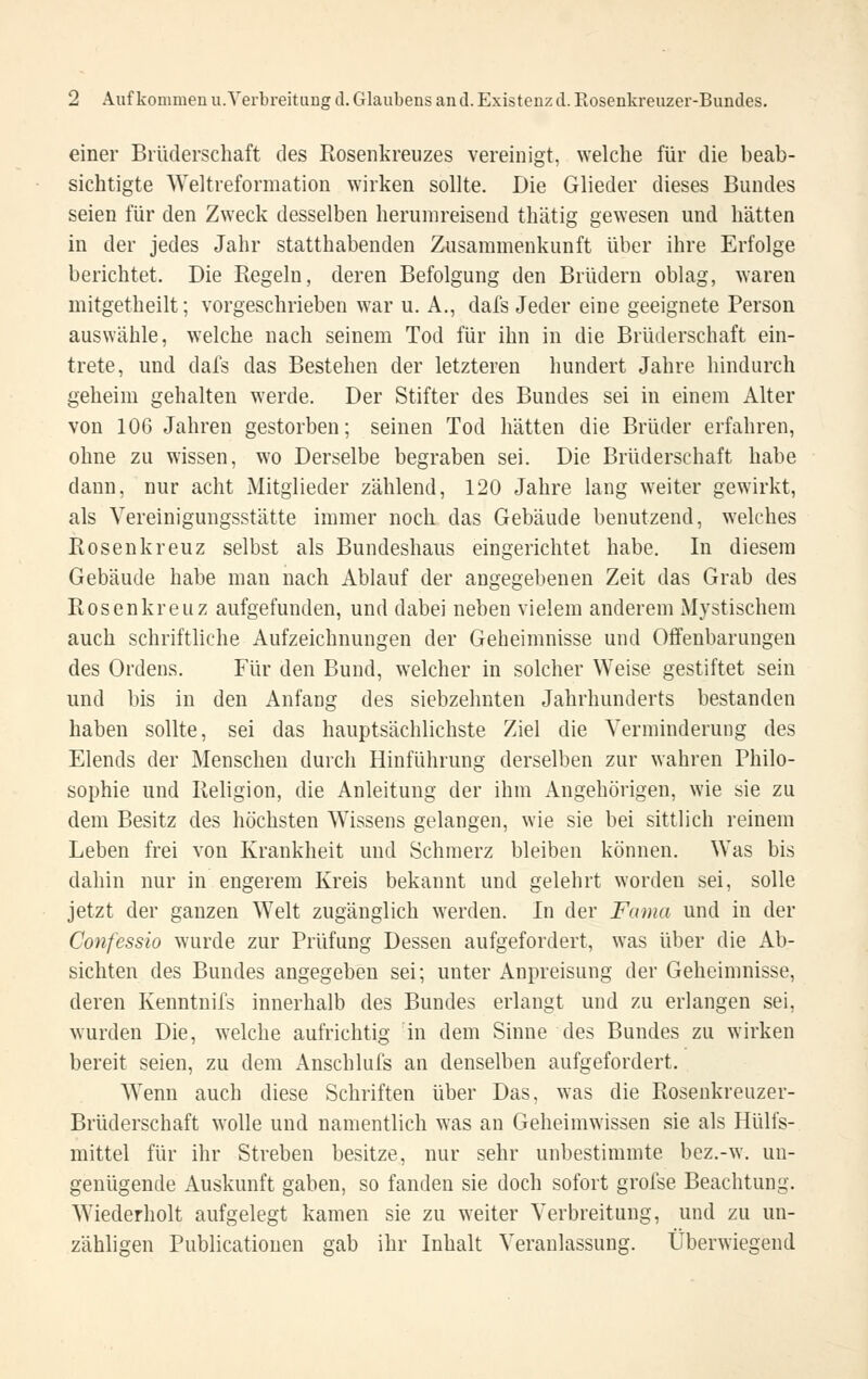 einer Brüderschaft des Rosenkreuzes vereinigt, welche für die beab- sichtigte Weltreformation wirken sollte. Die Glieder dieses Bundes seien für den Zweck desselben herumreisend thätig gewesen und hätten in der jedes Jahr statthabenden Zusammenkunft über ihre Erfolge berichtet. Die Eegeln, deren Befolgung den Brüdern oblag, waren mitgetheilt; vorgeschrieben war u. A., dafs Jeder eine geeignete Person auswähle, welche nach seinem Tod für ihn in die Brüderschaft ein- trete, und dafs das Bestehen der letzteren hundert Jahre hindurch geheim gehalten werde. Der Stifter des Bundes sei in einem Alter von 106 Jahren gestorben; seinen Tod hätten die Brüder erfahren, ohne zu wissen, wo Derselbe begraben sei. Die Brüderschaft habe dann, nur acht Mitglieder zählend, 120 Jahre lang weiter gewirkt, als Vereinigungsstätte immer noch das Gebäude benutzend, welches Rosenkreuz selbst als Bundeshaus eingerichtet habe. In diesem Gebäude habe man nach Ablauf der angegebenen Zeit das Grab des Rosenkreuz aufgefunden, und dabei neben vielem anderem Mystischem auch schriftliche Aufzeichnungen der Geheimnisse und Offenbarungen des Ordens. Für den Bund, welcher in solcher Weise gestiftet sein und bis in den Anfang des siebzehnten Jahrhunderts bestanden haben sollte, sei das hauptsächlichste Ziel die Verminderung des Elends der Menschen durch Hinführung derselben zur wahren Philo- sophie und Religion, die Anleitung der ihm Angehörigen, wie sie zu dem Besitz des höchsten Wissens gelangen, wie sie bei sittlich reinem Leben frei von Krankheit und Schmerz bleiben können. Was bis dahin nur in engerem Kreis bekannt und gelehrt worden sei, solle jetzt der ganzen Welt zugänglich werden. In der Fama und in der Confcssio wurde zur Prüfung Dessen aufgefordert, was über die Ab- sichten des Bundes angegeben sei; unter Anpreisung der Geheimnisse, deren Kenntnifs innerhalb des Bundes erlangt und zu erlangen sei, wurden Die, welche aufrichtig in dem Sinne des Bundes zu wirken bereit seien, zu dem Anschlufs an denselben aufgefordert. Wenn auch diese Schriften über Das, was die Rosenkreuzer- Brüderschaft wolle und namentlich was an Geheimwissen sie als Hülfs- mittel für ihr Streben besitze, nur sehr unbestimmte bez.-w. un- genügende Auskunft gaben, so fanden sie doch sofort grolse Beachtung. Wiederholt aufgelegt kamen sie zu weiter Verbreitung, und zu un- zähligen Publicatiouen gab ihr Inhalt Veranlassung. Überwiegend