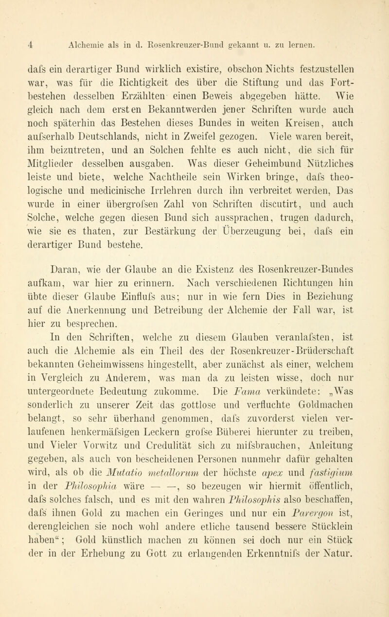 dafs ein derartiger Bund wirklich existire, obschon Nichts festzustellen war, was für die Richtigkeit des über die Stiftung und das Fort- bestehen desselben Erzählten einen Beweis abgegeben hätte. Wie gleich nach dem ersten Bekanntwerden jener Schriften wurde auch noch späterhin das Bestehen dieses Bundes in weiten Kreisen, auch aufserhalb Deutschlands, nicht in Zweifel gezogen. Viele waren bereit, ihm beizutreten, und an Solchen fehlte es auch nicht, die sich für Mitglieder desselben ausgaben. Was dieser Geheimbund Nützliches leiste und biete, welche Nachtheile sein Wirken bringe, dafs theo- logische und medicinische Irrlehren durch ihn verbreitet werden. Das wurde in einer übergrofsen Zahl von Schriften discutirt, und auch Solche, welche gegen diesen Bund sich aussprachen, trugen dadurch, wie sie es thaten, zur Bestärkung der Überzeugung bei, dafs ein derartiger Bund bestehe. Daran, wie der Glaube an die Existenz des Ptosenkreuzer-Bundes aufkam, war hier zu erinnern. Nach verschiedenen Richtungen hin übte dieser Glaube Einflufs aus; nur in wie fern Dies in Beziehung auf die Anerkennung und Betreibung der Alchemie der Fall war, ist hier zu besprechen. In den Schriften, welche zu diesem Glauben veranlafsten, ist auch die Alchemie als ein Theil des der Rosenkreuzer-Brüderschaft bekannten Geheimwissens hingestellt, aber zunächst als einer, welchem in Vergleich zu Anderem, was man da zu leisten wisse, doch nur untergeordnete Bedeutung zukomme. Die Fama verkündete: „Was sonderlich zu unserer Zeit das gottlose und verfluchte Gold machen belangt, so sehr überhand genommen, dafs zuvorderst vielen ver- laufenen henkermäfsigen Leckern grofse Büberei hierunter zu treiben, und Vieler Vorwitz und Credulität sich zu mifsbrauchen, Anleitung gegeben, als auch von bescheidenen Personen nunmehr dafür gehalten wird, als ob die Mutatio metallorum der höchste apex und fasti(/ium in der Phüosophia wäre — —, so bezeugen wir hiermit öffentUch, dafs solches falsch, und es mit den wahren Fhilosophis also beschatten, dafs ihnen Gold zu machen ein Geringes und nur ein Farergon ist, derengleichen sie noch wohl andere etliche tausend bessere Stücklein haben; Gold künstlich machen zu können sei doch nur ein Stück der in der Erhebung zu Gott zu erlangenden Erkenntnifs der Natur.