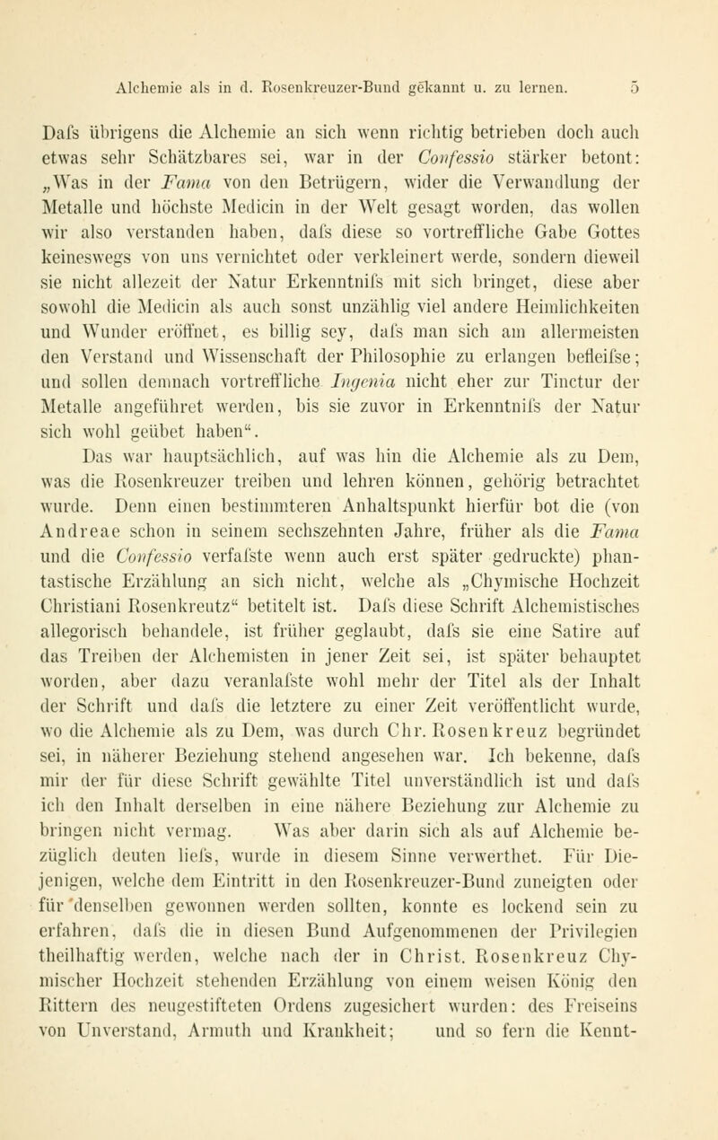 Dafs übrigens die Alcheniie an sich wenn richtig betrieben doch aucli etwas sehr Schätzbares sei, war in der Confessio stärker betont: „Was in der Fama von den Betrügern, wider die Verwandkmg der Metalle und höchste Medicin in der Welt gesagt worden, das wollen wir also verstanden haben, dafs diese so vortreffliche Gabe Gottes keineswegs von uns vernichtet oder verkleinert werde, sondern dieweil sie nicht allezeit der Natur Erkenntnifs mit sich bringet, diese aber sowohl die Me(Ucin als auch sonst unzählig viel andere Heimlichkeiten und Wunder eröffnet, es billig sey, dal's man sich am allermeisten den Verstand und Wissenschaft der Philosophie zu erlangen befleifse; und sollen demnach vortreft'liche Ingcnia nicht eher zur Tinctur der Metalle angeführet werden, bis sie zuvor in Erkenntnifs der Natur sich wohl geübet haben. Das war hauptsächlich, auf was hin die Alchemie als zu Dem, was die Rosenkreuzer treiben und lehren können, gehörig betrachtet wurde. Denn einen bestimmteren Anhaltspunkt hierfür bot die (von Andreae schon in seinem sechszehnten Jahre, früher als die Fama und die Confessio verfafste wenn auch erst später gedruckte) phan- tastische Erzählung an sich nicht, welche als „Chymische Hochzeit Christiani Rosenkreutz betitelt ist. Dafs diese Schrift Alchemistisches allegorisch behandele, ist früher geglaubt, dafs sie eine Satire auf das Treiben der Alchemisten in jener Zeit sei, ist später behauptet worden, aber dazu veranlafste wohl mehr der Titel als der Inhalt der Schrift und dafs die letztere zu einer Zeit veröffentlicht wurde, wo die Alchemie als zu Dem, was durch Chr. Rosen kreuz begründet sei, in näherer Beziehung stehend angesehen war. Ich bekenne, dafs mir der für diese Schrift gewählte Titel unverständlich ist und dafs ich den Inhalt derselben in eine nähere Beziehung zur Alchemie zu bringen nicht vermag. Was aber darin sich als auf Alchemie be- züglich deuten liefs, wurde in diesem Sinne verwerthet. Für Die- jenigen, welche dem Eintritt in den Rosenkreuzer-Bund zuneigten oder für'denselben gewonnen werden sollten, konnte es lockend sein zu erfahren, dafs die in diesen Bund Aufgenommenen der Privilegien theilhaftig werden, welche nach der in Christ. Rosenkreuz Chy- mischer Hochzeit stehenden Erzählung von einem weisen König den Rittern des neugestifteten Ordens zugesichert wurden: des Freiseins von Unverstand, Armuth und Krankheit; und so fern die Kennt-
