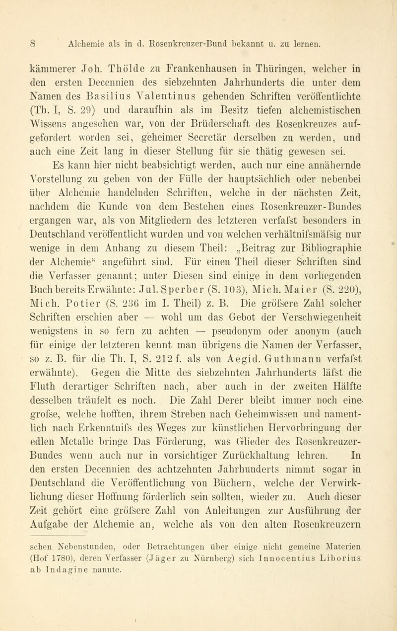 kämmerer Joh. Thölde zu Frankenhausen in Thüringen, welcher in den ersten Decennien des siebzehnten Jahrhunderts die unter dem Namen des Basilius Valentinus gehenden Schriften veröffenthchte (Th. I, S. 29) und daraufhin als im Besitz tiefen alcheraistischen Wissens angesehen war, von der Brüderschaft des Rosenkreuzes auf- gefordert worden sei, geheimer Secretär derselben zu werden, und auch eine Zeit lang in dieser Stellung für sie thätig gewesen sei. Es kann hier nicht beabsichtigt werden, auch nur eine annähernde Vorstellung zu geben von der Fülle der hauptsächlich oder nebenbei über Alchemie handelnden Schriften, welche in der nächsten Zeit, nachdem die Kunde von dem Bestehen eines Rosenkreuzer-Bundes ergangen war, als von Mitgliedern des letzteren verfafst besonders in Deutschland veröffentlicht wurden und von welchen verhältnifsmäfsig nur wenige in dem Anhang zu diesem Theil: „Beitrag zur Bibliographie der Alchemie angeführt sind. Für einen Theil dieser Schriften sind die Verfasser genannt; unter Diesen sind einige in dem vorliegenden Buch bereits Erwähnte: Jul. Sperber (S. 103), Mich. Mai er (S. 220), Mich. Potier (S. 236 im L Theil) z. B. Die gröfsere Zahl solcher Schriften erschien aber — wohl um das Gebot der Verschwiegenheit wenigstens in so fern zu achten — pseudonym oder anonym (auch für einige der letzteren kennt man übrigens die Namen der Verfasser, so z. B. für die Th. I, S. 212 f. als von Aegid. Guthmann verfafst erwähnte). Gegen die Mitte des siebzehnten Jahrhunderts läfst die Fluth derartiger Schriften nach, aber auch in der zweiten Hälfte desselben träufelt es noch. Die Zahl Derer bleibt immer noch eine- grofse, welche hofften, ihrem Streben nach Geheimwissen und nament- lich nach Erkenntnifs des Weges zur künstlichen Hervorbringung der edlen Metalle bringe Das Förderung, was Glieder des Rosenkreuzer- Bundes wenn auch nur in vorsichtiger Zurückhaltung lehren. In den ersten Decennien des achtzehnten Jahrhunderts nimmt sogar in Deutschland die Veröffentlichung von Büchern, welche der Verwirk- lichung dieser Hoffnung förderlich sein sollten, wieder zu. Auch dieser Zeit gehört eine gröfsere Zahl von Anleitungen zur Ausführung der Aufgabe der Alchemie an, welche als von den alten Rosenkreuzern sehen Nebenstunden, oder Betrachtungen über einige nicht gemeine Materien (Hof 1780), deren Verfasser (Jäger zu Nürnberg) sich Innocentius Liberias ab Indagine nannte.