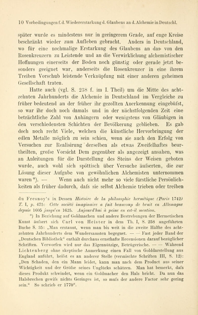 später wurde es mindestens nur in geringerem Grade, auf enge Kreise beschränkt wieder zum Aufleben gebracht. Anders in Deutschland, wo für eine nochmalige Erstarkung des Glaubens an das- von den Rosenkreuzern zu Leistende und an die Verwirklichung alchemistischer Hoffnungen einerseits der Boden noch günstig oder gerade jetzt be- sonders geeignet war, anderseits die Rosenkreuzer in eine ihrem Treiben Vorschub leistende Verknüpfung mit einer anderen geheimen Gesellschaft traten. Hatte auch (vgl. S. 238 f. im I. Theil) um die Mitte des acht- zehnten Jahrhunderts die Alchemie in Deutschland im Vergleiche zu früher bedeutend an der früher ihr gezollten Anerkennung eingebüfst, so war ihr doch noch damals und in der nächstfolgenden Zeit eine beträchtliche Zahl von Anhängern oder wenigstens von Gläubigen in den verschiedensten Schichten der Bevölkerung geblieben. Es gab doch noch recht Viele, welchen die künstliche Hervorbringung der edlen Metalle möglich zu sein schien, wenn sie auch den Erfolg von Versuchen zur Realisirung derselben als etwas Zweifelhaftes beur- theilten, grofse Vorsicht Dem gegenüber als angezeigt ansahen, was an Anleitungen für die Darstellung des Steins der Weisen geboten wurde, auch wohl sich spöttisch über Versuche äufserten, die zur Lösung dieser Aufgabe von gewöhnlichen Alchemisten unternommen waren*). — Wenn auch nicht mehr so viele fürstliche Persönlich- keiten als früher dadurch, dafs sie selbst Alchemie trieben oder treiben du Fresnoy's in Dessen Histoire de la philosophie hermetique (Paris 1742> T. I, p. 475: Cette societc imaginaire a fait beaiicoup de hruit en Allemagne depuis 1605 jusqu'en 1625. Aujourdliui ä peine en est-il mention. *) In Beziehung auf Goldmachen und andere Bestrebungen der Hermetischen Kunst äufsert sich Carl von Heister in dem Th. I, S. 258 angeführten Buche S. 35: „Man erstaunt, wenn man bis weit in die zweite Hälfte des acht- zehnten Jahrhunderts dem Wundersamsten begegnet. Fast jeder Band der „Deutschen Bibliothek enthält durchaus ernsthafte Recensionen darauf bezüglicher Schriften. Verworfen wird nur das Eigennützige, Betrügerische. Während Lichtenberg ohne skeptische Anmerkung einen B'all von Golddarstellung aus England anführt, heifst es an anderer Stelle (vermischte Schriften HI, S. 12): „Den Schaden, den ein Mann leidet, kann man nach dem Product aus seiner Wichtigkeit und der Gröfse seines Unglücks schätzen. Man hat bemerkt, dafs dieses Produkt schwindet, wenn ein Goldmacher den Hals bricht. Da nun das Halsbrechen gewifs nichts Geringes ist, so mufs der andere Factor sehr gering sein. So schrieb er 1770.