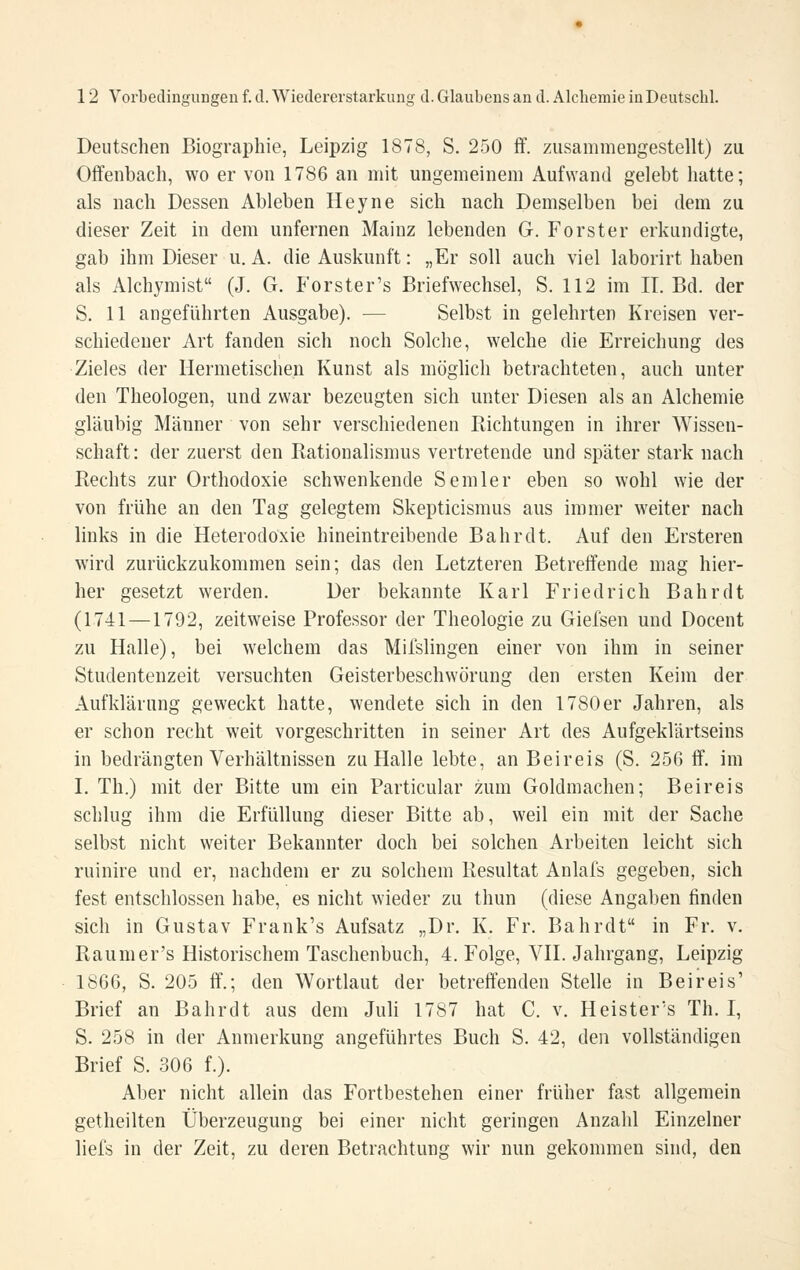 Deutschen Biographie, Leipzig 1878, S. 250 ff. zusammeügestellt) zu Offenbach, wo er von 1786 an mit ungemeinem Aufwand gelebt hatte; als nach Dessen Ableben Heyne sich nach Demselben bei dem zu dieser Zeit in dem unfernen Mainz lebenden G. Forster erkundigte, gab ihm Dieser u. A. die Auskunft: „Er soll auch viel laborirt haben als Alchymist (J. G. Forster's Briefwechsel, S. 112 im II. Bd. der S. 11 angeführten Ausgabe). — Selbst in gelehrten Kreisen ver- schiedener Art fanden sich noch Solche, welche die Erreichung des Zieles der Hermetischen Kunst als möglich betrachteten, auch unter den Theologen, und zwar bezeugten sich unter Diesen als an Alchemie gläubig Männer von sehr verschiedenen Richtungen in ihrer Wissen- schaft: der zuerst den Rationalismus vertretende und später stark nach Rechts zur Orthodoxie schwenkende Semler eben so wohl wie der von frühe an den Tag gelegtem Skepticismus aus immer weiter nach links in die Heterodoxie hineintreibende Bahr dt. Auf den Ersteren wird zurückzukommen sein; das den Letzteren Betreffende mag hier- her gesetzt werden. Der bekannte Karl Friedrich Bahr dt (1741 —1792, zeitweise Professor der Theologie zu Giefsen und Docent zu Halle), bei welchem das Mifslingen einer von ihm in seiner Studentenzeit versuchten Geisterbeschwörung den ersten Keim der Aufklärung geweckt hatte, wendete sich in den 1780er Jahren, als er schon recht weit vorgeschritten in seiner Art des Aufgeklärtseins in bedrängten Verhältnissen zu Halle lebte, an Beireis (S. 256 ff. im I. Th.) mit der Bitte um ein Particular zum Goldmachen; Beireis schlug ihm die Erfüllung dieser Bitte ab, weil ein mit der Sache selbst nicht weiter Bekannter doch bei solchen Arbeiten leicht sich ruinire und er, nachdem er zu solchem Resultat Anlals gegeben, sich fest entschlossen habe, es nicht wieder zu thun (diese Angaben finden sich in Gustav Frank's Aufsatz „Dr. K. Fr. Bahrdt in Fr. v. Raumer's Historischem Taschenbuch, 4. Folge, VII. Jahrgang, Leipzig 1866, S. 205 ff.; den Wortlaut der betreffenden Stelle in Bei reis' Brief an Bahrdt aus dem Juh 1787 hat C. v. Heister's Th. I, S. 258 in der Anmerkung angeführtes Buch S. 42, den vollständigen Brief S. 306 f.). Aber nicht allein das Fortbestehen einer früher fast allgemein getheilten Überzeugung bei einer nicht geringen Anzahl Einzelner liefs in der Zeit, zu deren Betrachtung wir nun gekommen sind, den