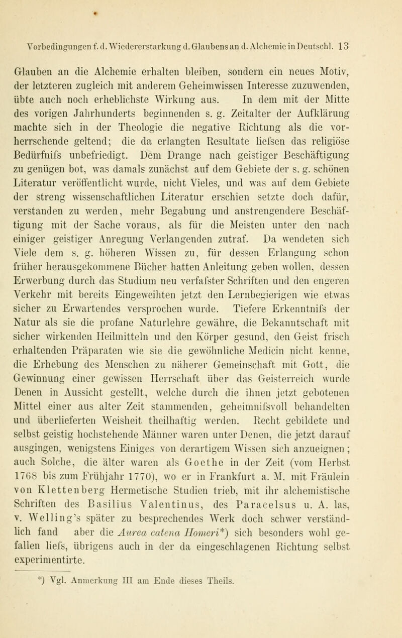 Glauben an die Alchemie erhalten bleiben, sondern ein neues Motiv, der letzteren zugleich mit anderem Geheimwissen Interesse zuzuwenden, übte auch noch erheblichste Wirkung aus. In dem mit der Mitte des vorigen Jahrhunderts beginnenden s. g. Zeitalter der Aufklärung machte sich in der Theologie die negative Kichtung als die vor- herrschende geltend; die da erlangten Resultate liefsen das religiöse Bedürfnifs unbefriedigt. Dem Drange nach geistiger Beschäftigung zu genügen bot, was damals zunächst auf dem Gebiete der s. g. schönen Literatur veröffentlicht wurde, nicht Vieles, und was auf dem Gebiete der streng wissenschaftlichen Literatur erschien setzte doch dafür, verstanden zu werden, mehr Begabung und anstrengendere Beschäf- tigung mit der Sache voraus, als für die Meisten unter den nach einiger geistiger Anregung Verlangenden zutraf. Da wendeten sich Viele dem s. g. höheren Wissen zu, für dessen Erlangung schon früher herausgekommene Bücher hatten Anleitung geben wollen, dessen Erwerbung durch das Studium neu verfafster Schriften und den engeren Verkehr mit bereits Eingeweihten jetzt den Lernbegierigen wie etwas sicher zu Erwartendes versprochen wurde. Tiefere Erkenntnifs der Natur als sie die profane Naturlehre gewähre, die Bekanntschaft mit sicher wirkenden Heilmitteln und den Körper gesund, den Geist frisch erhaltenden Präparaten wie sie die gewöhnliche Medicin nicht kenne, die Erhebung des Menschen zu näherer Gemeinschaft mit Gott, die Gewinnung einer gewissen Herrschaft über das Geisterreich wurde Denen in Aussicht gestellt, welche durch die ihnen jetzt gebotenen Mittel einer aus alter Zeit stammenden, geheimnifsvoU behandelten und überlieferten Weisheit theilhaftig werden. Recht gebildete und selbst geistig hochstehende Männer waren unter Denen, die jetzt darauf ausgingen, wenigstens Einiges von derartigem Wissen sich anzueignen; auch Solche, die älter waren als Goethe in der Zeit (vom Herbst 17G8 bis zum Frühjahr 1770), wo er in Frankfurt a. M. mit Fräulein von Klettenberg Hermetische Studien trieb, mit ihr alchemistische Schriften des Basilius Valentinus, des Paracelsus u. A, las, v. Welling's später zu besprechendes Werk doch schwer verständ- lich fand aber die Aurea catcna Homeri*) sich besonders wohl ge- fallen liefs, übrigens auch in der da eingeschlagenen Richtung selbst experimentirte. *) Vgl. Anmerkung III am Ende dieses Tlieils.