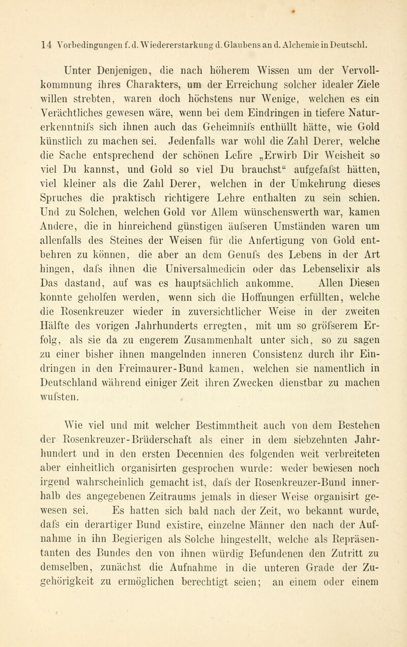 Unter Denjenigen, die nach höherem Wissen um der Vervoll- kommnung ihres Charakters, um der Erreichung solcher idealer Ziele ^Yillen strebten, waren doch höchstens nur Wenige, welchen es ein Verächtliches gewesen wäre, wenn bei dem Eindringen in tiefere Natur- erkenntnifs sich ihnen auch das Geheimnifs enthüllt hätte, wie Gold künstlich zu machen sei. Jedenfalls war wohl die Zahl Derer, welche die Sache entsprechend der schönen Lehre „Erwirb Dir Weisheit so viel Du kannst, und Gold so viel Du brauchst aufgefafst hätten, viel kleiner als die Zahl Derer, welchen in der Umkehrung dieses Spruches die praktisch richtigere Lehre enthalten zu sein schien. Und zu Solchen, welchen Gold vor Allem wünschenswerth war, kamen Andere, die in hinreichend günstigen äufseren Umständen waren um allenfalls des Steines der Weisen für die Anfertigung von Gold ent- behren zu können, die aber an dem Genufs des Lebens in der Art hingen, dafs ihnen die üniversalmedicin oder das Lebenselixir als Das dastand, auf was es hauptsächlich ankomme. Allen Diesen konnte geholfen werden, wenn sich die Hoffnungen erfüllten, welche die Rosenkreuzer wieder in zuversichtlicher Weise in der zweiten Hälfte des vorigen Jahrhunderts erregten, mit um so gröfserem Er- folg, als sie da zu engerem Zusammenhalt unter sich, so zu sagen zu einer bisher ihnen mangelnden inneren Consistenz durch ihr Ein- dringen in den Freimaurer-Bund kamen, welchen sie namentlich in Deutschland während einiger Zeit ihren Zwecken dienstbar zu machen wufsten. Wie viel und mit welcher Bestimmtheit auch von dem Bestehen der Rosenkreuzer-Brüderschaft als einer in dem siebzehnten Jahr- hundert und in den ersten Decennien des folgenden weit verbreiteten aber einheitlich organisirten gesprochen wurde: weder bewiesen noch irgend wahrscheinlich gemacht ist, dafs der Rosenkreuzer-Bund inner- halb des angegebenen Zeitraums jemals in dieser Weise organisirt ge- wesen sei. Es hatten sich bald nach der Zeit, wo bekannt wurde, dafs ein derartiger Bund existire, einzelne Männer den nach der Auf- nahme in ihn Begierigen als Solche hingestellt, welche als Repräsen- tanten des Bundes den von ihnen würdig Befundenen den Zutritt zu demselben, zunächst die Aufnahme in die unteren Grade der Zu- gehörigkeit zu ermöglichen berechtigt seien; an einem oder einem
