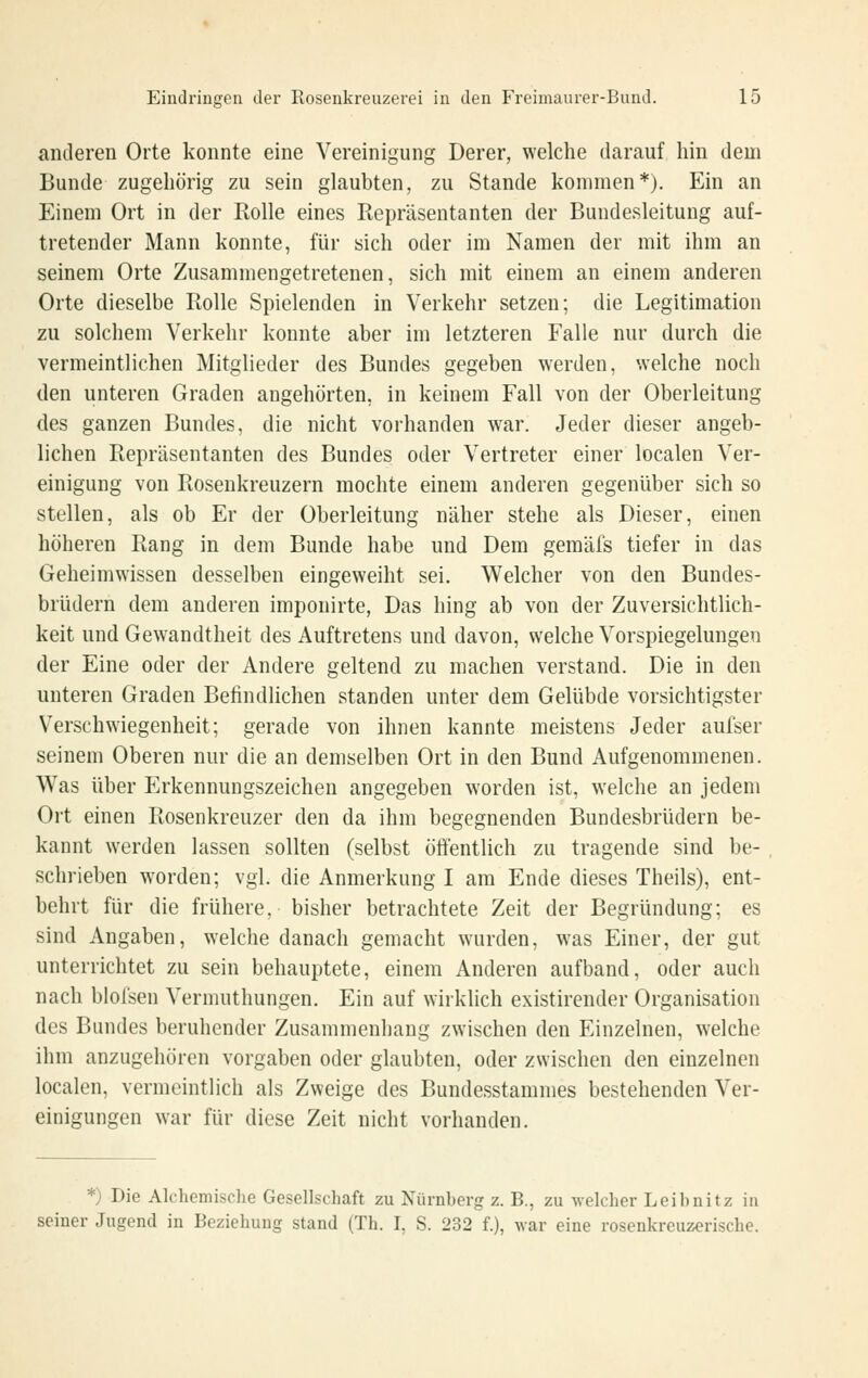 anderen Orte konnte eine Vereinigung Derer, welche darauf hin dem Bunde zugehörig zu sein glaubten, zu Stande kommen*). Ein an Einem Ort in der Rolle eines Repräsentanten der Bundesleitung auf- tretender Mann konnte, für sich oder im Namen der mit ihm an seinem Orte Zusammengetretenen, sich mit einem an einem anderen Orte dieselbe Rolle Spielenden in Verkehr setzen; die Legitimation zu solchem Verkehr konnte aber im letzteren Falle nur durch die vermeintlichen Mitglieder des Bundes gegeben werden, welche noch den unteren Graden angehörten, in keinem Fall von der Oberleitung des ganzen Bundes, die nicht vorhanden war. Jeder dieser angeb- lichen Repräsentanten des Bundes oder Vertreter einer localen Ver- einigung von Rosenkreuzern mochte einem anderen gegenüber sich so stellen, als ob Er der Oberleitung näher stehe als Dieser, einen höheren Rang in dem Bunde habe und Dem gemäfs tiefer in das Geheimwissen desselben eingeweiht sei. Welcher von den Bundes- brüdern dem anderen imponirte, Das hing ab von der Zuversichtlich- keit und Gewandtheit des Auftretens und davon, welche Vorspiegelungen der Eine oder der Andere geltend zu machen verstand. Die in den unteren Graden Befindlichen standen unter dem Gelübde vorsichtigster Verschwiegenheit; gerade von ihnen kannte meistens Jeder aulser seinem Oberen nur die an demselben Ort in den Bund Aufgenommenen. Was über Erkennungszeichen angegeben worden ist, welche an jedem Ort einen Rosenkreuzer den da ihm begegnenden Bundesbrüdern be- kannt werden lassen sollten (selbst öffentlich zu tragende sind be- schrieben worden; vgl. die Anmerkung I am Ende dieses Theils), ent- behrt für die frühere, bisher betrachtete Zeit der Begründung; es sind Angaben, welche danach gemacht wurden, was Einer, der gut unterrichtet zu sein behauptete, einem Anderen aufband, oder aucli nach blofsen Vermuthungen. Ein auf wirklich existirender Organisation des Bandes beruhender Zusammenhang zwischen den Einzelnen, welche ihm anzugehören vorgaben oder glaubten, oder zwischen den einzelnen localen, vermeintlich als Zweige des Bundesstammes bestehenden Ver- einigungen war für diese Zeit nicht vorhanden. *) Die Alchemisclie Gesellschaft zu Nürnberg z. B., zu welcher Leihnitz in seiner Jugend in Beziehung stand (Th. I, S. 232 f.), \Yar eine rosenkreuzerische.