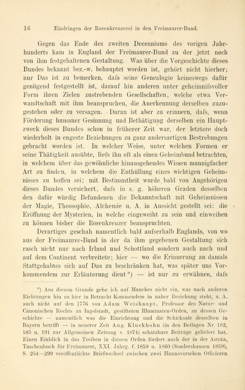 Gegen das Ende des zweiten Decenniums des vorigen Jahr- hunderts kam in England der Freimaurer-Bund zu der jetzt noch von ihm festgehaltenen Gestaltung. Was über die Vorgeschichte dieses Bundes bekannt bez.-w. behauptet worden ist, gehört nicht hierher; nur Das ist zu bemerken, dals seine Genealogie keineswegs dafür genügend festgestellt ist, darauf hin anderen unter geheimnifsvoller Form ihren Zielen zustrebenden Gesellschaften, welche etwa Ver- wandtschaft mit ihm beanspruchen, die Anerkennung derselben zuzu- gestehen oder zu versagen. Daran ist aber zu erinnern, dafs, wenn Förderung humaner Gesinnung und Bethätigung derselben ein Haupt- zweck dieses Bundes schon in früherer Zeit war, der letztere doch wiederholt in engeste Beziehungen zu ganz andersartigen Bestrebungen gebracht worden ist. In welcher Weise, unter welchen Formen er seine Thätigkeit ausübte, liefs ihn oft als einen Geheinil)und betrachten, in welchem über das gewöhnliche hinausgehendes Wissen mannigfacher Art zu finden, in welchem die Enthüllung eines wichtigen Geheim- nisses zu hoft'en sei; mit Bestimmtheit Avurde.bald von Angehörigen dieses Bundes versichert, dafs in s. g. höheren Graden desselben den dafür würdig Befundenen die Bekanntschaft mit Geheimnissen der Magie, Theosophie, Alchemie u. A. in Aussicht gestellt sei: die Eröffnung der Mysterien, in welche eingeweiht zu sein und einweihen zu können bisher die Rosenkreuzer beanspruchten. Derartiges geschah namentlich bald aufserhalb Englands, von w'O aus der Freimaurer-Bund in der da ihm gegebenen Gestaltung sich rasch nicht nur nach Irland und Schottland sondern auch nach und auf dem Continent verbreitete; hier ■— wo die Erinnerung an damals Stattgehabtes sich auf Das zu beschränken hat, was später uns Vor- kommendem zur Erläuterung dient*) — ist nur zu erwähnen, dafs *) Aus diesem Grunde gehe ich auf Manches nicht ein, was nach anderen Riclitungen hin zu hier in Betracht Kommendem in naher Beziehung steht, u. A. auch nicht auf den 1776 von Adam Weishaupt, Professor des Natur- und Canonischen Rechts zu Ingolstadt, gestifteten Ilhiminateu-Orden, zu dessen Ge- schichte — namentlich was die Einrichtung und die Schicksale desselben in Bayern betrifft — in neuerer Zeit Aug. Kluckhohn (in den Beilagen Nr. 182, 185 u. 191 zur Allgemeinen Zeitung v. 1874) schätzbare Beiträge geliefert hat. Einen Einblick in das Treiben in diesem Orden fördert auch der in der Asträa, Taschenbuch für Freimaurer, XXI. Jahrg. f. 1859 u. 1860 (Sondershausen 1859), S. 254—299 veröffentlichte Briefwechsel zwischen zwei Hannoverschen Officieren