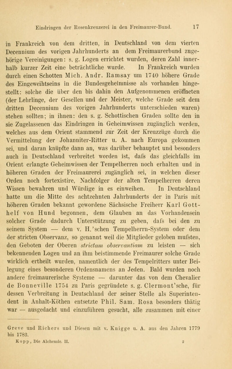 in Frankreich von dem dritten, in Deutschland von dem vierten Decennium des vorigen Jahrhunderts an dem Freimaurerbund zuge- hörige Vereinigungen: s. g. Logen errichtet wurden, deren Zahl inner- halb kurzer Zeit eine beträchtliche wurde. In P'rankreich wurden durch einen Schotten Mich. Andr. Ramsay um 1740 höhere Grade des Eingeweihtseins in die Bundesgeheimnisse als vorhanden hinge- stellt: solche die über den bis dahin den Aufgenommenen eröffneten (der Lehrlinge, der Gesellen und der Meister, welche Grade seit dem dritten Decennium des vorigen Jahrhunderts unterschieden waren) stehen sollten; in ihnen: den s. g. Schottischen Graden sollte den in sie Zugelassenen das Eindringen in Geheimwissen zugänglich werden, welches aus dem Orient stammend zur Zeit der Kreuzzüge durch die Vermittelung der Johanniter-Ritter u. A. nach Europa gekommen sei, und daran knüpfte dann an, was darüber behauptet und besonders auch in Deutschland verbreitet worden ist, dafs das gleichfalls im Orient erlangte Geheimwissen der Tempelherren noch erhalten und in höheren Graden der Freimaurerei zugänglich sei, in welchen dieser Orden noch fortexistire, Nachfolger der alten Tempelherren deren Wissen bewahren und Würdige in es einweihen. In Deutschland hatte um die Mitte des achtzehnten Jahrhunderts der in Paris mit höheren Graden bekannt gewordene Sächsische Freiherr Karl Gott- helf von Hund begonnen, dem Glauben an das Vorhandensein solcher Grade dadurch Unterstützung zu geben, dafs bei den zu seinem System — dem v. H.'sehen Tempelherrn-System oder dem der stricten Observanz, so genannt weil die Mitglieder geloben mufsten, den Geboten der Oberen sfridam observantiam zu leisten — sich bekennenden Logen und an ihm beistimmende Freimaurer solche Grade wirklich ertheilt wurden, namentlich der des Tempelritters unter Bei- legung eines besonderen Ordensnamens an Jeden. Bald wurden noch andere freimaurerische Systeme — darunter das von dem Chevalier de Bonneville 1754 zu Paris gegründete s, g. Clermont'sche, für dessen Verbreitung in Deutschland der seiner Stelle als Superinten- dent in Anhalt-Köthen entsetzte Phil. Sam. Rosa besonders thätig war — ausgedacht und einzuführen gesucht, alle zusammen mit einer Greve und Richcrs und Diesen mit v. Knigge u. A. aus den Jahren 1779 bis 1783. Kopp, Die Alchemie. II. 2