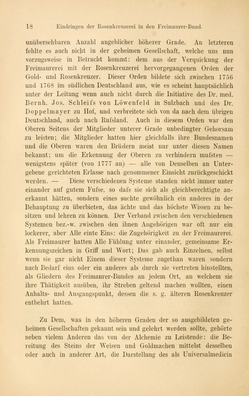 UDübersehbaren Anzahl angeblicher höherer Grade. An letzteren fehlte es auch nicht in der geheimen Gesellschaft, welche uns nun vorzugsweise in Betracht kommt: dem aus der Verquickung der Freimaurerei mit der Rosenkreuzerei hervorgegangenen Orden der Gold- und Roseukreuzer. Dieser Orden bildete sich zwischen 1756 und 1768 im südlichen Deutschland aus, wie es scheint hauptsächlich unter der Leitung wenn auch nicht durch die Initiative des Dr. med. Beruh. Jos. Schleifs von Löwenfeld in Sulzbach und des Dr. Doppelmayer zu Hof, und verbreitete sich von da nach dem übrigen Deutschland, auch nach Rufsland. Auch in diesem Orden war den Oberen Seitens der Mitglieder unterer Grade unbedingter Gehorsam zu leisten; die Mitglieder hatten hier gleichfalls ihre Bundesnamen und die Oberen waren den Brüdern meist nur unter diesen Namen bekannt; um die Erkennung der Oberen zu verhindern mufsten — wenigstens später (von 1777 an) — alle von Denselben an Unter- gebene gerichteten Erlasse nach genommener Einsicht zurückgeschickt werden. — Diese verschiedenen Systeme standen nicht immer unter einander auf gutem Fufse, so dafs sie sich als gleichberechtigte an- erkannt hätten, sondern eines suchte gewöhnlich ein anderes in der Behauptung zu überbieten, das ächte und das höchste Wissen zu be- sitzen und lehren zu können. Der Verband zwischen den verschiedenen Systemen bez.-w. zwischen den ihnen Angehörigen war oft nur ein lockerer, aber Alle einte Eins: die Zugehörigkeit zu der Freimaurerei. Als Freimaurer hatten Alle Fühlung unter einander, gemeinsame Er- kennungszeichen in Griff und Wort; Das gab auch Einzelnen, selbst wenn sie gar nicht Einem dieser Systeme zugethan waren sondern nach Bedarf eins oder ein anderes als durch sie vertreten hinstellten, als Gliedern des Freimaurer-Bundes an jedem Ort, an welchem sie ihre Thätigkeit ausüben, ihr Streben geltend machen wollten, einen Anhalts- und Ausgangspunkt, dessen die s. g. älteren Rosenkreuzer entbehrt hatten. Zu Dem, was in den höheren Graden der so ausgebildeten ge- heimen Gesellschaften gekannt sein und gelehrt werden sollte, gehörte neben vielem Anderen das von der Alchemie zu Leistende: die Be- reitung des Steins der Weisen und Goldmachen mittelst desselben oder auch in anderer Art, die Darstellung des als Universalmedicin
