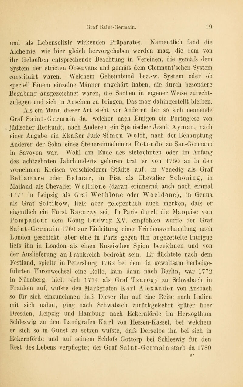 und als Lebenselixir wirkenden Präparates. Namentlich fand die Alchemie, wie hier gleich hervorgehoben werden mag, die dem von ihr Gehofften entsprechende Beachtung in Vereinen, die gemäl's dem System der stricten Observanz und gemäfs dem Clermont'schen System constituirt w'aren. Welchem Geheimbund bez.-w. System oder ob speciell Einem einzelne Männer angehört haben, die durch besondere Begabung ausgezeichnet waren, die Sachen in eigener Weise zurecht- zulegen und sich in Ansehen zu bringen, Das mag dahingestellt bleiben. Als ein Mann dieser Art steht vor Anderen der so sich nennende Graf Saint-Germain da, welcher nach Einigen ein Portugiese von jüdischer Herkunft, nach Anderen ein Spanischer Jesuit Aymar, nach einer Angabe ein Elsafser Jude Simon Wolff, nach der Behauptung Anderer der Sohn eines Steuereinnehmers Ptotondo zu San-Germano in Savoyen war. Wohl am Ende des siebzehnten oder im Anfang des achtzehnten Jahrhunderts geboren trat er von 1750 an in den vornehmen Kreisen verschiedener Städte auf: in Venedig als Graf Bellamare oder Belmar, in Pisa als Chevalier Schöning, in Mailand als Chevalier Welldone (daran erinnernd auch noch einmal 1777 in Leipzig als Graf Wethlone oder Woeldone), in Genua als Graf Soltikow, liefs aber gelegentlich auch merken, dafs er eigentlich ein Fürst Racoczy sei. In Paris durch die Marquise von Pompadour dem König Ludwig XV. empfohlen wurde der Graf Saint-Germain 1760 zur Einleitung einer Friedensverhandlung nach London geschickt, aber eine in Paris gegen ihn angezettelte Intrigue liefs ihn in London als einen Russischen Spion bezeichnen und von der Auslieferung an Frankreich bedroht sein. Er flüchtete nach dem Festland, spielte in Petersburg 1762 bei dem da gewaltsam herbeige- führten Thronwechsel eine Rolle, kam dann nach Berlin, war 1772 in Nürnberg, hielt sich 1774 als Graf Tzarogy zu Schw^abach in Franken auf, wufste den Markgrafen Karl Alexander von Ansbach so für sich einzunehmen dafs Dieser ihn auf eine Reise nach Italien mit sich nahm, ging nach Schwabach zurückgekehrt später über Dresden, Leipzig und Hamburg nach Eckernförde im Herzogthum Schleswig zu dem Landgrafen Karl von Hessen-Kassel, bei welchem er sich so in Gunst zu setzen wufste, dafs Derselbe ihn bei sich in Eckernförde und auf seinem Schlofs Gottorp bei Schleswig für den Rest des Lebens verpflegte; der Graf Saint-Germain starb da 1780