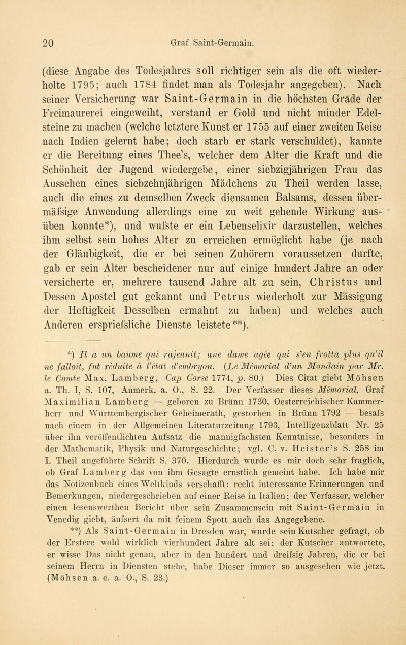 (diese Angabe des Todesjahres soll richtiger sein als die oft wieder- holte 1795; auch 1784 findet man als Todesjahr angegeben). Nach seiner Versicherung war Saint-Germain in die höchsten Grade der Freimaurerei eingeweiht, verstand er Gold und nicht minder Edel- steine zu machen (welche letztere Kunst er 1755 auf einer zweiten Reise nach Indien gelernt habe; doch starb er stark verschuldet), kannte er die Bereitung eines Thee's, welcher dem Alter die Kraft und die Schönheit der Jugend wiedergebe, einer siebzigjährigen Frau das Aussehen eines siebzehnjährigen Mädchens zu Theil werden lasse, auch die eines zu demselben Zweck diensamen Balsams, dessen über- mäfsige Anwendung allerdings eine zu weit gehende Wirkung aus- üben konnte*), und wufste er ein Lebenselixir darzustellen, welches ihm selbst sein hohes Alter zu erreichen ermöglicht habe (je nach der Gläubigkeit, die er bei seinen Zuhörern voraussetzen durfte, gab er sein Alter bescheidener nur auf einige hundert Jahre an oder versicherte er, mehrere tausend Jahre alt zu sein, Christus und Dessen Apostel gut gekannt und Petrus wiederholt zur Mässigung der Heftigkeit Desselben ermahnt zu haben) und welches auch Anderen erspriefsliche Dienste leistete**). *) II a tin haume qui rajeunit; wie dame agee qui s^en frotta i^lits qu'il ne falloit, fut rkluite ä Vetat d'emhryon. {Le Memorial dhm Mondain par Mr. le Comte Max. Lamberg, Cap Corse 1774, p)- 80-) Dies Citat giebt Möhsen a. Th. I, S, 107, Anmerk. a. 0., S. 22. Der Verfasser dieses Memorial, Graf Maximilian Lamberg — geboren zu Brunn 1730, Oesterreichiscber Kammer- herr und Württembergischer Geheimerath, gestorben in Brunn 1792 — besafs nach einem in der Allgemeinen Literaturzeitung 1793, Intelligenzblatt Nr. 25 über ihn veröffentlichten Aufsatz die mannigfachsten Kenntnisse, besonders in der Mathematik, Physik und Naturgeschichte; vgl. C. v. Heister's S. 258 im I. Theil angeführte Schrift S. 370. Hierdurch wurde es mir doch sehr fraglich, ob Graf Lamberg das von ihm Gesagte ernstlich gemeint habe. Ich habe mir das Notizenbuch eines Weltkinds verschafft: recht interessante Erinnerungen und Bemerkungen, niedergeschrieben auf einer Reise in Italien; der Verfasser, welcher einen lesenswerthen Bericht über sein Zusammensein mit Saint-Germain in Venedig giebt, äufsert da mit feinem Spott auch das Angegebene. **) Als Saint-Germain in Dresden war, wurde sein Kutscher gefragt, ob der Erstere wohl wirklich vierhundert Jahre alt sei; der Kutscher antwortete, er wisse Das nicht genau, aber in den hundert und dreifsig Jahren, die er bei seinem Herrn in Diensten stehe, habe Dieser immer so ausgesehen wie jetzt. (Möhsen a. e. a. 0., S. 23.)