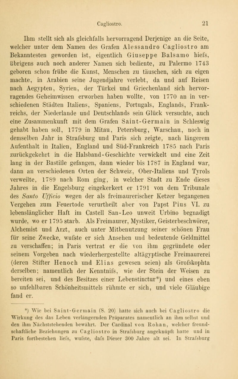 Ihm stellt sich als gleichfalls hervorragend Derjenige an die Seite, welcher unter dem Namen des Grafen Alessandro Cagliostro am Bekanntesten geworden ist, eigentlich Giuseppe Balsamo hiefs, übrigens auch noch anderer Namen sich bediente, zu Palermo 1743 geboren schon frühe die Kunst, Menschen zu täuschen, sich zu eigen machte, in Arabien seine Jugendjahre verlebt, da und auf Reisen nach Aegypten, Syrien, der Türkei und Griechenland sich hervor- ragendes Geheimwissen erworben haben wollte, von 1770 an in ver- schiedenen Städten Italiens, Spaniens, Portugals, Englands, Frank- reichs, der Niederlande und Deutschlands sein Glück versuchte, auch eine Zusammenkunft mit dem Grafen Saint-Germain in Schleswig gehabt haben soll, 1779 in Mitau, Petersburg, Warschau, noch in demselben Jahr in Strafsburg und Paris sich zeigte, nach längerem Aufenthalt in Italien, England und Süd-Frankreich 1785 nach Paris zurückgekehrt in die Halsband-Geschichte verwickelt und eine Zeit lang in der Bastille gefangen, dann wieder bis 1787 in England war, dann an verschiedenen Orten der Schweiz, Ober-Italiens und Tyrols verweilte, 1789 nach Rom ging, in welcher Stadt zu Ende dieses Jahres in die Engelsburg eingekerkert er 1791 von dem Tribunale des Santo Ufficio wegen der als freimaurerischer Ketzer begangenen Vergehen zum Feuertode verurtheilt aber von Papst Pius VI. zu lebenslänglicher Haft im Castell San-Leo unweit Urbino begnadigt wurde, wo er 1795 starb. Als Freimaurer, Mystiker, Geisterbeschwörer, Alchemist und Arzt, auch unter Mitbenutzung seiner schönen Frau für seine Zwecke, wufste er sich Ansehen und bedeutende Geldmittel zu verschaffen; in Paris vertrat er die von ihm gegründete oder seinem Vorgeben nach wiederhergestellte altägyptische Freimaurerei (deren Stifter Henoch und Elias gewesen seien) als Grofskophta derselben; namentlich der Kenntnifs, wie der Stein der Weisen zu bereiten sei, und des Besitzes einer Lebenstinctur*) und eines eben so unfehll)aren Schönheitsmittels rühmte er sich, und viele Gläubige fand er. *) Wie bei Saint-Germain (S. 20) hatte sich auch bei Cagliostro die Wirkung des das Leben verlängernden Präparates namentlich an ihm selbst und den ihm Nächststehenden liewährt. Der Cardinal von Rohan, welcher freund- schaftliche Beziehungen zu Cagliostro in Stral'sburg augeknüpft hatte und in Paris fortbestehen liefs, wufste, dafs Dieser 300 Jahre alt sei. In Strafsburg