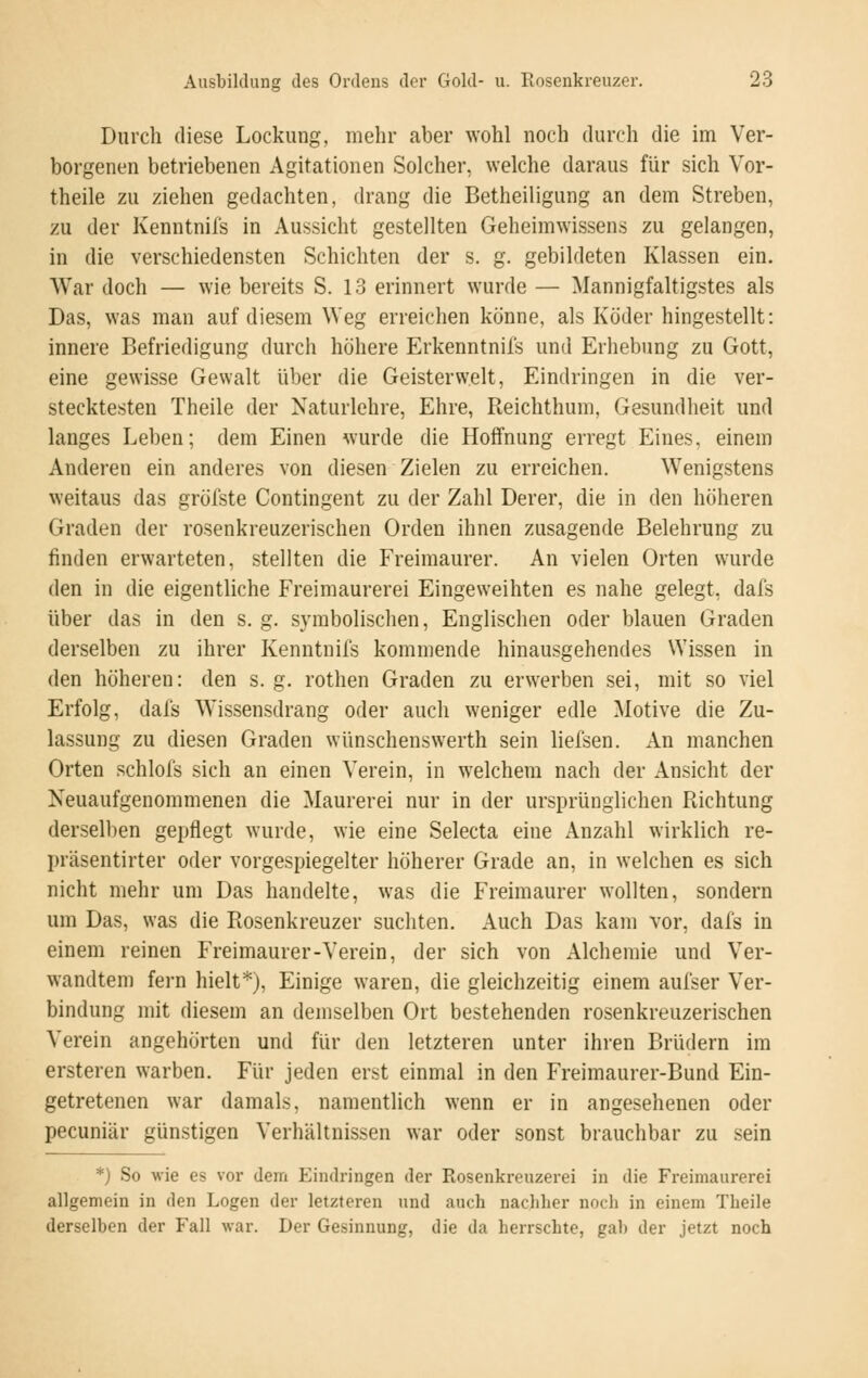 Durch diese Lockung, mehr aber wohl noch durch die im Ver- borgenen betriebenen Agitationen Solcher, welche daraus für sich Vor- theile zu ziehen gedachten, drang die Betheiligung an dem Streben, zu der Kenntnifs in Aussicht gestellten Geheimwissens zu gelangen, in die verschiedensten Schichten der s. g. gebildeten Klassen ein. War doch — wie bereits S. 13 erinnert wurde — Mannigfaltigstes als Das, was man auf diesem Weg erreichen könne, als Köder hingestellt: innere Befriedigung durch höhere Erkenntnifs und Erhebung zu Gott, eine gewisse Gewalt über die Geisterwelt, Eindringen in die ver- stecktesten Theile der Naturlehre, Ehre, Reichthum, Gesundheit und langes Leben; dem Einen wurde die Hoffnung erregt Eines, einem Anderen ein anderes von diesen Zielen zu erreichen. Wenigstens weitaus das gröfste Contingent zu der Zahl Derer, die in den höheren Graden der rosenkreuzerischen Orden ihnen zusagende Belehrung zu finden erwarteten, stellten die Freimaurer. An vielen Orten wurde den in die eigentliche Freimaurerei Eingeweihten es nahe gelegt, dafs über das in den s. g. symbolischen, Englischen oder blauen Graden derselben zu ihrer Kenntnils kommende hinausgehendes Wissen in den höheren: den s. g. rothen Graden zu erwerben sei, mit so viel Erfolg, dafs Wissensdrang oder auch weniger edle Motive die Zu- lassung zu diesen Graden wünschenswerth sein liefsen. An manchen Orten schlols sich an einen Verein, in welchem nach der Ansicht der Neuaufgenommenen die Maurerei nur in der ursprünglichen Richtung derselben gepflegt wurde, wie eine Selecta eine Anzahl wirklich re- präsentirter oder vorgespiegelter höherer Grade an, in welchen es sich nicht mehr um Das handelte, was die Freimaurer wollten, sondern um Das, was die Rosenkreuzer suchten. Auch Das kam vor, dafs in einem reinen Freimaurer-Verein, der sich von Alchemie und Ver- wandtem fern hielt*). Einige waren, die gleichzeitig einem aufser Ver- bindung mit diesem an demselben Ort bestehenden rosenkreuzerischen Verein angehörten und für den letzteren unter ihren Brüdern im ersteren warben. Für jeden erst einmal in den Freimaurer-Bund Ein- getretenen war damals, namentlich wenn er in angesehenen oder peeuniär günstigen Verhältnissen war oder sonst brauchbar zu sein *) So wie es vor dem Eindringen der Rosenkreuzerei in die Freimaurerei allgemein in den Logen der letzteren und auch nachher noch in einem Theile derselben der Fall war. Der Gesinnung, die da herrschte, gab der jetzt noch