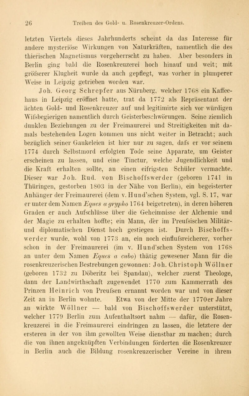 letzten Viertels dieses Jahrhunderts scheint da das Interesse für andere mysteriöse Wirkungen von Naturkräften, namentlich die des thierischen Magnetismus vorgeherrscht zu haben. Aber besonders in Berlin ging bald die Rosenkreuzerei hoch hinauf und weit; mit gröfserer Klugheit wurde da auch gepflegt, was vorher in plumperer Weise in Leipzig getrieben worden war, Joh. Georg Schrepfer aus Nürnberg, welcher 1768 ein Kaffee- haus in Leipzig eröffnet hatte, trat da 1772 als Repräsentant der ächten Gold- und Rosenkreuzer auf und legitimirte sich vor würdigen Wifsbegierigeu namentlich durch Geisterbeschwörungen. Seine ziemlich dunklen Beziehungen zu der Freimaurerei und Streitigkeiten mit da- mals bestehenden Logen kommen uns nicht weiter in Betracht; auch bezüglich seiner Gaukeleien ist hier nur zu sagen, dafs er vor seinem 1774 durch Selbstmord erfolgten Tode seine Apparate, um Geister erscheinen zu lassen, und eine Tinctur, welche Jugendlichkeit und die Kraft erhalten sollte, an einen eifrigsten Schüler vermachte. Dieser war Joh. Rud. von Bischoffswerder (geboren 1741 in Thüringen, gestorben 1803 in der Nähe von Berlin), ein begeisterter Anhänger der Freimaurerei (dem v. Hund'schen System, vgl. S. 17, war er unter dem 'Samen Ecpies agrypho 1764 beigetreten), in deren höheren Graden er auch Aufschlüsse über die Geheimnisse der Alchemie und der Magie zu erhalten hoffte; ein Mann, der im Preufsischen Militär- und diplomatischen Dienst hoch gestiegen ist. Durch Bischoffs- werder wurde, wohl von 1773 an, ein noch einfluisreicherer, vorher schon in der Freimaurerei (im v, Hund'schen System von 1768 an unter dem Namen Eques a cubo) thätig gewesener Mann für die rosenkreuzerischen Bestrebungen gewonnen: Joh. Christoph Wöllner (geboren 1732 zu Döberitz bei Spandau), welcher zuerst Theologe, dann der Landwirthschaft zugewendet 1770 zum Kammerrath des Prinzen Heinrich von Preulsen ernannt worden war und von dieser Zeit an in Berlin wohnte. Etwa von der Mitte der 1770er Jahre an wirkte Wöllner — bald von Bischoffswerder unterstützt, welcher 1779 Berlin zum Aufenthaltsort nahm — dafür, die Rosen- kreuzerei in die Freimaurerei eindringen zu lassen, die letztere der ersteren in der von ihm gewollten Weise dienstbar zu machen; durch die von ihnen angeknüpften Verbindungen förderten die Rosenkreuzer in Berlin auch die Bildung rosenkreuzerischer Vereine in ihrem