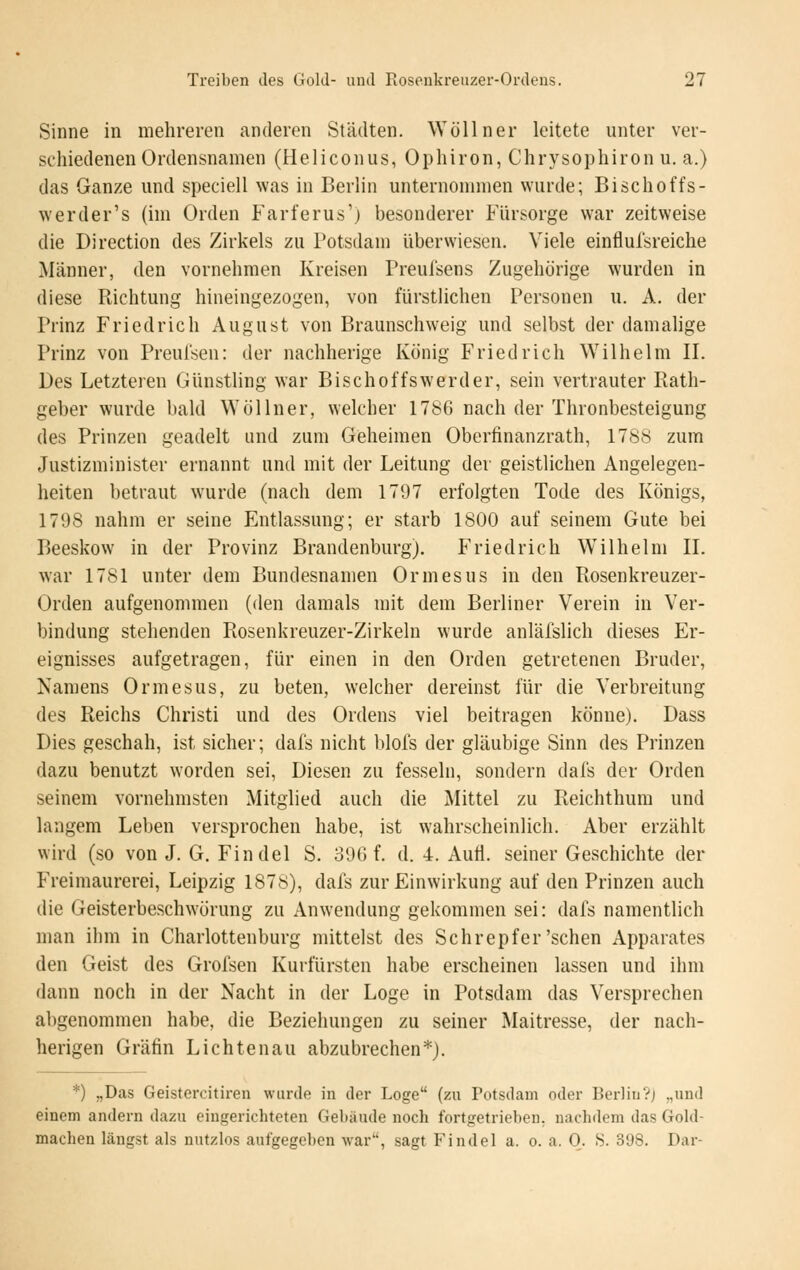 Sinne in mehreren anderen Städten. Wöllner leitete unter ver- schiedenen Ordensnamen (Heliconus, Ophiron, Chrysophiron u. a.) das Ganze mid speciell was in Berlin unternonnnen wurde; Bischoffs- werder's (im Orden Farferus'j besonderer Fürsorge war zeitweise die Direction des Zirkels zu Potsdam überwiesen. Viele einflufsreiche Männer, den vornehmen Kreisen Preuisens Zugehörige wurden in diese Richtung hineingezogen, von fürstlichen Personen u. A, der Prinz Friedrich August von Braunschweig und selbst der damahge Prinz von Preulsen: der nachherige König Friedrich Wilhelm II. Des Letzteren Günstling war Bischoffswerder, sein vertrauter Rath- geber wurde bald Wöllner, welcher 1786 nach der Thronbesteigung des Prinzen geadelt und zum Geheimen Oberfinanzrath, 1788 zum Justizminister ernannt und mit der Leitung der geistlichen Angelegen- heiten betraut wurde (nach dem 1797 erfolgten Tode des Königs, 1798 nahm er seine Entlassung; er starb 1800 auf seinem Gute bei Beeskow in der Provinz Brandenburg), Friedrich Wilhelm II. war 1781 unter dem Bundesnamen Ormesus in den Rosenkreuzer- Orden aufgenommen (den damals mit dem Berliner Verein in Ver- bindung stehenden Rosenkreuzer-Zirkeln wurde anläfslich dieses Er- eignisses aufgetragen, für einen in den Orden getretenen Bruder, Namens Ormesus, zu beten, welcher dereinst für die Verbreitung des Reichs Christi und des Ordens viel beitragen könne). Dass Dies geschah, ist sicher; dal's nicht blofs der gläubige Sinn des Prinzen dazu benutzt worden sei, Diesen zu fesseln, sondern dafs der Orden seinem vornehmsten Mitglied auch die Mittel zu Reichthum und langem Leben versprochen habe, ist wahrscheinlich. Aber erzählt wird (so von J. G. Findel S. 396 f. d. 4. Aufl. seiner Geschichte der Freimaurerei, Leipzig 1878), dafs zur Einwirkung auf den Prinzen auch die Geisterbeschwörung zu Anwendung gekommen sei: dafs namentlich man ihm in Charlottenburg mittelst des Schrepfer'sehen Apparates den Geist des Grofsen Kurfürsten habe erscheinen lassen und ihm dann noch in der Nacht in der Loge in Potsdam das Versprechen abgenommen habe, die Beziehungen zu seiner Maitresse, der nach- herigen Gräfin Lichtenau abzubrechen*). *) „Das Geistercitiren wurde in der Loge (zu Potsdam oder BerlinVj „und einem andern dazu eingerichteten Gebäude noch fortgetrieben, nachdem das Gold- machen längst als nutzlos aufgegeben -war, sagt Findel a. o. a. 0. 8. 398. Dar-