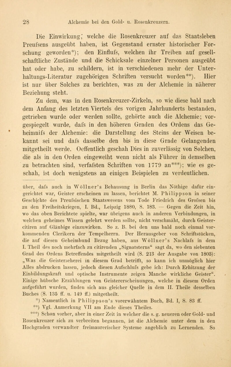 Die Einwirkung' welche die Rosenkreuzer auf das Staatsleben Preulsens ausgeübt haben, ist Gegenstand ernster historischer For- schung geworden*); den Einflufs, welchen ihr Treiben auf gesell- schaftliche Zustände und die Schicksale einzelner Personen ausgeübt hat oder habe, zu schildern, ist in verschiedenen mehr der Unter- haltungs-Literatur zugehörigen Schriften versucht worden**). Hier ist nur über Solches zu berichten, was zu der Alchemie in näherer Beziehung steht. Zu dem, was In den Rosenkreuzer-Zirkeln, so wie diese bald nach dem Anfang des letzten Viertels des vorigen Jahrhunderts bestanden, getrieben wurde oder werden sollte, gehörte auch die Alchemie; vor- gespiegelt wurde, dafs in den höheren Graden des Ordens das Ge- heimnifs der Alchemie: die Darstellung des Steins der Weisen be- kannt sei und dafs dasselbe den bis in diese Grade Gelangenden mitgetheilt werde. Oeffentlich geschah Dies in zuverlässig von Solchen, die als in den Orden eingeweiht w^nn nicht als Führer in demselben zu betrachten sind, verfafsten Schriften von 1779 an***); wie es ge- schah, ist doch wenigstens an einigen Beispielen zu verdeutlichen. über, dafs auch in Wölluer's Behausung in Berlin das Nöthige dafür ein- gerichtet war, Geister erscheinen zu lassen, berichtet M. Philippson in seiner Geschichte des Preufsischen Staatswesens vom Tode Friedrich des Grofsen bis zu den Freiheitskriegen, I. Bd., Leipzig 1880, S. 183. — Gegen die Zeit hin, wo das oben Berichtete spielte, war übrigens auch in anderen Verbindungen, in welchen geheimes Wissen gelehrt werden sollte, nicht verschmäht, durch Geister- citiren auf Gläubige einzuwirken. So z. B. bei den uns bald noch einmal vor- kommenden Clerikern der Tempelherrn. Der Herausgeber von Schriftstücken, die auf diesen Geheimbund Bezug haben, aus Wöllner's Nachlafs in dem I. Theil des noch mehifach zu citirenden „Signatsterns sagt da, wo den siebenten Grad des Ordens Betreffendes mitgetheilt wird (8. 213 der Ausgabe von 1803): „Was die Geisterseherei in diesem Grad betrifft, so kann ich unmöglich hier Alles abdrucken lassen, jedoch diesen Aufschlufs gebe ich: Durch Erhitzung der Einbildungskraft und optische Instrumente zeigen Manche wirkliche Geister. Einige hübsche Erzälilungen von Geistererscheinungen, welche in diesem Orden aufgeführt wurden, finden sich aus gleicher Quelle in dem II. Theile desselben Buches (S. 135 ff. u. 149 ff.) mitgetheilt. *) Namentlich in Philippson's vorerwähntem Buch, Bd. I, S. 83 ff. **) Vgl. Anmerkung VIl am Ende dieses Theiles. ***) Schon vorher, aber in einer Zeit in welcher die s. g. neueren oder Gold- und Eosenkreuzer sich zu verbreiten begannen, ist die Alchemie unter dem in den Hochgraden verwandter freimaurerischer Systeme angeblich zu Lernenden. So