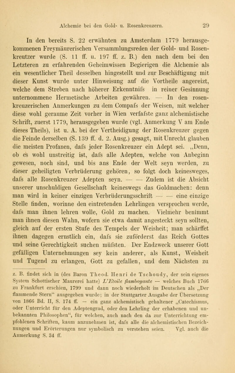 In den bereits S. 22 erwähnten zu Amsterdam 1779 herausge- kommenen Freymäurerischen Versammlungsreden der Gold- und Rosen- kreutzer wurde (S. 11 flf. u. 197 ff. z. B.) den nach dem bei den Letzteren zu erfahrenden Geheimwissen Begierigen die Alchemie als ein wesentlicher Theil desselben hingestellt und zur Beschäftigung mit dieser Kunst wurde unter Hinweisung auf die Vortheile angereizt, welche dem Streben nach höherer Erkenntnifs in reiner Gesinnung unternommene Hermetische Arbeiten gewähren. — In den rosen- kreuzerischen Anmerkungen zu dem Compafs der Weisen, mit welcher diese wohl geraume Zeit vorher in Wien verfafste ganz alchemistische Schrift, zuerst 1779, herausgegeben wurde (vgl. Anmerkung V am Ende dieses Theils), ist u. A. bei der Vertheidigung der Rosenkreuzer gegen die Feinde derselben (S. 139 ff. d. 2. Ausg.) gesagt, mit Unrecht glauben die meisten Profanen, dafs jeder Rosenkreuzer ein Adept sei. „Denn, ob efe wohl unstreitig ist, dafs alle Adepten, welche von Anbeginn gewesen, noch sind, und bis ans Ende der Welt seyn werden, zu dieser geheiligten Verbrüderung gehören, so folgt doch keinesweges, dafs alle Rosenkreuzer Adepten seyn. — — Zudem ist die Absicht unserer unschuldigen Gesellschaft keineswegs das Goldmachen: denn man wird in keiner einzigen Verbrüderungsschrift — — eine einzige Stelle finden, worinne den eintretenden Lehrlingen versprochen werde, dafs man ihnen lehren wolle, Gold zu machen. Vielmehr benimmt man ihnen diesen Wahn, wofern sie etwa damit angesteckt seyn sollten, gleich auf der ersten Stufe des Tempels der Weisheit; man schärftet ihnen dagegen ernstlich ein, dafs sie zuförderst das Reich Gottes und seine Gerechtigkeit suchen müfsten. Der Endzweck unserer Gott gefälligen Unternehmungen sey kein anderer, als Kunst, Weisheit und Tugend zu erlangen, Gott zu gefallen, und dem Nächsten zu z. B. findet sich in (des Baron Theod. Henri de Tschoudy, der sein eigenes System Schottischer Maurerei hatte) VEtoile flamhoyante — welches Buch 1766 zu Frankfurt erschien, 1799 und dann noch wiederholt im Deutschen als „Der flammende Stern ausgegeben wurde; in der Stuttgarter Ausgabe der Übersetzung von 1866 Bd. II, S. 174 ff. — ein ganz alchemistisch gehaltener „Catechismus, oder Unterricht für den Adeptengrad, oder den Lehrling der erhabenen und un- bekannten Pliilosoi)hen, für welchen, auch nach den da zur Unterrichtung em- pfohlenen Schriften, kaum anzunehmen ist, dafs alle die alchemistischen Bezeich- nungen und Erörterungen nur symbolisch zu verstehen seien. Vgl. auch die Anmerkung S. 34 ff.