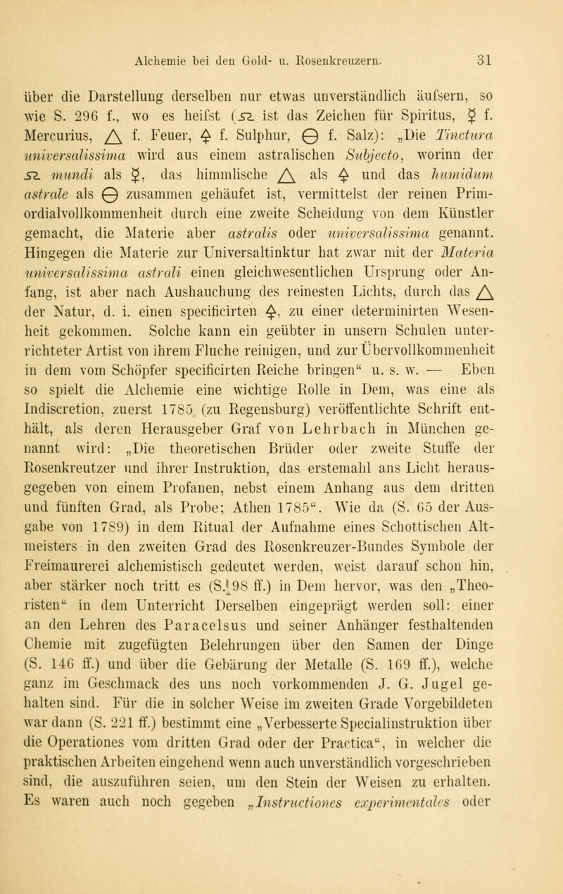 Über die Darstellung derselben nur etwas unverständlich äufsern, so wie S. 296 f., wo es heilst (sz ist das Zeichen für Spiritus, ^ f. Mercurius, /\ f. Feuer, ^ f. Sulphur, 0 f. Salz): „Die Tinctura universalissima wird aus einem astralischen Sidjccto, worinn der S2. mundi als ^, das himmlische /\ als -^ und das humiäiim astrale als 0 zusammen gehäufet ist, vermittelst der reinen Prim- ordialvollkonnnenheit durch eine zweite Scheidung von dem Künstler gemacht, die Materie aber astralis oder universalissima genannt. Hingegen die Materie zur Universaltinktur hat zwar mit der Materia nnirersalissima astrali einen gleichwesentlichen Ursprung oder An- fang, ist aber nach Aushauchung des reinesten Lichts, durch das /\ der Natur, d. i. einen specificirten ^, zu einer determinirten Wesen- heit gekommen. Solche kann ein geübter in unsern Schulen unter- richteter Artist von ihrem Fluche reinigen, und zur Übervollkommenheit in dem vom Schöpfer specificirten Reiche bringen u. s. w. — Eben so spielt die Alcliemie eine wichtige Rolle in Dem, was eine als Indiscretion, zuerst 1785 (zu Regensburg) veröffentlichte Schrift ent- hält, als deren Herausgeber Graf von Lehrbach in München ge- nannt wird: „Die theoretischen Brüder oder zweite Stuffe der Rosenkreutzer und ihrer Instruktion, das erstemahl ans Licht heraus- gegeben von einem Profanen, nebst einem Anhang aus dem dritten und fünften Grad, als Probe; Athen 1785. Wie da (S. 65 der Aus- gabe von 1789) in dem Ritual der Aufnahme eines Schottischen Alt- meisters in den zweiten Grad des Rosenkreuzer-Bundes Symbole der Freimaurerei alchemistisch gedeutet werden, weist darauf schon hin, aber stärker noch tritt es (S.|^98 ff.) in Dem hervor, was den „Theo- risten in dem Unterricht Derselben eingeprägt werden soll: einer an den Lehren des Paracelsus und seiner Anhänger festhaltenden Chemie mit zugefügten Belehrungen über den Samen der Dinge (S. 146 ff'.) und über die Gebärung der Metalle (S. 169 ff.), welche ganz im Geschmack des uns noch vorkommenden J. G. Jugel ge- halten sind. Für die in solcher Weise im zweiten Grade Vorgebildeten war dann (S. 221 ff'.) bestimmt eine „Verbesserte Specialinstruktion über die Operationes vom dritten Grad oder der Practica, in welcher die praktischen Arbeiten eingehend wenn auch unverständlich vorgeschrieben sind, die auszuführen seien, um den Stein der Weisen zu erhalten. Es waren auch noch gegeben „Instructiones experimcntalcs oder