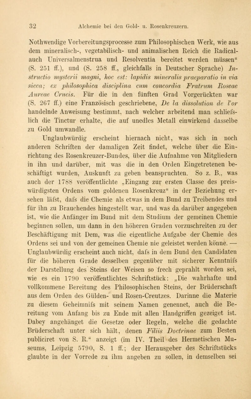 Nothwendige Vorbereitungsprocesse zum Philosophischen Werk, wie aus dem minerahsch-, vegetabilisch- und animalischen Reich die Radical- auch Universalmenstrua und Resolventia bereitet werden müssen (S. 251 ff.), und (S. 258 ff., gleichfalls in Deutscher Sprache) In- structio mysterii magni, hoc est: lapidis mineralis praeparatio in via sicca; ex philosophica disciplina cum concordia Fratnnn Roseae Aureae Crucis. Für die in den fünften Grad Vorgerückten war (S. 267 ff.) eine Französisch geschriebene, De la dissolution de Vor handelnde Anweisung bestimmt, nach welcher arbeitend man schliefs- lich die Tinctur erhalte, die auf unedles Metall einwirkend dasselbe zu Gold umwandle. Unglaubwürdig erscheint hiernach nicht, was sich in noch anderen Schriften der damaligen Zeit findet, welche über die Ein- richtung des Rosenkreuzer-Bundes, über die Aufnahme von Mitgliedern in ihn und darüber, mit was die in den Orden Eingetretenen be- schäftigt wurden, Auskunft zu geben beanspruchten. So z. B.. was auch der 1788 veröffentlichte „Eingang zur ersten Classe des preis- würdigsten Ordens vom goldenen Rosenkreuz in der Beziehung er- sehen läfst, dafs die Chemie als etwas in dem Bund zu Treibendes und für ihn zu Brauchendes hingestellt war, und was da darüber angegeben ist, wie die Anfänger im Bund mit dem Studium der gemeinen Chemie beginnen sollen, um dann in den höheren Graden vorzuschreiten zu der Beschäftigung mit Dem, was die eigentliche Aufgabe der Chemie des Ordens sei und von der gemeinen Chemie nie geleistet werden könne. — Unglaubwürdig erscheint auch nicht, dafs in dem Bund den Candidaten für die höheren Grade desselben gegenüber mit sicherer Kenntnils der Darstellung des Steins der Weisen so frech geprahlt worden sei, wie es ein 1790 veröffentlichtes Schriftstück: ,,Die wahrhafte und vollkommene Bereitung des Philosophischen Steins, der Brüderschaft aus dem Orden des Gülden- und Rosen-Creutzes. Darinne die Materie zu diesem Geheimnifs mit seinem Namen genennet, auch die Be- reitung vom Anfang bis zu Ende mit allen Handgriffen gezeiget ist. Dabey angehänget die Gesetze oder Regeln, welche die gedachte Brüderschaft unter sich hält, denen Filiis JDoctrinae zum Besten publiciret von S. R. anzeigt (im IV. Theil des Hermetischen Mu- seums, Leipzig 5790, S. 1 ff.; der Herausgeber des Schriftstücks glaubte in der Vorrede zu ihm angeben zu sollen, in demselben sei