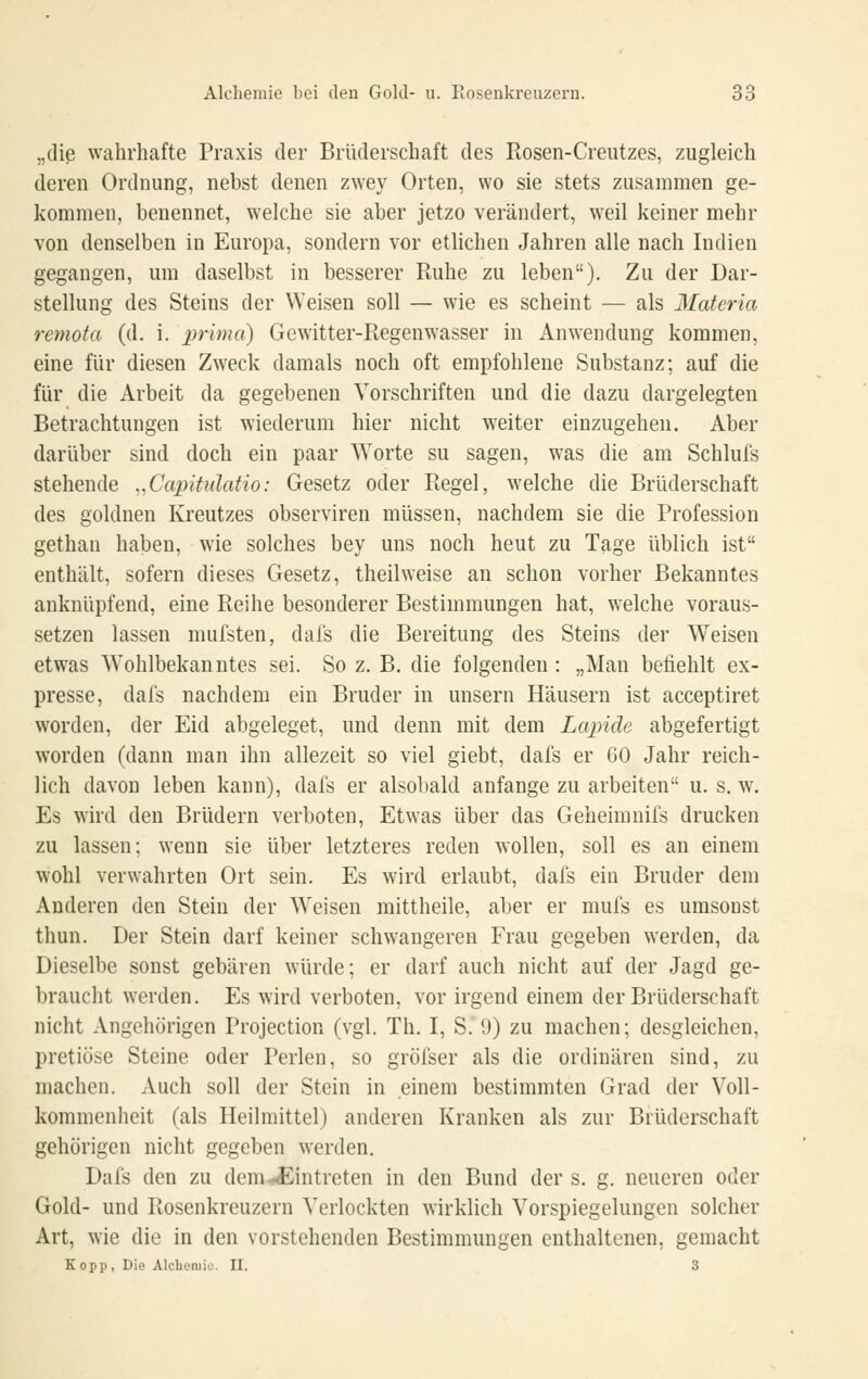 „die wahrhafte Praxis der Brüderschaft des Kosen-Creutzes, zugleich deren Ordnung, nebst denen zwey Orten, wo sie stets zusammen ge- kommen, benennet, welche sie aber jetzo verändert, weil keiner mehr von denselben in Europa, sondern vor etlichen Jahren alle nach Indien gegangen, um daselbst in besserer Ruhe zu leben). Zu der Dar- stellung des Steins der Weisen soll — wie es scheint — als Materia remota (d. i. prima) Gewitter-Regenwasser in Anwendung kommen, eine für diesen Zweck damals noch oft empfohlene Substanz; auf die für die Arbeit da gegebenen Vorschriften und die dazu dargelegten Betrachtungen ist wiederum hier nicht weiter einzugehen. Aber darüber sind doch ein paar Worte su sagen, was die am Schlufs stehende ^.Capitulatio: Gesetz oder Regel, welche die Brüderschaft des goldnen Kreutzes observiren müssen, nachdem sie die Profession gethan haben, wie solches bey uns noch heut zu Tage üblich ist enthält, sofern dieses Gesetz, theilweise an schon vorher Bekanntes anknüpfend, eine Reihe besonderer Bestimmungen hat, welche voraus- setzen lassen mufsten, dals die Bereitung des Steins der Weisen etwas Wohlbekanntes sei. So z. B. die folgenden : „Man befiehlt ex- presse, dafs nachdem ein Bruder in unsern Häusern ist acceptiret worden, der Eid abgeleget, und denn mit dem Lapide abgefertigt worden (dann man ihn allezeit so viel giebt, dafs er 60 Jahr reich- lich davon leben kann), dafs er alsobald anfange zu arbeiten u. s. w. Es wird den Brüdern verboten. Etwas über das Geheimnifs drucken zu lassen; wenn sie über letzteres reden wollen, soll es an einem wohl verwahrten Ort sein. Es wird erlaubt, dafs ein Bruder dem Anderen den Stein der Weisen mittheile, aber er mufs es umsonst thun. Der Stein darf keiner schwangeren Frau gegeben werden, da Dieselbe sonst gebären würde; er darf auch nicht auf der Jagd ge- braucht werden. Es wird verboten, vor irgend einem der Brüderschaft nicht Angehörigen Projection (vgl. Th, I, S,'9) zu machen; desgleichen, pretiüse Steine oder Perlen, so gröfser als die ordinären sind, zu machen. Auch soll der Stein in einem bestimmten Grad der Voll- kommenheit (als Heilmittel) anderen Kranken als zur Brüderschaft gehörigen nicht gegeben werden. Dafs den zu dem^^Eintreten in den Bund der s. g. neueren oder Gold- und Rosenkreuzern Verlockten wirklich Vorspiegelungen solcher Art, wie die in den vorstehenden Bestimmungen enthaltenen, gemacht Kopp, Die Alcheniio. II. 3