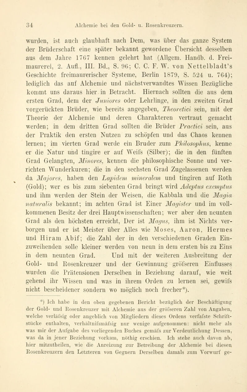 wurden, ist auch glaubhaft nach Dem, was über das ganze System der Brüderschaft eine später bekannt gewordene Übersicht desselben aus dem Jahre 1767 kennen gelehrt hat (Allgem. Handb. d. Frei- maurerei, 2. Aufl., III. Bd., S. 96; C. C. F. W. von Nettelbladt's Geschichte freimaurerischer Systeme, Berlin 1879, S. 524 u. 764); lediglich das auf Alchemie und nächstverwandtes Wissen Bezügliche kommt uns daraus hier in Betracht. Hiernach sollten die aus dem ersten Grad, dem der Juniores oder Lehrlinge, in den zweiten Grad vorgerückten Brüder, wie bereits angegeben, Theoretici sein, mit der Theorie der Alchemie und deren Charakteren vertraut gemacht werden; in dem dritten Grad sollten die Brüder Fractici sein, aus der Praktik den ersten Nutzen zu schöpfen und das Chaos kennen lernen; im vierten Grad werde ein Bruder zum Fhüosophns, kenne er die Natur und tingire er auf Weifs (Silber); die in den fünften Grad Gelangten, Minores, kennen die philosophische Sonne und ver- richten Wunderkuren; die in den sechsten Grad Zugelassenen werden da Majores, haben den Lapidem mineraleni und tingiren auf Roth (Gold); wer es bis zum siebenten Grad hiingi mrö. Äcle23tus exemjjttis und ihm werden der Stein der Weisen, die Kabbala und die Magia naturalis bekannt; im achten Grad ist Einer Magister und im voll- kommenen Besitz der drei Haupt Wissenschaften; wer aber den neunten Grad als den höchsten erreicht. Der ist Magus, ihm ist Nichts ver- borgen und er ist Meister über Alles wie Moses, Aaron, Hermes und Hiram Abif; die Zahl der in den verschiedenen Graden Ein- zuweihenden solle kleiner werden von neun in dem ersten bis zu Eins in dem neunten Grad. Und mit der weiteren Ausbreitung der Gold- und Rosenkreuzer und der Gewinnung gröfseren Einflusses wurden die Prätensionen Derselben in Beziehung darauf, wie weit gehend ihr Wissen und was in ihrem Orden zu lernen sei, gewifs nicht bescheidener sondern wo möglich noch frecher*). *) Ich habe in den oben gegebenen Bericht bezüglich dei' Beschäftigung der Gold- und Rosenkreuzer mit Alchemie aus der gröfseren Zahl von Angaben, welche verläfsig oder angeblich von Mitgliedern dieses Ordens verfafste Schrift- stücke enthalten, verhältuifsmäfsig nur wenige aufgenommen: nicht mehr als was mir der Aufgabe des vorliegenden Buches gemäfs zur Verdeutlichung Dessen, was da in jeuer Beziehung vorkam, nöthig erschien. Ich stehe auch davon ab, hier mitzutheilen, wie die Anreizung zur Betreibung der Alchemie bei diesen Rosenkreuzern den Letzteren von Gegnern Derselben damals zum Vorwurf ge-