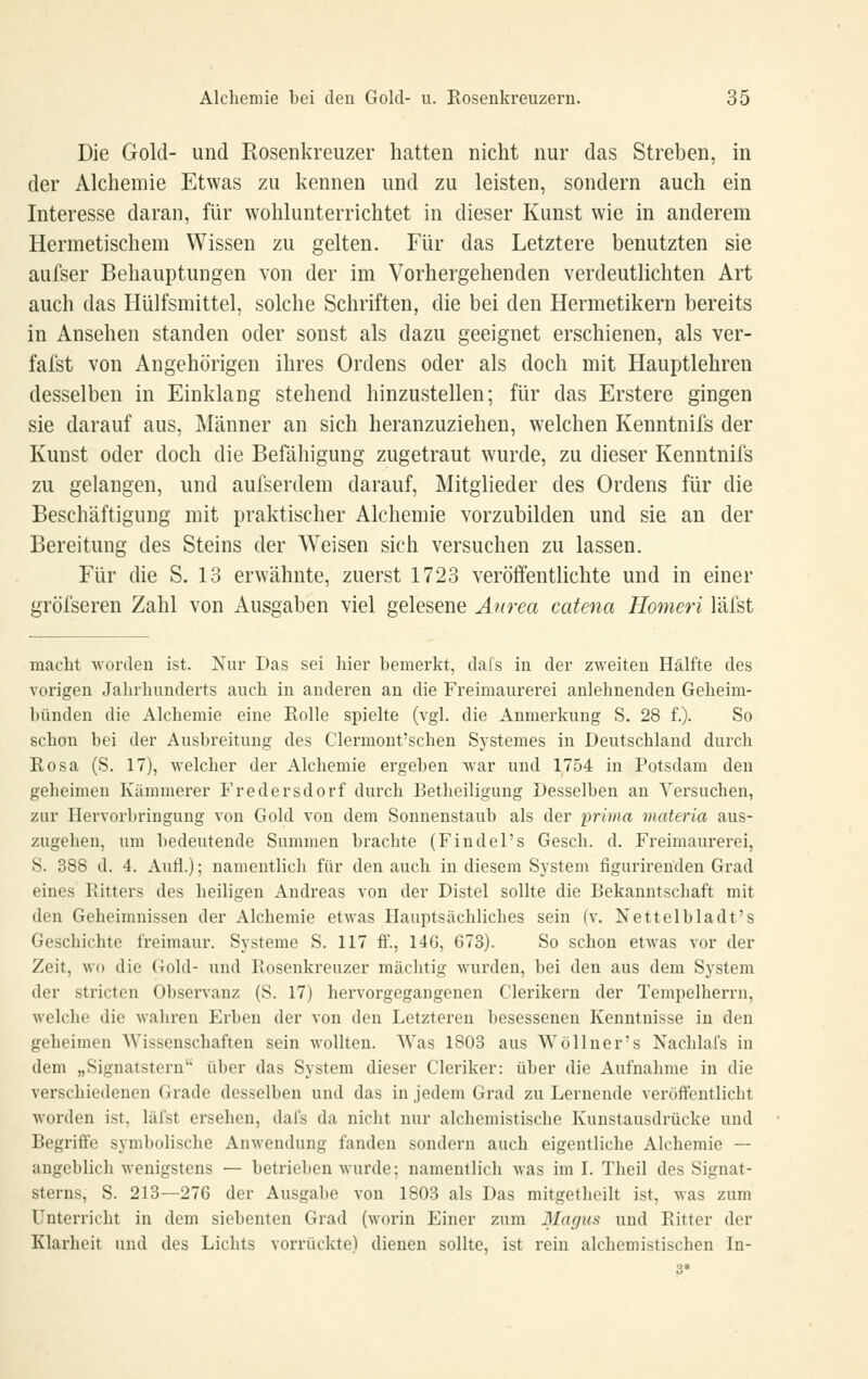 Die Gold- und Rosenkreuzer hatten nicht nur das Streben, in der Alchemie Etwas zu kennen und zu leisten, sondern auch ein Interesse daran, für wohlunterrichtet in dieser Kunst wie in anderem Hermetischem Wissen zu gelten. Für das Letztere benutzten sie aufser Behauptungen von der im Vorhergehenden verdeutlichten Art auch das Hülfsmittel, solche Schriften, die bei den Hermetikern bereits in Ansehen standen oder sonst als dazu geeignet erschienen, als ver- fafst von Angehörigen ihres Ordens oder als doch mit Hauptlehren desselben in Einklang stehend hinzustellen; für das Erstere gingen sie darauf aus, Männer an sich heranzuziehen, welchen Kenntnifs der Kunst oder doch die Beiahigung zugetraut wurde, zu dieser Kenntnifs zu gelangen, und aufserdem darauf, Mitglieder des Ordens für die Beschäftigung mit praktischer Alchemie vorzubilden und sie an der Bereitung des Steins der Weisen sich versuchen zu lassen. Für die S. 13 erwähnte, zuerst 1723 veröffentlichte und in einer gröfseren Zahl von Ausgaben viel gelesene Anrea catena Homeri läfst macht worden ist. Xur Das sei hier bemerkt, dafs in der zweiten Hälfte des vorigen Jahrhunderts auch in anderen an die Freimaurerei anlehnenden Geheim- bünden die Alchemie eine Rolle spielte (vgl. die Anmerkung S. 28 f.). So schon bei der Ausbreitung des Clermont'schen Systemes in Deutschland durch Rosa (S. 17), welcher der Alchemie ergeben war und 1754 in Potsdam den geheimen Kämmerer Fredersdorf durch Betheiligung Desselben an Versuchen, zur Hervorbringung von Gold von dem Sonnenstaub als der prima materia aus- zugehen, um bedeutende Summen brachte (Findel's Gesch. d. Freimaurerei, S. 388 d. 4. Aufl.); namentlich für den auch in diesem System figurirenden Grad eines Ritters des heiligen Andreas von der Distel sollte die Bekanntschaft mit den Geheimnissen der Alchemie etwas Hauptsächliches sein (v. Nettelbladt's Geschichte freimaur. Systeme S. 117 ff., 146, G73). So schon etwas vor der Zeit, Avo die Gold- und Rosenkreuzer mächtig wurden, bei den aus dem System der stricten Observanz (S. 17) hervorgegangenen Clerikern der Tempelherrn, welche die wahren Erben der von den Letzteren besessenen Kenntnisse in den geheimen Wissenschaften sein wollten. Was 1803 aus Wöllner's Nachlafs in dem „Signatstern über das System dieser Cleriker: über die Aufnahme in die verschiedenen Grade desselben und das in jedem Grad zu Lernende veröft'entlicht worden ist, läfst ersehen, dai's da nicht nur alchemistische Kunstausdrücke und Begrifie symbolische Anwendung fanden sondern auch eigentliche Alchemie — angeblich wenigstens — betrieben wurde; namentlich was im L Theil des Signat- sterns, S. 213—276 der Ausgabe von 1803 als Das mitgetheilt ist, was zum Unterricht in dem siebenten Grad (worin Einer zum Magus und Ritter der Klarheit und des Lichts vorrückte) dienen sollte, ist rein alchemistischen In-