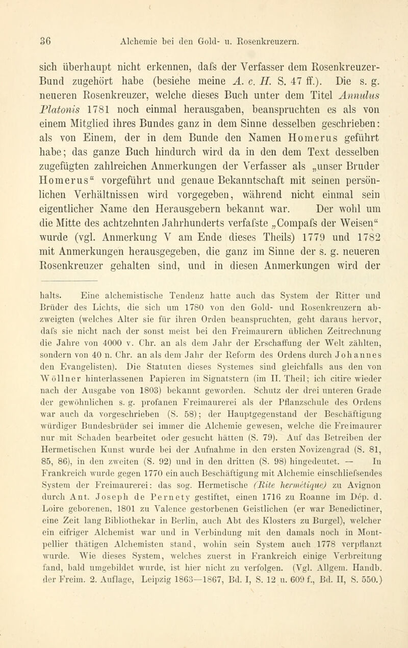 sich überhaupt nicht erkennen, dafs der Verfasser dem Rosenkreuzer- Bund zugehört habe (besiehe meine Ä. c. H. S. 47 ff.). Die s. g. neueren Rosenkreuzer, welche dieses Buch unter dem Titel Ännulus Piatonis 1781 noch einmal herausgaben, beanspruchten es als von einem Mitglied ihres Bundes ganz in dem Sinne desselben geschrieben: als von Einem, der in dem Bunde den Namen Homerus geführt habe; das ganze Buch hindurch wird da in den dem Text desselben zugefügten zahlreichen Anmerkungen der Verfasser als „unser Bruder Homerus vorgeführt und genaue Bekanntschaft mit seinen persön- lichen Verhältnissen wird vorgegeben, während nicht einmal sein eigentlicher Name den Herausgebern bekannt war. Der wohl um die Mitte des achtzehnten Jahrhunderts verfafste „Compafs der Weisen wurde (vgl. Anmerkung V am Ende dieses Theils) 1779 und 1782 mit Anmerkungen herausgegeben, die ganz im Sinne der s. g. neueren Rosenkreuzer gehalten sind, und in diesen Anmerkungen wird der halts. Eine alchemistisclie Tendenz hatte auch das System der Ritter und Brüder des Lichts, die sich um 1780 von den Gokl- und Rosenkreuzern ab- zweigten (welches Alter sie für ihren Orden beanspruchten, geht daraus hervor, dafs sie nicht nach der sonst meist bei den Freimaurern üblichen Zeitrechnung die Jahi'e von 4000 v. Chr. an als dem Jahr der Erschaffung der Welt zählten, sondern von 40 n. Chr. an als dem Jahr der Reform des Ordens durch Johannes den Evangelisten). Die Statuten dieses Systemes sind gleichfalls aus den von Wöllner hiuterlassenen Papieren im Signatstern (im II. Theil; ich citire wieder nach der Ausgabe von 1803) bekannt geworden. Schutz der drei unteren Grade der gewöhnlichen s. g. profanen Freimaurerei als der Pflanzschule des Ordens war auch da vorgeschrieben (S. 58); der Hauptgegenstand der Beschäftigung würdiger Bundesbrüder sei immer die Alchemie gewesen, welche die Freimaurer nur mit Schaden bearbeitet oder gesucht hätten (S. 79). Auf das Betreiben der Hermetischen Kunst wurde bei der Aufnahme in den ersten Novizengrad (S. 81, 85, 86), in den zweiten (S. 92) und in den dritten (S. 98) hingedeutet. — In Frankreich wurde gegen 1770 ein auch Beschäftigung mit Alchemie einschliefsendes System der Freimaurerei: das sog. Hermetische fBite hennctiquej zu Aviguon durch Ant. Joseph de Pernety gestiftet, einen 1716 zu Roaune im Dep. d. Loire geborenen, 1801 zu Valence gestorbenen Geistlichen (er war Benedictiner, eine Zeit lang Bibliothekar in Berlin, auch Abt des Klosters zu Burgel), welcher ein eifriger Alchemist war und in Verbindung mit den damals noch in Mont- pellier thätigen Alchemisten stand, wohin sein System auch 1778 verpflanzt wurde. Wie dieses System, welches zuerst in Frankreich einige Verbreitung fand, bald umgebildet wurde, ist hier nicht zu verfolgen. (Vgl. Allgem. Handb. der Freim. 2. Auflage, Leipzig 1863—1867, Bd. I, S. 12 u. 609 f., Bd. II, S. 550.)