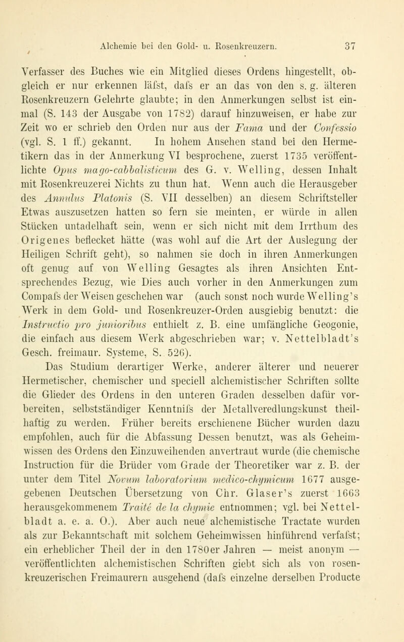 Verfasser des Buches wie ein Mitglied dieses Ordens hingestellt, ob- gleich er nur erkennen läfst, dafs er an das von den s. g. älteren Rosenkreuzern Gelehrte glaubte; in den Anmerkungen selbst ist ein- mal (S. 143 der Ausgabe von 1782) darauf hinzuweisen, er habe zur Zeit wo er schrieb den Orden nur aus der Fama und der Confessio (vgl. S, 1 tf.) gekannt. In hohem Ansehen stand bei den Herme- tikern das in der Anmerkung VI besprochene, zuerst 1735 veröffent- lichte Ojins mago-cabhalisiicmn des G. v. Welling, dessen Inhalt mit Rosenkreuzerei Nichts zu thun hat. Wenn auch die Herausgeber des Anmdus Piatonis (S. VII desselben) an diesem Schriftsteller Etwas auszusetzen hatten so fern sie meinten, er würde in allen Stücken untadelhaft sein, wenn er sich nicht mit dem Irrthum des Origenes beflecket hätte (was wohl auf die Art der Auslegung der Heiligen Schrift geht), so nahmen sie doch in ihren Anmerkungen oft genug auf von Welling Gesagtes als ihren Ansichten Ent- sprechendes Bezug, wie Dies auch vorher in den Anmerkungen zum Compafs der Weisen geschehen war (auch sonst noch wurde Welling's Werk in dem Gold- und Rosenkreuzer-Orden ausgiebig benutzt: die Instructio x>ro junioribus enthielt z, B. eine umfängliche Geogonie, die einfach aus diesem Werk abgeschrieben war; v. Nettelbladt's Gesch. freimaur. Systeme, S, 526). Das Studium derartiger Werke, anderer älterer und neuerer Hermetischer, chemischer und speciell alchemistischer Schriften sollte die Glieder des Ordens in den unteren Graden desselben dafür vor- bereiten, selbstständiger Kenntnifs der Metallveredlungskunst theil- haftig zu werden. Früher bereits erschienene Bücher wurden dazu empfohlen, auch für die Abfassung Dessen benutzt, was als Geheim- wissen des Ordens den Einzuweihenden anvertraut wurde (die chemische Instruction für die Brüder vom Grade der Theoretiker war z. B. der unter dem Titel Novum lahoraiorium medico-cliymimm 1677 ausge- gebenen Deutschen Übersetzung von Chr. Glaser's zuerst 1663 herausgekommenem Traue de la chijmie entnommen; vgl. bei Nettel- bladt a. e. a. 0.). Aber auch neue alchemistische Tractate wurden als zur Bekanntschaft mit solchem Geheim wissen hinführend verfalst; ein erheblicher Theil der in den 1780er Jahren — meist anonym — veröffentlichten alchemistischen Schriften giebt sich als von rosen- kreuzerischen Freimaurern ausgehend (dafs einzelne derselben Producte