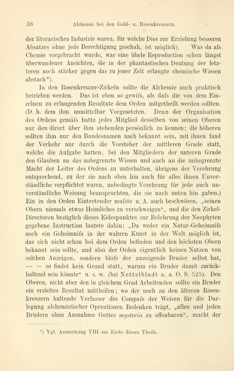 der literarischen Industrie waren, für welche Dies zur Erzielung besseren Absatzes ohne jede Berechtigung geschah, ist möglich). Was da als Chemie vorgebracht wurde, war eine übele Reproduction schon längst überwundener Ansichten, die in der phantastischen Deutung der letz- teren noch stärker gegen das zu jener Zeit erlangte chemische Wissen abstach*). In den Rosenkreuzer-Zirkeln sollte die Alchemie auch praktisch betrieben werden. Das ist eben so gewifs, als dafs die von dem Ein- zelnen zu erlangenden Resultate dem Orden mitgetheilt werden sollten. (D. h. dem ihm unmittelbar Vorgesetzten. Denn der Organisation des Ordens gemäfs hatte jedes Mitglied desselben von seinen Oberen nur den direct über ihm stehenden persönlich zu kennen; die höheren sollten ihm nur den Bundesnamen nach bekannt sein, mit ihnen fand der Verkehr nur durch die Vorsteher der mittleren Grade statt, welche die Aufgabe hatten, bei den Mitgliedern der unteren Grade den Glauben an das unbegrenzte Wissen und auch an die unbegrenzte Macht der Leiter des Ordens zu unterhalten, übrigens der Verehrung entsprechend, zu der sie nach oben hin auch für alles ihnen Unver- ständliche verpflichtet waren, unbedingte Verehrung für jede auch un- verständliche Weisung beanspruchten, die sie nach unten hin gaben.) Ein in den Orden Eintretender mufste u. A. auch beschwören, „seinen Obern niemals etwas Heimhches zu verschweigen, und die den Zirkel- Directoren bezüghch dieses Eidespunktes zur Belehrung der Neophyten gegebene Instruction lautete dahin: „Da weder ein Natur-Geheimnifs noch ein Geheimnifs in der wahren Kunst in der Welt möglich ist, das sich nicht schon bei dem Orden befinden und den höchsten Obern bekannt sein sollte, und also der Orden eigentlich keinen Nutzen von solchen Anzeigen, sondern blofs der anzeigende Bruder selbst hat, — — so findet kein Grund statt, warum ein Bruder damit zurück- haltend sein könnte u. s. w. (bei Nettelbladt a. a. 0. S. 525). Den Oberen, nicht aber den in gleichem Grad Arbeitenden sollte ein Bruder ein erzieltes Resultat mittheilen; wo der noch zu den älteren Rosen- kreuzern haltende Verfasser des Compafs der Weisen für die Dar- legung alchemistischer Operationen Bedenken trägt, „allen und jeden Brüdern ohne Ausnahme Gottes mysteria zu offenbaren, macht der Vgl. Anmerkung YIII am Ende dieses Tlieils.
