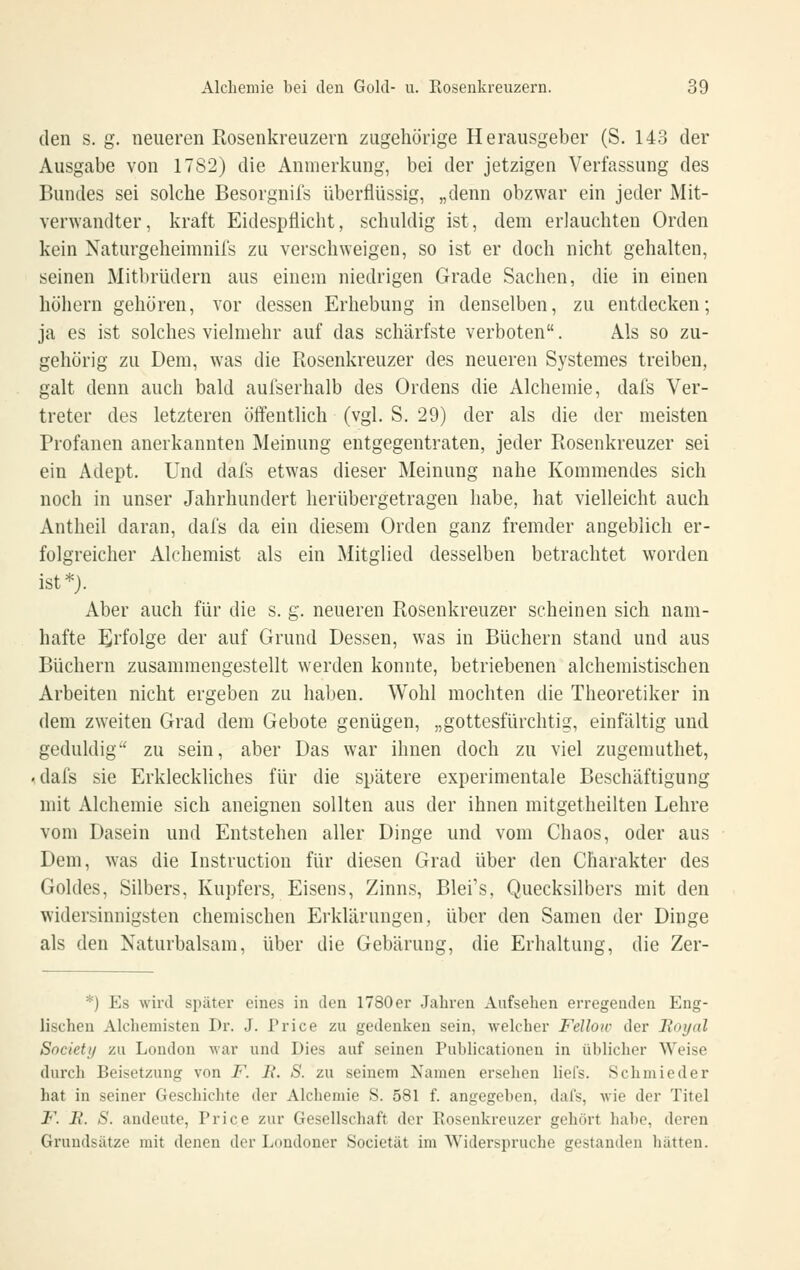 den s. g. neueren Rosenkreuzern zugehörige Herausgeber (S. 143 der Ausgabe von 1782) die Anmerkung, bei der jetzigen Verfassung des Bundes sei solche Besorgnifs überflüssig, „denn obzwar ein jeder Mit- verwandter, kraft Eidespflicht, schuldig ist, dem erlauchten Orden kein Naturgeheimnifs zu verschweigen, so ist er doch nicht gehalten, seinen Mitbrüdern aus einem niedrigen Grade Sachen, die in einen höhern gehören, vor dessen Erhebung in denselben, zu entdecken; ja es ist solches vielmehr auf das schärfste verboten. Als so zu- gehörig zu Dem, was die Rosenkreuzer des neueren Systemes treiben, galt denn auch bald aul'serhalb des Ordens die Alchemie, dafs Ver- treter des letzteren öffentlich (vgl. S. 29) der als die der meisten Profanen anerkannten Meinung entgegentraten, jeder Rosenkreuzer sei ein Adept. Und dafs etwas dieser Meinung nahe Kommendes sich noch in unser Jahrhundert herübergetragen habe, hat vielleicht auch Antheil daran, dafs da ein diesem Orden ganz fremder angeblich er- folgreicher Alchemist als ein Mitglied desselben betrachtet worden ist*). Aber auch für die s. g. neueren Rosenkreuzer scheinen sich nam- hafte Eirfolge der auf Grund Dessen, was in Büchern stand und aus Büchern zusammengestellt werden konnte, betriebenen alchemistischen Arbeiten nicht ergeben zu haben. Wohl mochten die Theoretiker in dem zweiten Grad dem Gebote genügen, „gottesfürchtig, einfältig und geduldig zu sein, aber Das war ihnen doch zu viel zugenuithet, -dafs sie Erkleckliches für die spätere experimentale Beschäftigung mit Alchemie sich aneignen sollten aus der ihnen mitgetheilten Lehre vom Dasein und Entstehen aller Dinge und vom Chaos, oder aus Dem, was die Instruction für diesen Grad über den Charakter des Goldes, Silbers, Kupfers, Eisens, Zinns, Blei's, Quecksilbers mit den widersinnigsten chemischen Erklärungen, über den Samen der Dinge als den Naturbalsam, über die Gebarung, die Erhaltung, die Zer- *) Es wird später eines in den 1780 er Jahren Aufsehen erregenden Eng- lischen Alcheniisten Dr. J. Price zu gedenken sein, welcher Fellon- der lioynl Society zu London war und Dies auf seinen Publicationeu in üblicher Weise durch Beisetzung von F. li. S. zu seinem 2samen ersehen liel's. Schmieder hat in seiner Geschichte der Alchemie S. 581 f. angegeben, dafs, wie der Titel J*^. jR. S. andeute, Price zur Gesellschaft der Rosenkreuzer gehört habe, deren Grundsätze mit denen der Londoner Societät im Widerspruche gestanden hätten.