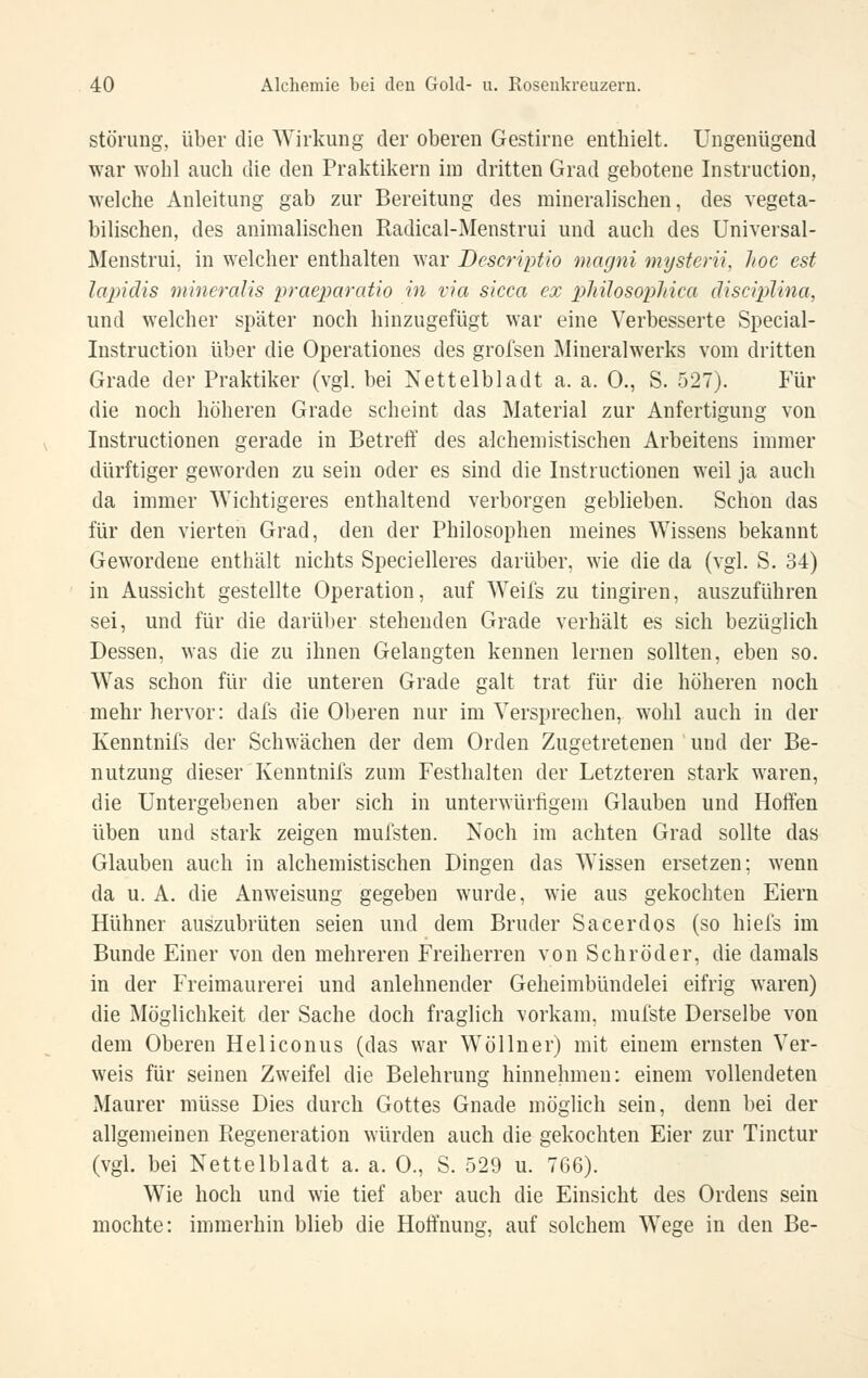 Störung, über die Wirkung der oberen Gestirne enthielt. Ungenügend war wohl auch die den Praktikern im dritten Grad gebotene Instruction, welche Anleitung gab zur Bereitung des mineralischen, des vegeta- bilischen, des animalischen Radical-Menstrui und auch des Universal- Menstrui, in welcher enthalten war Descriptio magni mysterii, hoc est lapidis mineraUs praexmratio in via sicca ex ]yliilosop1dca disciplina, und welcher später noch hinzugefügt war eine Verbesserte Special- Instruction über die Operationes des grofsen Mineralwerks vom dritten Grade der Praktiker (vgl. bei Nettelbladt a. a. 0., S. 527). Für die noch höheren Grade scheint das Material zur Anfertigung von Instructionen gerade in Betreff des alchemistischen Arbeitens immer dürftiger geworden zu sein oder es sind die Instructionen weil ja auch da immer Wichtigeres enthaltend verborgen geblieben. Schon das für den vierten Grad, den der Philosophen meines Wissens bekannt Gewordene enthält nichts Specielleres darüber, wie die da (vgl. S. 34) in Aussicht gestellte Operation, auf Weifs zu tingiren, auszuführen sei, und für die darüber stehenden Grade verhält es sich bezüglich Dessen, was die zu ihnen Gelangten kennen lernen sollten, eben so. Was schon für die unteren Grade galt trat für die höheren noch mehr hervor: dafs die Oberen nur im Versprechen^ wohl auch in der Kenntnifs der Schwächen der dem Orden Zugetretenen und der Be- nutzung dieser Kenntnifs zum Festhalten der Letzteren stark waren, die Untergebenen aber sich in unterwürfigem Glauben und Hoffen üben und stark zeigen mufsten. Noch im achten Grad sollte das Glauben auch in alchemistischen Dingen das Wissen ersetzen; wenn da u. A. die Anweisung gegeben wurde, wie aus gekochten Eiern Hühner auszubrüten seien und dem Bruder Sacerdos (so hiefs im Bunde Einer von den mehreren Freiherren von Schröder, die damals in der Freimaurerei und anlehnender Geheimbündelei eifrig waren) die Möglichkeit der Sache doch fraglich vorkam, mufste Derselbe von dem Oberen Heliconus (das war W öl In er) mit einem ernsten Ver- weis für seinen Zweifel die Belehrung hinnehmen: einem vollendeten Maurer müsse Dies durch Gottes Gnade möglich sein, denn bei der allgemeinen Regeneration würden auch die gekochten Eier zur Tinctur (vgl. bei Nettelbladt a. a. 0., S. 529 u. 766). Wie hoch und wie tief aber auch die Einsicht des Ordens sein mochte: immerhin blieb die Hoffnung, auf solchem Wege in den Be-