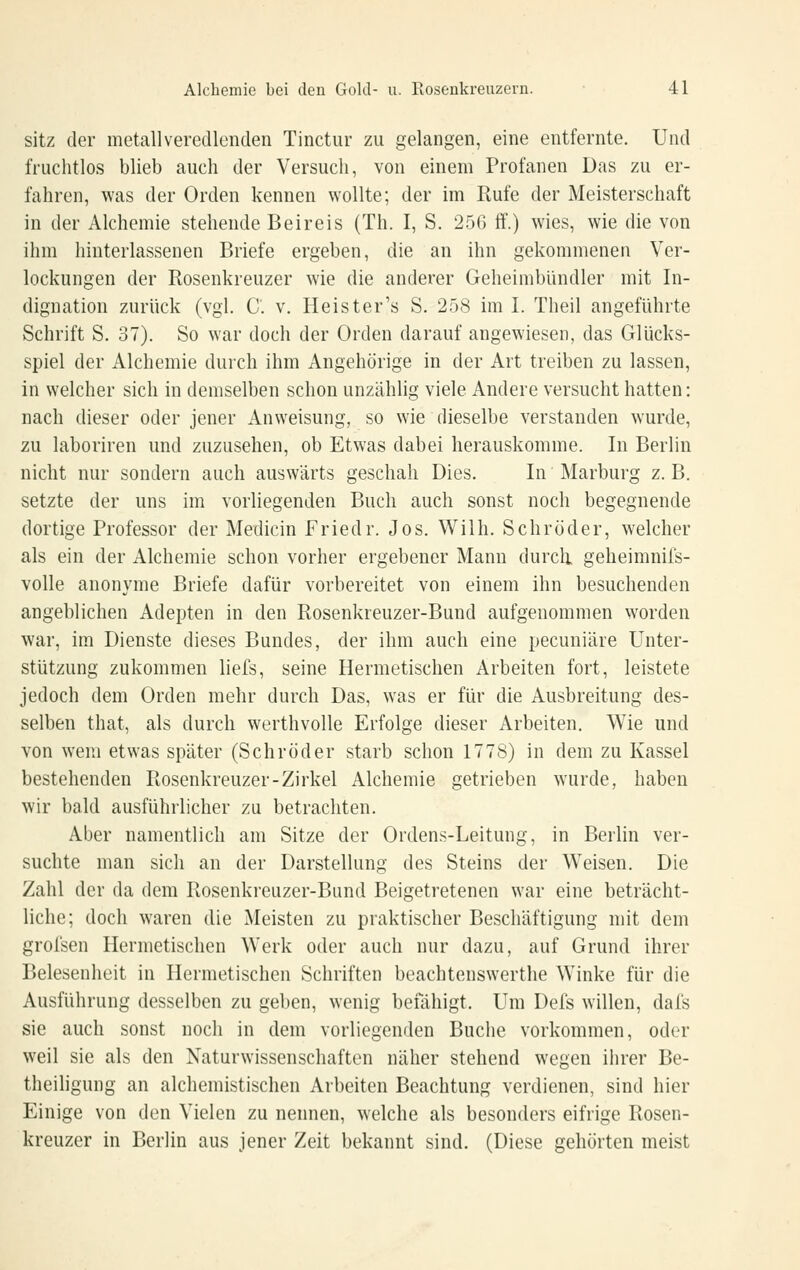 sitz der metallveredlenden Tinctur zu gelangen, eine entfernte. Und fruclitlos blieb auch der Versuch, von einem Profanen Das zu er- fahren, was der Orden kenneu wollte; der im Rufe der Meisterschaft in der Alchemie stehende Beireis (Th. I, S. 256 ff.) wies, wie die von ihm hinterlassenen Briefe ergeben, die an ihn gekommenen Ver- lockungen der Rosenkreuzer wie die anderer Geheimbündler mit In- dignation zurück (vgl. C. V. Heister's S. 258 im I. Theil angeführte Schrift S. 37). So war doch der Orden darauf angewiesen, das Glücks- spiel der Alchemie durch ihm Angehörige in der Art treiben zu lassen, in welcher sich in demselben schon unzählig viele Andere versucht hatten: nach dieser oder jener Anweisung, so wie dieselbe verstanden wurde, zu laboriren und zuzusehen, ob Etwas dabei herauskomme. In Berlin nicht nur sondern auch auswärts geschah Dies. In Marburg z. B. setzte der uns im vorliegenden Buch auch sonst noch begegnende dortige Professor der Medicin Friedr. Jos. Wilh. Schröder, welcher als ein der Alchemie schon vorher ergebener Mann durcli geheimnifs- volle anonyme Briefe dafür vorbereitet von einem ihn besuchenden angeblichen Adepten in den Rosenkreuzer-Bund aufgenommen worden war, im Dienste dieses Bundes, der ihm auch eine pecuniäre Unter- stützung zukommen liefs, seine Hermetischen Arbeiten fort, leistete jedoch dem Orden mehr durch Das, was er für die Ausbreitung des- selben that, als durch werthvolle Erfolge dieser Arbeiten. Wie und von wem etwas später (Schröder starb schon 1778) in dem zu Kassel bestehenden Rosenkreuzer-Zirkel Alchemie getrieben wurde, haben wir bald ausführlicher zu betrachten. Aber namentlich am Sitze der Ordens-Leitung, in Berlin ver- suchte man sich an der Darstellung des Steins der Weisen. Die Zahl der da dem Rosenkreuzer-Bund Beigetretenen war eine beträcht- liche; doch waren die Meisten zu praktischer Beschäftigung mit dem grofsen Hermetischen Werk oder auch nur dazu, auf Grund ihrer Belesenheit in Hermetischen Schriften beachtenswerthe Winke für die Ausführung desselben zu geben, wenig befähigt. Um Defs willen, dafs sie auch sonst noch in dem vorliegenden Buche vorkommen, oder weil sie als den Naturwissenschaften näher stehend wegen ihrer Be- theiligung an alchemistischen Arbeiten Beachtung verdienen, sind hier Einige von den Vielen zu nennen, welche als besonders eifrige Rosen- kreuzer in Berlin aus jener Zeit bekannt sind. (Diese gehörten meist