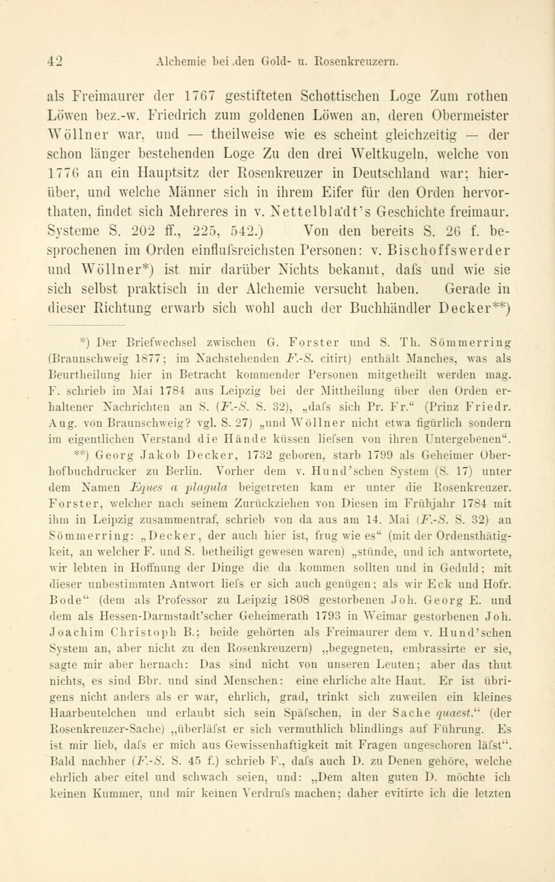 als Freimaurer der 1767 gestifteten Schottischen Loge Zum rothen Löwen bez.-w. Friedrich zum goldenen Löwen an, deren Obermeister Wöllner war, und — theilweise wie es scheint gleichzeitig — der schon länger bestehenden Loge Zu den drei Weltkugeln, welche von 177G an ein Hauptsitz der Rosenkreuzer in Deutschland war; hier- über, und welche Männer sich in ihrem Eifer für den Orden hervor- thaten, findet sich Mehreres in v. Xettelbla'dt's Geschichte freimaur. Systeme S. 202 ff., 22.5, 542.) Von den bereits S. 26 f. be- sprochenen im Orden einflufsreichsten Personen: v. Bischoffsw^erder und Wöllner*) ist mir darüber Nichts bekannt, dals und wie sie sich selbst praktisch in der Alchemie versucht haben. Gerade in dieser Richtung erwarb sich wohl auch der Buchhändler Decker**) *) Der Briefwechsel zwischen G. Forst er und S. Th. So mm er ring (Braunschweig 1877; im Nachstehenden F.-S. citirt) enthält Manches, was als Beurtheilung hier in Betracht kommender Personen mitgetheilt werden mag. F. schrieb im Mai 1784 aus Leipzig bei der Mittheilung über den Orden er- haltener Nachrichten an S. [F.-S. S. 32), „dafs sich Pr. Fr. (Prinz Friedr. Aug. von Braunschweig? vgl. S. 27) „und Wöllner nicht etwa figürlich sondern im eigentlichen Verstand die Hände küssen liefsen von ihren Untergebenen. **) Georg Jakob Decker, 1732 geboren, starb 1799 als Geheimer Über- hof buchdrucker zu Berlin. Vorher dem v. Hund'schen System (S. 17) unter dem Namen Eques a plcujula beigetreten kam er unter die Rosenkreuzer. Forst er, -welcher nach seinem Zurückziehen von Diesen im Frühjahr 1784 mit ihm in Leipzig zusammentraf, schrieb von da aus am 14. Mai [F.-S. S. 32) an Sömmerring: „Decker, der auch hier ist, frug wie es (mit der Ordensthätig- keit, an welcher F. und S. betheiligt gewesen waren) „stünde, und ich antwortete, wir lebten in Hoti'nung der Dinge die da kommen sollten und in Geduld; mit dieser unbestimmten Antwort liefs er sich auch genügen; als wir Eck und Hofr. Bode (dem als Professor zu Leipzig 1808 gestorbenen Job. Georg E. und dem als Hessen-Darmstadt'scher Geheimerath 1793 in Weimar gestorbenen Job. Joachim Christoph B.; beide gehörten als Freimaurer dem v. Hund'schen System an, aber nicht zu den Rosenkreuzern) „begegneten, erabrassirte er sie, sagte mir aber hernach: Das sind nicht von unseren Leuten; aber das thut nichts, es sind Bbr. und sind Menschen: eine ehrliche alte Haut. Er ist übri- gens nicht anders als er war, ehrlich, grad, trinkt sich zuweilen ein kleines Haarbeut eichen und erlaubt sich sein Späfschen, in der Sache quaest.' (der Rosenkreuzer-Sache) „überläfst er sich vermuthlich blindlings auf Hihrung. Es ist mir lieb, dafs er mich aus Gewissenhaftigkeit mit Fragen ungeschoren läfst. Bald nachher (F.-S. S. 45 f.) schrieb F., dafs auch D. zu Denen gehöre, welche ehrlich aber eitel und schwach seien, und: „Dem alten guten D. möchte ich keinen Kummer, und mir keinen Verdrufs machen; daher evitirte ich die letzten