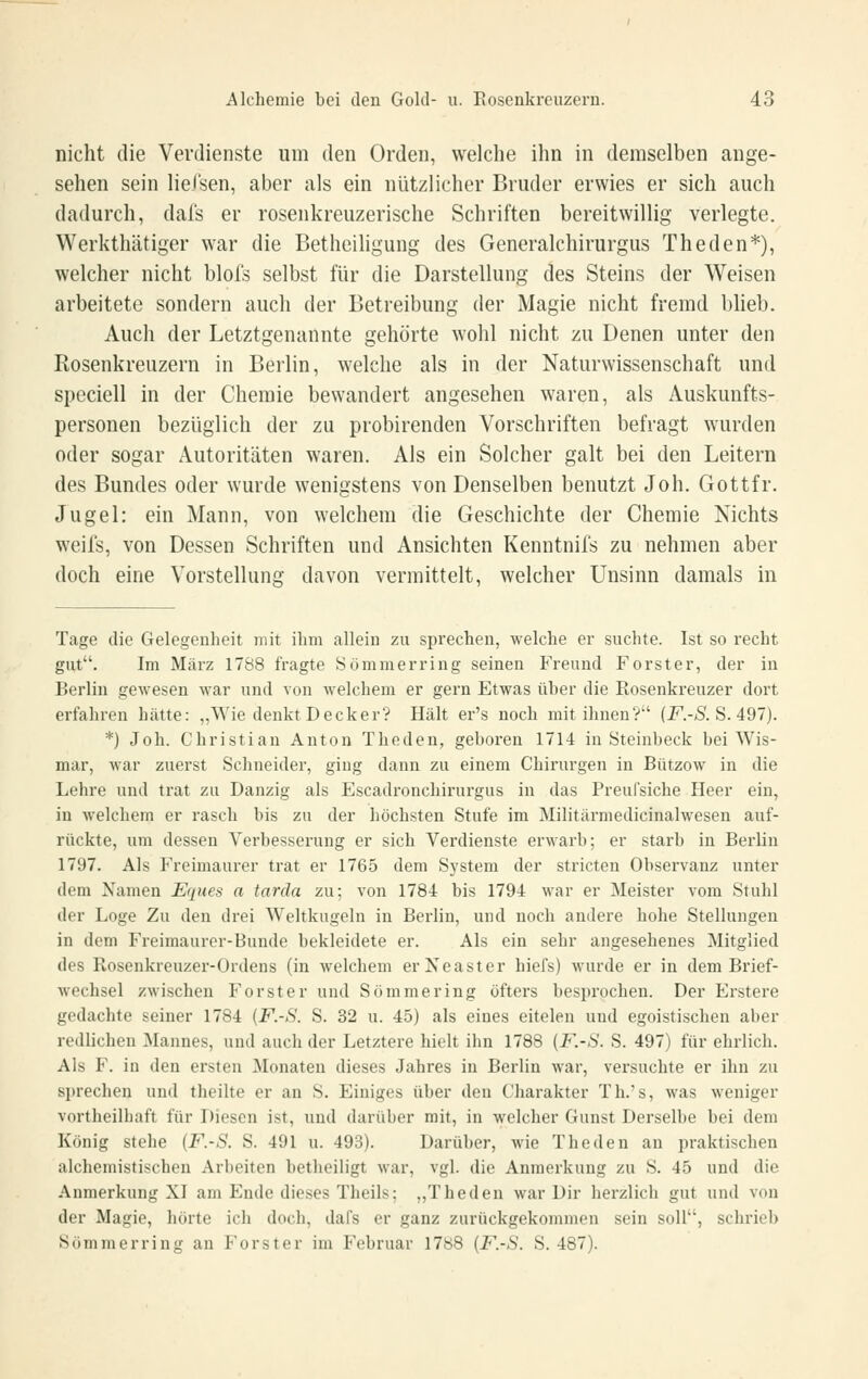 nicht die Verdienste um den Orden, welche ihn in demselben ange- sehen sein liefsen, aber als ein nützlicher Bruder erwies er sich auch dadurch, dafs er rosenkreuzerische Schriften bereitwillig verlegte. Werkthätiger war die Betheiligung des Generalchirurgus Theden*), welcher nicht blofs selbst für die Darstellung des Steins der Weisen arbeitete sondern auch der Betreibung der Magie nicht fremd l)lieb. Auch der Letztgenannte gehörte wohl nicht zu Denen unter den Rosenkreuzern in Berlin, welche als in der Naturwissenschaft und speciell in der Chemie bewandert angesehen waren, als Auskunfts- personen bezüglich der zu probirenden Vorschriften befragt wurden oder sogar Autoritäten waren. Als ein Solcher galt bei den Leitern des Bundes oder wurde wenigstens von Denselben benutzt Job. Gottfr. Jugel: ein Mann, von welchem die Geschichte der Chemie Nichts weil's, von Dessen Schriften und Ansichten Kenntnils zu nehmen aber doch eine Vorstellung davon vermittelt, welcher Unsinn damals in Tage die Gelegenheit mit ihm allein zu sprechen, welche er suchte. Ist so recht gut. Im März 1788 fragte Sömmerring seinen Freund Forster, der in Berlin gewesen M'ar und von welchem er gern Etwas über die Rosenkreuzer dort erfahren hätte: ,,Wie denkt Decker? Hält er's noch mit ihnen? (i^.-Ä S. 497). *) Joh. Christian Anton Theden, geboren 1714 in Steinbeck bei Wis- mar, war zuerst Schneider, ging dann zu einem Chirurgen in Bützow in die Lehre und trat zu Danzig als Escadi'onchirurgus in das Preufsiche Heer ein, in welchem er rasch bis zu der höchsten Stufe im Militärniedicinalwesen auf- rückte, um dessen Verbesserung er sich Verdienste erwarb; er starb in Berlin 1797. Als Freimaurer trat er 1765 dem System der stricten Observanz unter dem Namen Eques a tarda zu; von 1784 bis 1794 war er Meister vom Stuhl der Loge Zu den drei Weltkugeln in Berlin, und noch andere hohe Stellungen in dem Freimaurer-Bunde bekleidete er. Als ein sehr angesehenes Mitglied des Rosenkreuzer-Ordens (in welchem erNeaster hiefs) wurde er in dem Brief- wechsel zwischen Forster und Sommering öfters besprochen. Der Erstere gedachte seiner 1784 {F.-S. S. 32 u. 45) als eines eitelen und egoistischen aber redlichen Mannes, und auch der Letztere hielt ihn 1788 (F.-S. S. 497) für ehrlich. Als F. in den ersten Monaten dieses Jahres in Berlin war, versuchte er ihn zu sprechen und theilte er an S. Einiges über den Charakter Th.'s, was weniger vortheilhaft für Diesen ist, und darüber mit, in welcher Gunst Derselbe bei dem König stehe (F.-S. S. 491 u. 493). Darüber, wie Theden an praktischen alchemistischen Arbeiten betheiligt war, vgl. die Anmerkung zu S. 45 und die Anmerkung XI am Ende dieses Theils; „Theden war Dir herzlich gut und von der Magie, hörte ich doch, dafs er ganz zurückgekommen sein soll, schrieb Sömmerring an Forst er im Februar 1788 {F.-S. S. 487).
