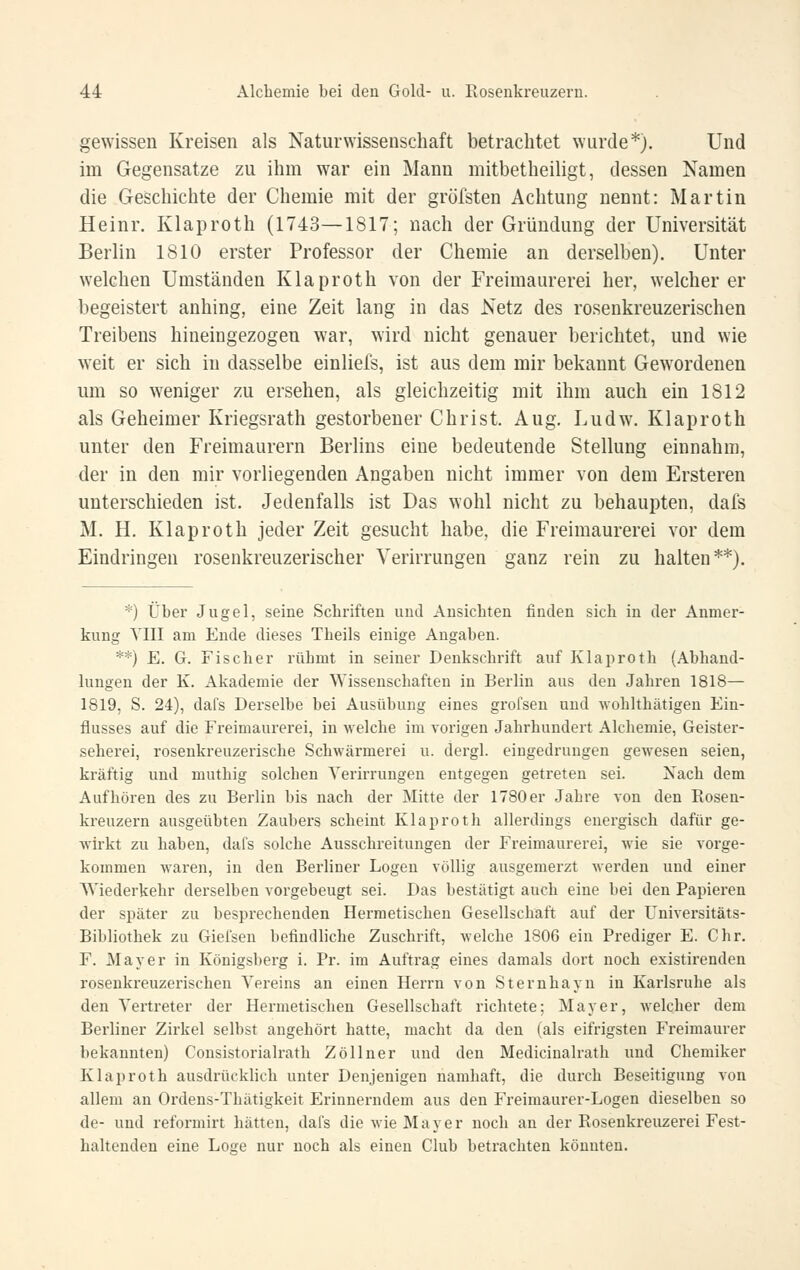 gewissen Kreisen als Naturwissenschaft betrachtet wurde*). Und im Gegensatze zu ihm war ein Mann mitbetheiligt, dessen Namen die Geschichte der Chemie mit der gröfsten Achtung nennt: Martin Heinr. Klaproth (1743—1817; nach der Gründung der Universität Berlin 1810 erster Professor der Chemie an derselben). Unter welchen Umständen Klaproth von der Freimaurerei her, weicherer begeistert anhing, eine Zeit lang in das Netz des rosenkreuzerischen Treibens hineingezogen war, wird nicht genauer berichtet, und wie weit er sich in dasselbe einliefs, ist aus dem mir bekannt Gewordenen um so weniger zu ersehen, als gleichzeitig mit ihm auch ein 1812 als Geheimer Kriegsrath gestorbener Christ. Aug. Ludw. Klaproth unter den Freimaurern Berlins eine bedeutende Stellung einnahm, der in den mir vorliegenden Angaben nicht immer von dem Ersteren unterschieden ist. Jedenfalls ist Das wohl nicht zu behaupten, dafs M. H. Klaproth jeder Zeit gesucht habe, die Freimaurerei vor dem Eindringen rosenkreuzerischer Verirrungen ganz rein zu halten**). *) Über Jugel, seine Scbriften und Ansiebten finden sieb in der Anmer- kung YIII am Ende dieses Tbeils einige Angaben. **) E. G. Fischer rübmt in seiner Denkschrift auf Klaproth (Abhand- lungen der K. Akademie der Wissenschaften in Berlin aus den Jahren 1818— 1819, S. 24), dafs Derselbe bei Ausübung eines grofsen und wohlthätigen Ein- flusses auf die Freimaurerei, in welche im vorigen Jahrhundert Alcbemie, Geister- seherei, rosenkreuzerische Schwärmerei u. dergl. eiugediningen gewesen seien, kräftig und muthig solchen Verirrungen entgegen getreten sei. Nach dem Aufhören des zu Berlin bis nach der Mitte der 1780er Jahre von den Rosen- kreuzern ausgeübten Zaubers scheint Klaproth allerdings energisch dafür ge- wirkt zu haben, dafs solche Ausschreitungen der Freimaurerei, wie sie vorge- kommen waren, in den Berliner Logen völlig ausgemerzt werden und einer Wiederkehr derselben vorgebeugt sei. Das bestätigt auch eine bei den Papieren der später zu besprechenden Hermetischen Gesellschaft auf der Universitäts- Bibliothek zu Giefsen befindliche Zuschrift, welche 1806 ein Prediger E. Chr. F. Mayer in Königsberg i. Pr. im Aufti-ag eines damals dort noch existirenden rosenkreuzerischen Vereins an einen Herrn von Sternhayn in Karlsruhe als den Vertreter der Hermetischen Gesellschaft richtete; Mayer, welcher dem Berliner Zirkel selbst angehört hatte, macht da den (als eifrigsten Freimaurer bekannten) Cousistorialrath Zöllner und den Medicinalrath und Chemiker Klaproth ausdrücklich unter Denjenigen namhaft, die durch Beseitigung von allem an Ordens-Thätigkeit Erinnerndem aus den Freimaurer-Logen dieselben so de- und reformirt hätten, dafs die wie Mayer noch an der Rosenkreuzerei Fest- haltenden eine Loge nur noch als einen Club betrachten könnten.