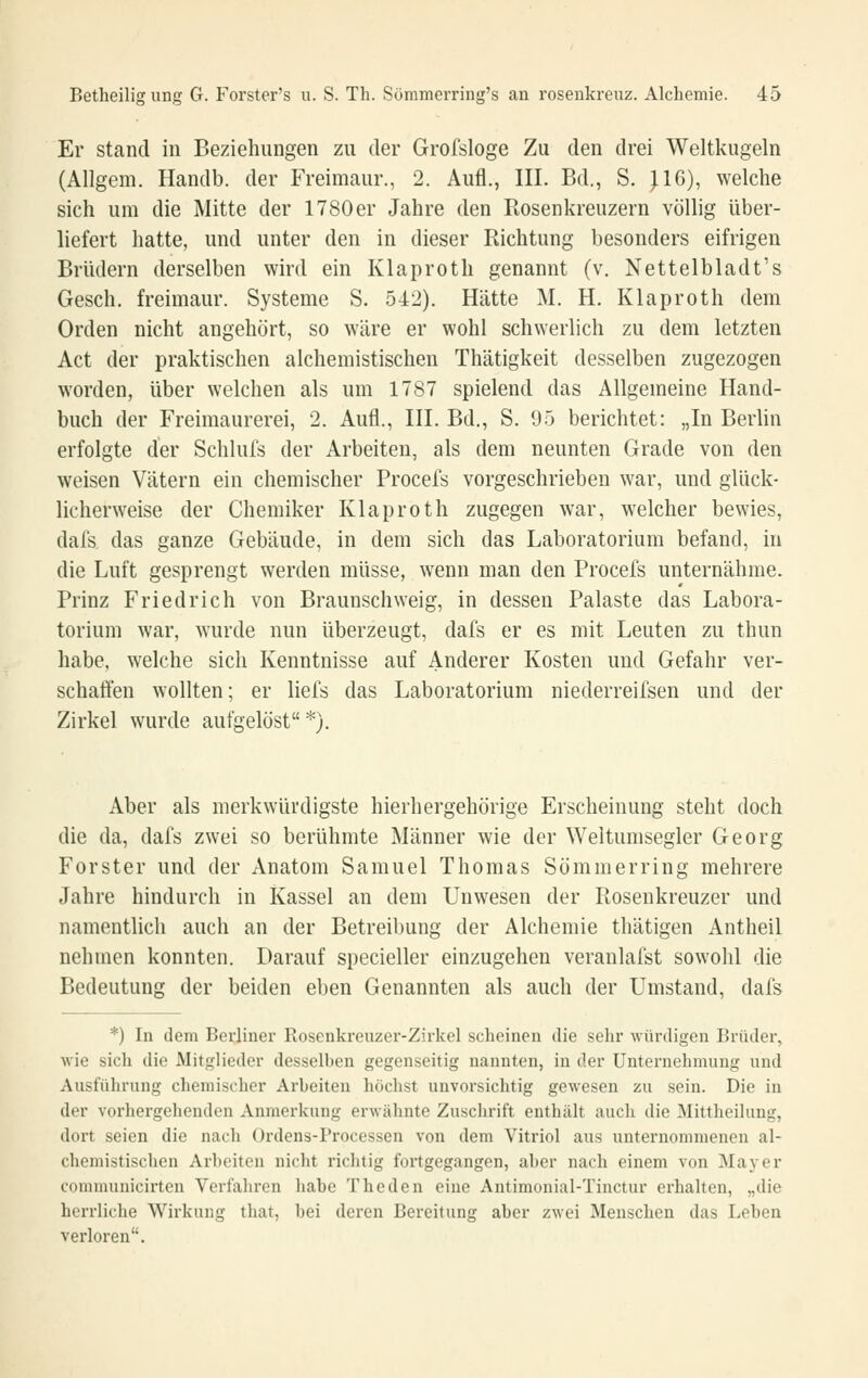Er stand in Beziehungen zu der Grofsloge Zu den drei Weltkugeln (Allgem. Handb. der Freimaur., 2. Aufl., III. Bd., S. ^G), welche sich um die Mitte der 1780er Jahre den Rosenkreuzern völlig über- liefert hatte, und unter den in dieser Richtung besonders eifrigen Brüdern derselben wird ein Klaproth genannt (v. Nettelbladt's Gesch. freimaur. Systeme S. 542). Hätte M. H. Klaproth dem Orden nicht angehört, so wäre er wohl schwerlich zu dem letzten Act der praktischen alchemistischen Thätigkeit desselben zugezogen worden, über welchen als um 1787 spielend das Allgemeine Hand- buch der Freimaurerei, 2. Aufl., III. Bd., S. 95 berichtet: „In Berlin erfolgte der Schlufs der Arbeiten, als dem neunten Grade von den weisen Vätern ein chemischer Procels vorgeschrieben war, und glück- licherweise der Chemiker Klaproth zugegen war, welcher bewies, dafs das ganze Gebäude, in dem sich das Laboratorium befand, in die Luft gesprengt werden müsse, wenn man den Procefs unternähme. Prinz Friedrich von Braunschweig, in dessen Palaste das Labora- torium war, wurde nun überzeugt, dafs er es mit Leuten zu thun habe, welche sich Kenntnisse auf Anderer Kosten und Gefahr ver- schaffen wollten; er liefs das Laboratorium niederreifsen und der Zirkel wurde aufgelöst *). Aber als merkwürdigste hierhergehörige Erscheinung steht doch die da, dafs zwei so berühmte Männer wie der Weltumsegler Georg Forster und der Anatom Samuel Thomas Sömmerring mehrere Jahre hindurch in Kassel an dem Unwesen der Rosenkreuzer und namentlich auch an der Betreibung der Alchemie thätigen Antheil nehmen konnten. Darauf specieller einzugehen veranlafst sowohl die Bedeutung der beiden eben Genannten als auch der Umstand, dafs *) In dem Berliner Rosenkreuzer-Zirkol scheinen die sehr würdigen Brüder, wie sich die Mitglieder desselben gegenseitig nannten, in der Unternehmung und Ausführung chemischer Arbeiten höchst unvorsichtig gewesen zu sein. Die in der vorhergehenden Anmerkung erwähnte Zuschrift enthält auch die Mittheihmg, dort seien die nach Ordens-Processen von dem Vitriol aus unternommenen al- chemistischen Arbeiten nicht richtig fortgegangen, aber nach einem von Mayer communicirten Verfahren habe The den eine Antimonial-Tinctur einhalten, „die herrliche Wirkung tliat, bei deren Bereitung aber zwei Menschen das Leben verloren.