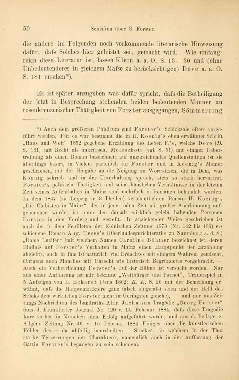 die andere im Folgenden noch vorkommende literarische Hinweisung dafür, dal's Solches hier geleistet sei, gemacht wird. Wie umfang- reich diese Literatur ist, lassen Klein a. a. 0. S. 13 — 30 und (ohne unbedeutenderes in gleichem Malse zu berücksichtigen) Dove a. a. 0. S. 181 ersehen*). Es ist später anzugeben was dafür spricht, dafs die Betheiligung der jetzt in Besprechung stehenden beiden bedeutenden Männer an rosenkreuzerischer Thätigkeit von Forster ausgegangen, Sommer ring *) Auch dem gröfseren Publicum sind Forster's Schicksale öfters vorge- führt worden. Für es war bestimmt die in H. Koenig's oben erwähnter Schrift „Haus und Welt' 1852 gegebene Erzählung des Leben F.'s, welche Dove (D. S. 181) mit Eecht als unkritisch, Moleschott (vgl. S. 51) mit einiger Ueber- treibung als einen Roman bezeichnet; auf unzureichendes Quellenstudium ist sie allerdings basirt, in Vielem parteilich für Forst er und in Koenig's Manier geschrieben, mit der Hingabe an die Neigung zu Wortwitzen, die in Dem, was Koenig schrieb und in der Unterhaltung sprach, stets so stark hervortrat. Forster's politische Thätigkeit und seine häuslichen Verhältnisse in der letzten Zeit seines Aufenthaltes in Mainz sind mehrfach in Romanen behandelt worden. In dem 1847 (zu Leipzig in 3 Theilen) verotientlichten Roman H. Koenig's „Die Clubisten in Mainz, der in jener öden Zeit mit grofser Anerkennung auf- genommen wurde, ist unter den damals wirklich gelebt habenden Personen Forst er in den Vordergrund gestellt. In anziehender Weise geschrieben ist auch der in dem Feuilleton der Kölnischen Zeitung 1878 (Xr. 142 bis 185) er- schienene Roman Aug. Hesse's (Oberlandesgerichtsraths zu Naumbuz'g a. d. S.) „Dame Lucifer (mit welchem Namen Caroline Böhmer bezeichnet ist, deren Einflufs auf Forster's Verhalten in Mainz einen Hauptpunkt der Erzählung abgiebt); auch in ihm ist natürlich viel Erdachtes mit einigem Wahrem gemischt, übrigens auch Manches mit Unrecht wie historisch Begründetes vorgebracht. — Auch die Verherrlichung Forster's auf der Bühne ist versucht worden. Nur aus einer Anführung ist mir bekannt „Weltbürger und Patriot, Trauerspiel in 5 Aufzügen von L. Eckardt (Jena 1862; K. K. S. 26 mit der Bemerkung er- wähnt, dafs die Hauptcharaktere ganz falsch aufgefafst seien und der Held des Stücks dem wirklichen Forster nicht im Geringsten gleiche), und nur aus Zei- tungs-Nachrichten des Landraths Alfr. Jachmann Tragödie „Georg Forster (aus d. Frankfurter Journal Nr. 120 v. 14. Februar 1884, dafs diese Tragödie kurz vorher in München ohne Erfolg aufgeführt wurde, und aus d. Beilage z. Allgem. Zeitung Nr. 46 v. 15. Febiniar 1884 Einiges über die künstlerischen Fehler des — da abfällig beurtheilten — Stückes, in welchem in der That starke Verzerrungen der Charaktere, namentlich auch in der Auffassung der Gattin Forster's begangen zu sein scheinen).