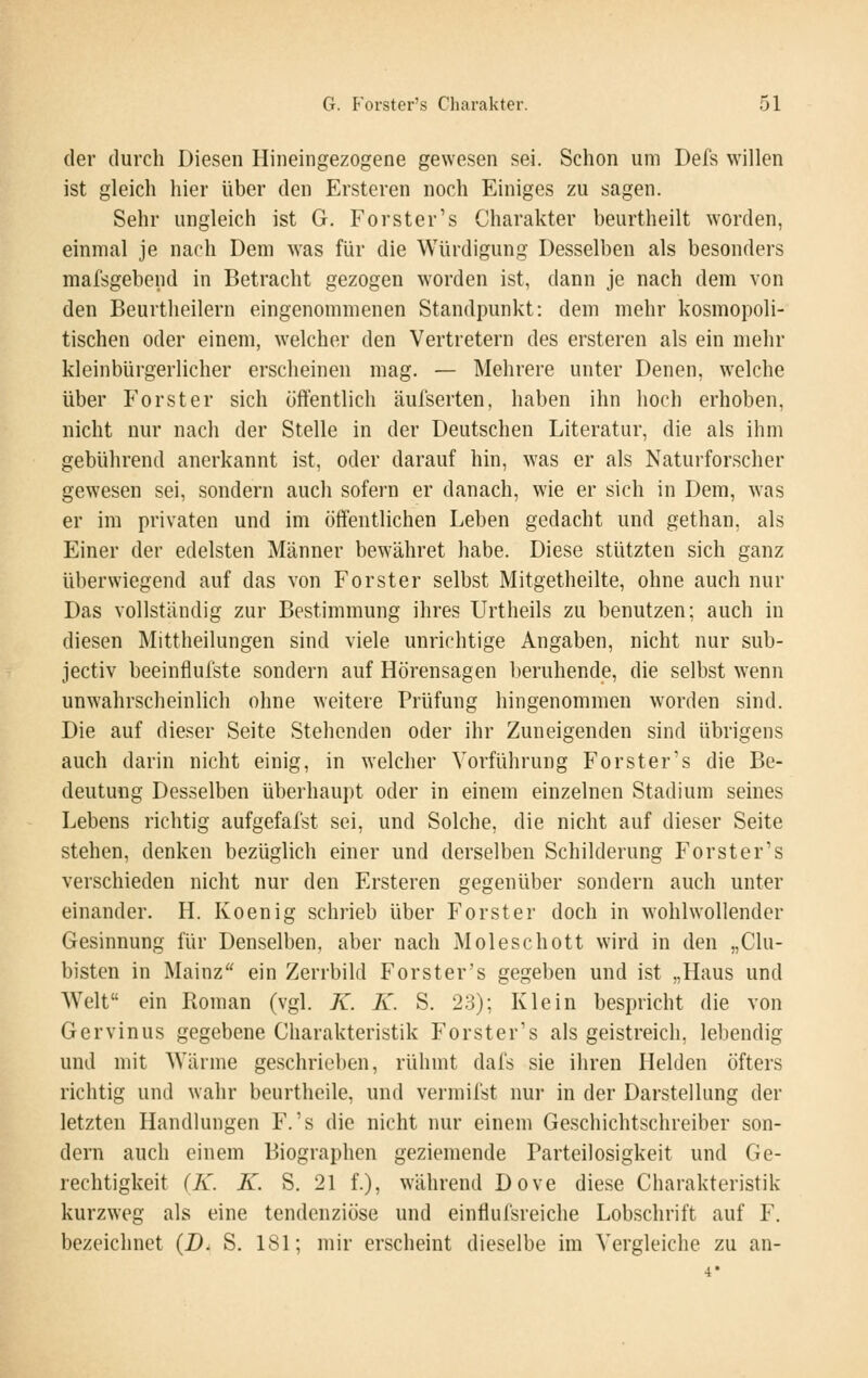 der durch Diesen Hineingezogene gewesen sei. Schon um Defs willen ist gleich hier über den Ersteren noch Einiges zu sagen. Sehr ungleich ist G. Forster's Charakter beurtheilt worden, einmal je nach Dem was für die Würdigung Desselben als besonders mafsgebend in Betracht gezogen worden ist, dann je nach dem von den Beurtheilern eingenommenen Standpunkt: dem mehr kosmopoli- tischen oder einem, welcher den Vertretern des ersteren als ein mehr kleinbürgerlicher erscheinen mag. — Mehrere unter Denen, welche über Forst er sich öffentlich äul'serten, haben ihn hoch erhoben, nicht nur nach der Stelle in der Deutschen Literatur, die als ihm gebührend anerkannt ist, oder darauf hin, was er als Naturforscher gewesen sei, sondern auch sofern er danach, wie er sich in Dem, was er im privaten und im öffentlichen Leben gedacht und gethan, als Einer der edelsten Männer bewähret habe. Diese stützten sich ganz überwiegend auf das von Forster selbst Mitgetheilte, ohne auch nur Das vollständig zur Bestimmung ihres Urtheils zu benutzen; auch in diesen Mittheilungen sind viele unrichtige Angaben, nicht nur sub- jectiv beeinflufste sondern auf Hörensagen beruhende, die selbst wenn unwahrscheinlich ohne weitere Prüfung hingenommen worden sind. Die auf dieser Seite Stehenden oder ihr Zuneigenden sind übrigens auch darin nicht einig, in welcher Vorführung Forster's die Be- deutung Desselben überhaupt oder in einem einzelnen Stadium seines Lebens richtig aufgefalst sei, und Solche, die nicht auf dieser Seite stehen, denken bezüglich einer und derselben Schilderung Forster's verschieden nicht nur den Ersteren gegenüber sondern auch unter einander. H. Koenig schrieb über Forster doch in wohlwollender Gesinnung für Denselben, aber nach Moleschott wird in den „Clu- bisten in Mainz ein Zerrbild Forster's gegeben und ist „Haus und Welt ein Roman (vgl. K. K. S. 23); Klein bespricht die von Gervinus gegebene Charakteristik Forster's als geistreich, lebendig und mit Wärme geschrieben, rühmt dafs sie ihren Helden öfters richtig und wahr beurtheile, und vermilst nur in der Darstellung der letzten Handlungen F.'s die nicht nur einem Geschichtschreiber son- dern auch einem Biographen geziemende Parteilosigkeit und Ge- rechtigkeit (iL. K. S. 21 f.), während Dove diese Charakteristik kurzweg als eine tendenziöse und einflufsreiche Lobschrift auf F. bezeichnet (D. S. 181; mir erscheint dieselbe im Vergleiche zu an- 4*