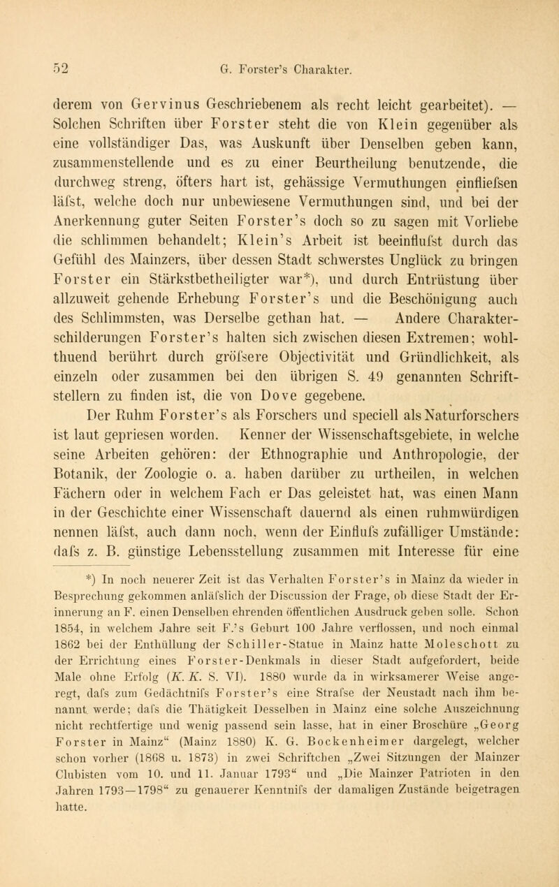derem von Gervinus Geschriebenem als recht leicht gearbeitet). — Solchen Schriften über Forst er steht die von Klein gegenüber als eine vollständiger Das, was Auskunft über Denselben geben kann, zusammenstellende und es zu einer Beurtheilung benutzende, die durchweg streng, öfters hart ist, gehässige Vermuthungen einfliefsen läfst, welche doch nur unbewiesene Vermuthungen sind, und bei der Anerkennung guter Seiten Forster's doch so zu sagen mit Vorliebe die schlimmen behandelt; Kl ein's Arbeit ist beeinflufst durch das Gefühl des Mainzers, über dessen Stadt schwerstes Unglück zu bringen Forster ein Stärkstbetheiligter war*), und durch Entrüstung über allzuweit gehende Erhebung Forster's und die Beschönigung auch des Schlimmsten, was Derselbe gethan hat. — Andere Charakter- schilderungen Forster's halten sich zwischen diesen Extremen; wohl- thuend berührt durch gröfsere Objectivität und Gründlichkeit, als einzeln oder zusammen bei den übrigen S. 49 genannten Schrift- stellern zu finden ist, die von Dove gegebene. Der Ruhm Forster's als Forschers und speciell als Naturforschers ist laut gepriesen worden. Kenner der Wissenschaftsgebiete, in welche seine Arbeiten gehören: der Ethnographie und Anthropologie, der Botanik, der Zoologie o. a. haben darüber zu urtheilen, in welchen Fächern oder in welchem Fach er Das geleistet hat, was einen Mann in der Geschichte einer Wissenschaft dauernd als einen ruhmvvürdigen nennen läfst, auch dann noch, wenn der Einflufs zufälliger Umstände: dafs z. B. günstige Lebensstellung zusammen mit Interesse für eine *) In noch neuerer Zeit ist das Verhalten P^orster's in Mainz da wieder in Besprechung gekommen anläfslich der Discussion der Frage, ob diese Stadt der Er- innerung an F. einen Denselben ehrenden öffentlichen Ausdruck geben solle. Schon 1854, in welchem Jahre seit F.'s Geburt 100 Jahre verflossen, und noch einmal 1862 bei der Enthüllung der Schiller-Statue in Mainz hatte Mole seh ott zu der Errichtung eines P'or st er-Denkmals in dieser Stadt aufgefordert, beide Male ohne Erfolg {K. K. S. VI). 1880 wurde da in wirksamerer Weise ange- regt, dafs zum Gedächtnifs Forster's eine Strafse der Neustadt nach ihm be- nannt werde; dafs die Thätigkeit Desselben in Mainz eine solche Auszeichnung nicht rechtfertige und wenig passend sein lasse, hat in einer Broschüre „Georg Forster in Mainz (Mainz 1880) K. G. Bockenheim er dargelegt, welcher schon vorher (1868 u. 1873) in zwei Schriftchen „Zwei Sitzungen der Mainzer Clubisten vom 10. und 11. Januar 1793 und „Die Mainzer Patrioten in den Jahren 1793 — 1798 zu genauerer Kenntnifs der damaligen Zustände beigetragen hatte.