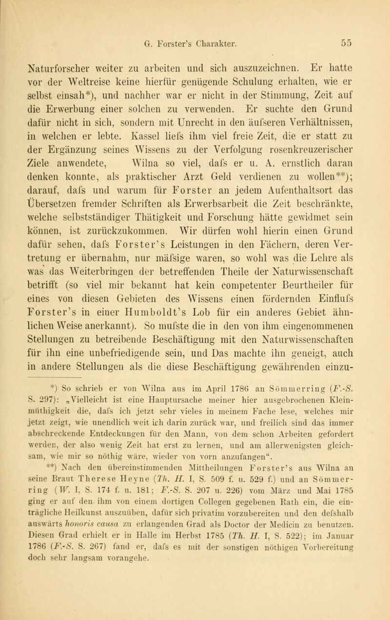 Naturforscher weiter zu arbeiten und sich auszuzeichnen. Er hatte vor der Weltreise keine hierfür genügende SchuUmg erhalten, wie er selbst einsah*), und nachher war er nicht in der Stimmung, Zeit auf die Erwerbung einer solchen zu verwenden. Er suchte den Grund dafür nicht in sich, sondern mit Unrecht in den äufseren Verhältnissen, in welchen er lebte. Kassel liel's ihm viel freie Zeit, die er statt zu der Ergänzung seines Wissens zu der Verfolgung rosenkreuzerischer Ziele anwendete, Wilna so viel, dafs er u. Ä. ernstlich daran denken konnte, als praktischer Arzt Geld verdienen zu wollen**); darauf, dafs und warum für Forster an jedem Aufenthaltsort das Übersetzen fremder Schriften als Erwerbsarbeit die Zeit beschränkte, welche selbstständiger Thätigkeit und Forschung hätte gewidmet sein können, ist zurückzukommen. Wir dürfen wohl hierin einen Grund dafür sehen, dafs Forster's Leistungen in den Fächern, deren Ver- tretung er übernahm, nur mäfsige waren, so wohl was die Lehre als was das Weiterbringen der betreffenden Theile der Naturwissenschaft betrifft (so viel mir bekannt hat kein competenter Beurtheiler für eines von diesen Gebieten des Wissens einen fördernden Eintlufs Forster's in einer Humboldt's Lob für ein anderes Gebiet ähn- lichen Weise anerkannt). So mufste die in den von ihm eingenommenen Stellungen zu betreibende Beschäftigung mit den Naturwissenschaften für ihn eine unbefriedigende sein, und Das machte ihn geneigt, auch in andere Stellungen als die diese Beschäftigung gewährenden einzu- *) So schrieb er von VVilna aus im April 1786 an Summer ring {F.-S. S. 297): „Vielleicht ist eine Hauptursache meiner hier ausgebrochenen Klein- müthigkeit die, dafs ich jetzt sehr vieles in meinem Fache lese, welches mir jetzt zeigt, wie unendlich weit ich. darin zurück war, und freilich sind das immer abschreckende Entdeckungen für den Manu, von dem schon Arbeiten gefordert werden, der also wenig Zeit hat erst zu lernen, und am allerwenigsten gleich- sam, wie mir so nöthig wäre, wieder von vorn anzufangen. **) Nach den übereinstimmenden Mittheilungen Forster's aus Wilna an seine Braut Therese Heyne (Th. H. I, S. 509 f. u. 529 f.) und an Sömmer- ring {W. I, S. 174 f. u. 181: F.-S. S. 207 u. 226) vom März und Mai 1785 ging er auf den ihm von einem dortigen Collegen gegebenen Ratli ein, die ein- trägliche Heilkunst auszuüben, dafür sich privatim vorzubereiten und den defshalb auswärts honoris causa zu erlangenden Grad als Doctor der Medicin zu benutzen. Diesen Grad erhielt er in Halle im Herbst 1785 (Th. U. I, S. 522); im Januar 1786 [F.-S. S. 267) fand er, dal's es mit der sonstigen nöthigen Vorbereitung doch sehr langsam vorangehe.