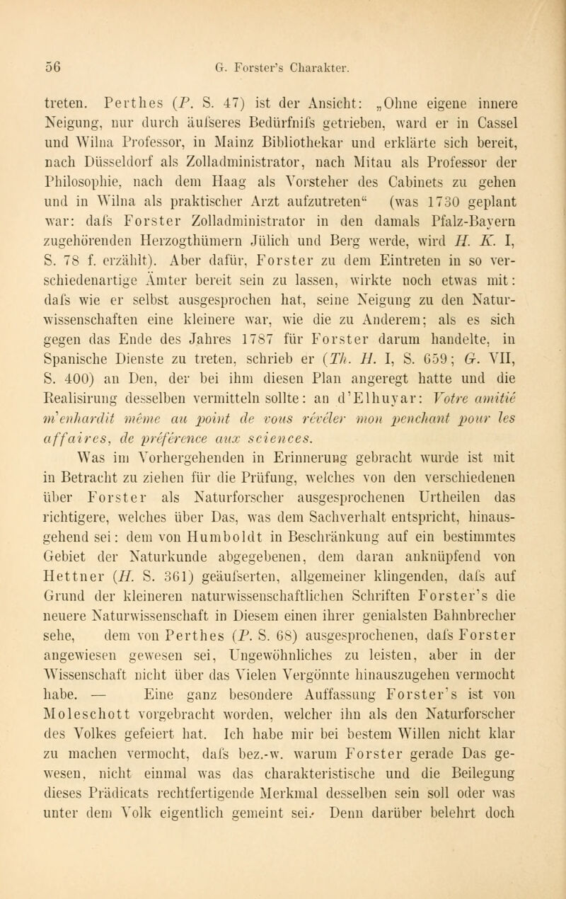 treten. Perthes (P. S. 47) ist der Ansicht: „Oline eigene innere Neigung, nur durch äufseres Bedürfnifs getrieben, ward er in Cassel und Wihia Professor, in Mainz Bibliothekai- und erklärte sich bereit, nach Düsseklorf als Zolladministrator, nach Mitau als Professor der Philosophie, nach dem Haag als Vorsteher des Cabinets zu gehen und in Wilna als praktischer Arzt aufzutreten (was 1730 geplant war: dals Forster Zolladministrator in den damals Pfalz-Bayern zugehörenden Herzogthümern Jülich und Berg werde, wird H. K. I, S. 78 f. erzählt). Aber dafür, Forster zu dem Eintreten in so ver- schiedenartige Ämter bereit sein zu lassen, wirkte noch etwas mit: dafs wie er selbst ausgesprochen hat, seine Neigung zu den Natur- wissenschaften eine kleinere war, wie die zu Anderem; als es sich gegen das Ende des Jahres 1787 für Forster darum handelte, in Spanische Dienste zu treten, schrieb er {Tli. H. I, S. 659; G. VII, S. 400) an Den, der bei ihm diesen Plan angeregt hatte und die Realisirung desselben vermitteln sollte: an d'Elhuyar: Votre amitie menhardit meme au x>oint de vons rcvcler mon penclicmt poiir les affaires, de preference aiix seiences. Was im Vorhergehenden in Erinnerung gebracht wurde ist mit in Betracht zu ziehen für die Prüfung, welches von den verschiedenen über Forst er als Naturforscher ausgesprochenen Urtheilen das richtigere, welches über Das, was dem Sachverhalt entspricht, hinaus- gehend sei: dem von Humboldt in Beschränkung auf ein bestimmtes Gebiet der Naturkunde abgegebenen, dem daran anknüpfend von Hettner {H. S. 361) geäulserten, allgemeiner klingenden, dals auf Grund der kleineren naturwissenschaftlichen Schriften Forster's die neuere Naturwissenschaft in Diesem einen ihrer genialsten Bahnbrecher sehe, dem von Perthes (P. S. 68) ausgesprochenen, dals Forster angewiesen gewesen sei. Ungewöhnliches zu leisten, aber in der Wissenschaft nicht über das Vielen Vergönnte hinauszugehen vermocht habe. — Eine ganz besondere Auffassung Forster's ist von Moleschott vorgebracht worden, welcher ihn als den Naturforscher des Volkes gefeiert hat. Ich habe mir bei bestem Willen nicht klar zu machen vermocht, dals bez.-w. warum Forster gerade Das ge- wesen, nicht einmal was das charakteristische und die Beilegung dieses Prädicats rechtfertigende Merkmal desselben sein soll oder was unter dem Volk eigentlich gemeint sei.» Denn darüber belehrt doch
