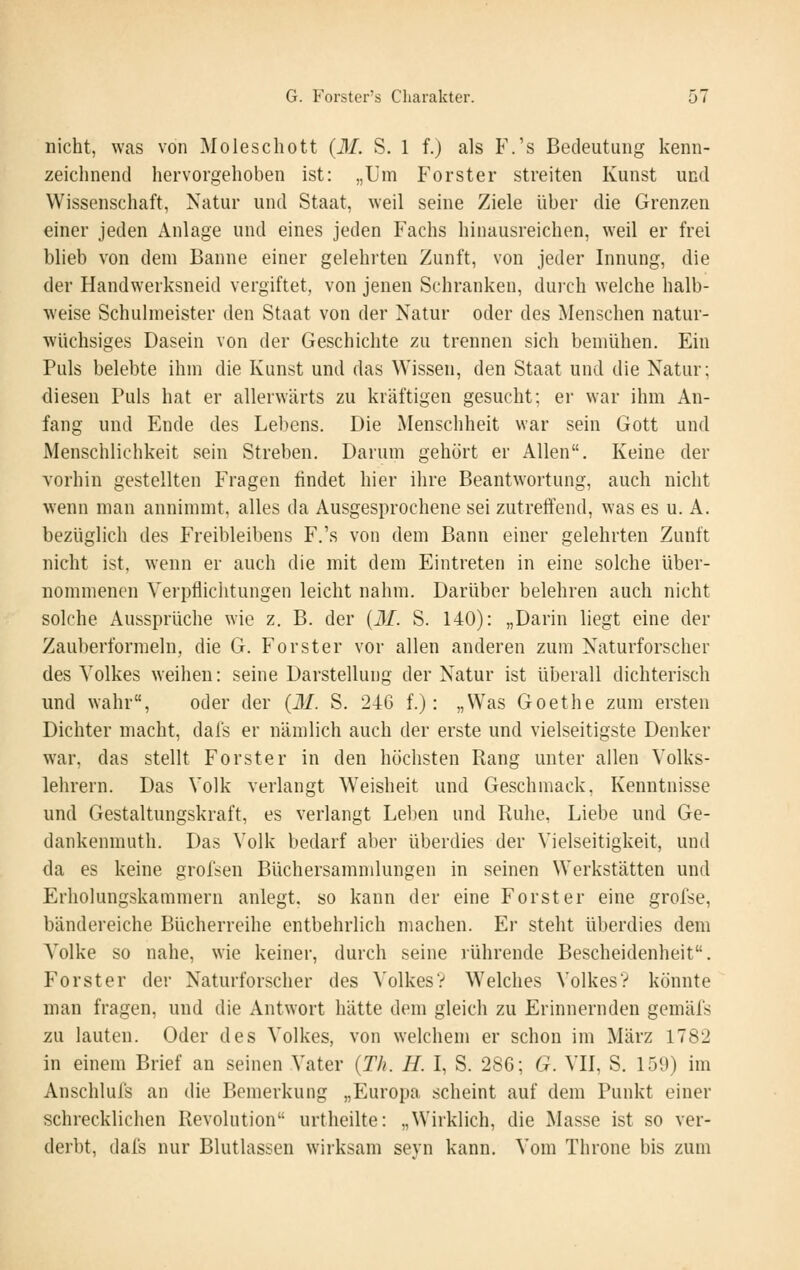nicht, was von Moleschott (31. S. 1 f.) als F.'s Bedeutung kenn- zeichnend hervorgehoben ist: „Um Forster streiten Kunst und Wissenschaft, Natur und Staat, weil seine Ziele über die Grenzen einer jeden Anlage und eines jeden Fachs hinausreichen, weil er frei blieb von dem Banne einer gelehrten Zunft, von jeder Innung, die der Handwerksneid vergiftet, von jenen Schranken, duich welche halb- weise Schulmeister den Staat von der Natur oder des Menschen natur- wüchsiges Dasein von der Geschichte zu trennen sich bemühen. Ein Puls belebte ihm die Kunst und das Wissen, den Staat und die Natur; diesen Puls hat er allerwärts zu kräftigen gesucht; ei- war ihm An- fang und Ende des Lel)ens. Die Menschheit war sein Gott und Menschlichkeit sein Streben. Darum gehört er Allen. Keine der vorhin gestellten Fragen findet hier ihre Beantwortung, auch nicht wenn man annimmt, alles da Ausgesprochene sei zutreffend, was es u. A. bezüglich des Freibleibens F.'s von dem Bann einer gelehrten Zunft nicht ist, wenn er auch die mit dem Eintreten in eine solche über- nommenen Verpflichtungen leicht nahm. Darüber belehren auch nicht solche Aussprüche wie z. B. der {31. S. 140): „Darin liegt eine der Zauberformeln, die G. Forster vor allen anderen zum Naturforscher des Volkes weihen: seine Darstellung der Natur ist überall dichterisch und wahr, oder der (31. S. 246 f.): „Was Goethe zum ersten Dichter macht, dals er nämlich auch der erste und vielseitigste Denker war, das stellt Forster in den höchsten Rang unter allen Volks- lehrern. Das Volk verlangt W'eisheit und Geschmack, Kenntnisse und Gestaltungskraft, es verlangt Leben und Ruhe, Liebe und Ge- dankenmuth. Das Volk bedarf aber überdies der Vielseitigkeit, und da es keine grofsen Büchersamnilungen in seinen Werkstätten und Erholungskammern anlegt, so kann der eine Forst er eine grofse, bändereiche Bücherreihe entbehrlich machen. Er steht überdies dem A^olke so nahe, wie keiner, durch seine lührende Bescheidenheit. Forster der Naturforscher des Volkes? Welches Volkes? könnte man fragen, und die Antwort hätte dem gleich zu Erinnernden gemäfs zu lauten. Oder des Volkes, von welchem er schon im März 1782 in einem Brief an seinen Vater (Th. II. I, S. 286; G. VII, S. 159) im Anschlufs an die Bemerkung „Europa scheint auf dem Punkt einer schrecklichen Revolution urtheilte: „Wirklich, die Masse ist so ver- derbt, dafs nur Blutlassen wirksam seyn kann. Vom Throne bis zum