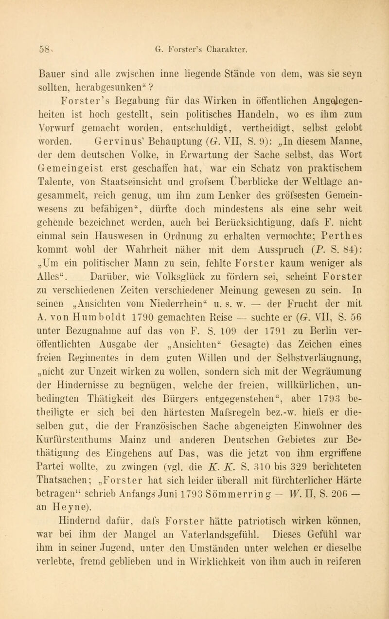 Bauer sind alle zwischen inne liegende Stände von dem, \\2iS sie seyn sollten, herabgesunken ? Forster's Begabung für das Wirken in ötfentlichen Angejegen- heiten ist hoch gestellt, sein politisches Handeln, wo es ihm zum Vorwurf gemacht worden, entschuldigt, vertheidigt, selbst gelobt worden. Gervinus' Behauptung {G. VII, S. 9): ;,In diesem Manne, der dem deutschen Volke, in Erwartung der Sache selbst, das Wort Gemeingeist erst geschaffen hat, war ein Schatz von praktischem Talente, von Staatseinsicht und grofsem Überblicke der Weltlage an- gesammelt, reich genug, um ihn zum Lenker des gröfsesten Gemein- wesens zu befähigen, dürfte doch mindestens als eine sehr weit gehende bezeichnet werden, auch bei Berücksichtigung, dafs F. nicht einmal sein Hauswesen in Ordnung zu erhalten vermochte; Perthes kommt wohl der Wahrheit näher mit dem Ausspruch (P. S. 84): „Um ein politischer Mann zu sein, fehlte Forster kaum weniger als Alles. Darüber, wie Volksglück zu fördern sei, scheint Forster zu verschiedenen Zeiten verschiedener Meinung gewesen zu sein. In seinen „Ansichten vom Niederrhein u. s. w. — der Frucht der mit A. von Humboldt 1790 gemachten Reise — suchte er {G. VII, S. 56 unter Bezugnahme auf das von F. S. 109 der 1791 zu Berlin ver- öffentlichten Ausgabe der „Ansichten Gesagte) das Zeichen eines freien Regimentes in dem guten Willen und der Selbstverläugnung, „nicht zur Unzeit wirken zu wollen, sondern sich mit der Wegräumung der Hindernisse zu begnügen, welche der freien, willkürlichen, un- bedingten Thätigkeit des Bürgers entgegenstehen, aber 1793 be- theiligte er sich bei den härtesten Mafsregeln bez.-w. hiefs er die- selben gut, die der Französischen Sache abgeneigten Einwohner des Kurfürstenthums Mainz und anderen Deutschen Gebietes zur Be- thätigung des Eingehens auf Das, was die jetzt von ihm ergriffene Partei wollte, zu zwingen (vgl. die K. K. S. 310 bis 329 berichteten Thatsachen; „Forster hat sich leider überall mit fürchterlicher Härte betragen schrieb Anfangs Juni 1793 Sömmerring - W. II, S. 206 — an Heyne). Hindernd dafür, dafs Forster hätte patriotisch wirken können, war bei ihm der Mangel an Vaterlandsgefühl. Dieses Gefühl war ihm in seiner Jugend, unter den Umständen unter welchen er dieselbe verlebte, fremd geblieben und in Wirklichkeit von ihm auch in reiferen