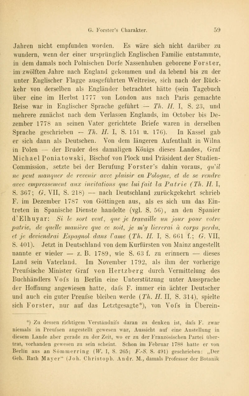 Jahren nicht empfunden worden. Es wäre sich nicht darüber zu wundern, wenn der einer ursprünglich Englischen Familie entstammte, in dem damals noch Polnischen Dorfe Nassenhuben geborene Forst er, im zwölften Jahre nach England gekommen und da lebend bis zu der unter Englischer Flagge ausgeführten Weltreise, sich nach der Rück- kehr von derselben als Engländer betrachtet hätte (sein Tagebuch über eine im Herbst 1777 von London aus nach Paris gemachte Reise war in Englischer Sprache geführt — Th. H. I, S. 23, und mehrere zunächst nach dem Verlassen Englands, im October bis De- zember 1778 an seinen Vater gerichtete Briefe waren in derselben Sprache geschrieben — Th. U. I, S. 151 u. 17G). In Kassel gab er sich dann als Deutschen. Von dem längeren Aufenthalt in Wilna in Polen — der Bruder des damaligen Köoigs dieses Landes, Graf Michael Poniatowski, Bischof von Plock und Präsident der Studien- Commission, setzte bei der Berufung Forster's dahin voraus, quHl ne peut manquer de revenir avec plaisir en Poloc/ne, et de se rendrc avec empressement aiix invitatious que liiifait la Patrie (Th. H. I, S. 367; G. VII, S. 218) — nach Deutschland zurückgekehrt schrieb F. im Dezember 1787 von Göttingen aus, als es sich um das Ein- treten in Spanische Dienste handelte (vgl. S. 56), an den Spanier d'Elhuyar: Si Ic sort veut, que je travaille un jour pour votre patrie, de quelle maniere que ce soit, je m'y livrerai u Corps per du, et je deviendrai Espugnol dans Tarne {Th. H. I, S. 661 f.; G. VII, S. 401). Jetzt in Deutschland von dem Kurfürsten von Mainz angestellt nannte er wieder — z. B. 1789, wie S. 63 f. zu erinnern — dieses Land sein Vaterland. Im November 1792, als ihm der vorherige Preuisische Minister Graf von Hertzberg durch Vermittelung des Buchhändlers Vols in Berlin eine Unterstützung unter Aussprache der Hoffnung angewiesen hatte, dals F. immer ein ächter Deutscher und auch ein guter Preufse bleiben werde {Th. H. H, S. 314), spielte sich Forster, nur auf das Letztgesagte*), von Vofs in Überein- *) Zu dessen richtigem YerstäiKlnifs daran zu denken ist, dafs F. zwar niemals in Preulsen angestellt gewesen war, Aussicht auf eine Anstellung in diesem Lande aber gerade zu der Zeit, wo er zu der P'ranzösischen Partei über- trat, vorhanden gewesen zu sein scheint. Schon im Februar 1788 hatte er von Berlin aus an Sommer ring {W. I, S. 2G5; F.-S. S. 491) geschrieben: ,.r)er Geh. Rath Mayer (Job. Christoph. Andr. M., damals Professor der Botanik