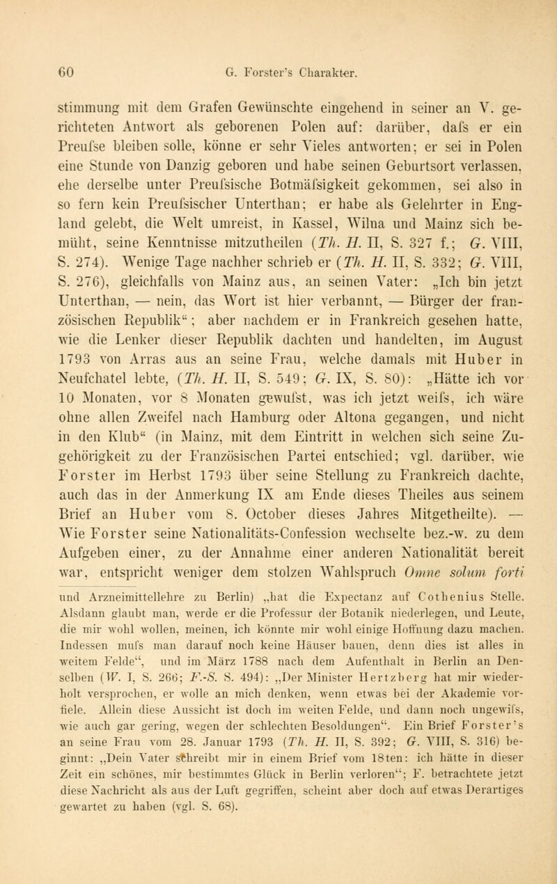 Stimmung mit dem Grafen Gewünschte eingehend in seiner an V. ge- richteten Antwort als geborenen Polen auf: darüber, dafs er ein Preufse bleiben solle, könne er sehr Vieles antworten; er sei in Polen eine Stunde von Danzig geboren und habe seinen Geburtsort verlassen, ehe derselbe unter Preulsische Botmälsigkeit gekommen, sei also in so fern kein Preufsischer Unterthan; er habe als Gelehrter in Eng- land gelebt, die Welt umreist, in Kassel, Wilna und Mainz sich be- müht, seine Kenntnisse mitzutheilen {Th. H. 11, S. 327 f.; G. VIII, S. 274). Wenige Tage nachher schrieb er {Th. H. II, S. 332; G. VIII, S. 276), gleichfalls von Mainz aus, an seinen Vater: „Ich bin jetzt Unterthan, — nein, das Wort ist hier verbannt, — Bürger der fran- zösischen Republik; aber nachdem er in Frankreich gesehen hatte, wie die Lenker dieser Republik dachten und handelten, im August 1793 von Arras aus an seine Frau, w^elche damals mit Hub er in Neufchatel lebte, (Th. H. II, S. 549; G. IX, S. 80): „Hätte ich vor 10 Monaten, vor 8 Monaten gewufst, was ich jetzt weifs, ich wäre ohne allen Zweifel nach Hamburg oder Altena gegangen, und nicht in den Klub (in Mainz, mit dem Eintritt in welchen sich seine Zu- gehörigkeit zu der Französischen Partei entschied; vgl. darüber, wie Forster im Herbst 1793 über seine Stellung zu Frankreich dachte, auch das in der Anmerkung IX am Ende dieses Theiles aus seinem Brief an Huber vom 8. October dieses Jahres Mitgetheilte). — Wie Forst er seine Nationalitäts-Confession wechselte bez.-w. zu dem Aufgeben einer, zu der Annahme einer anderen Nationalität bereit war, entspricht weniger dem stolzen Wahlspruch Omne solum forti und Arzneimittellelire zu Berlin) „hat die Expectanz auf Cothenius Stelle. Alsdann glaubt man, werde er die Professur der Botanik niederlegen, und Leute, die mir wohl wollen, meinen, ich könnte mir wohl einige Holfnung dazu machen. Indessen mul's man darauf noch keine Häuser hauen, denn dies ist alles in weitem Felde, und im März 1788 nach dem Aufenthalt in Berlin an Den- selben {W. I, S. 266; F.-S. S. 494): „Der Minister Hertzberg hat mir wieder- holt versprochen, er wolle an mich denken, wenn etwas bei der Akademie vor- fiele. Allein diese Aussicht ist doch im weiten Felde, und dann noch ungewifs, wie auch gar gering, wegen der schlechten Besoldungen. Ein Brief Forster's an seine Frau vom 28. Januar 1793 {Th. H. II, S. 392; G. YIII, S. 316) be- ginnt: „Dein Vater schreibt mir in einem Brief vom 18teu: ich hätte in dieser Zeit ein schönes, mir bestimmtes Glück in Berlin verloren; F. betrachtete jetzt diese Nachricht als aus der Luft gegriffen, scheint aber doch auf etwas Derartiges gewartet zu haben (vgl. S. 68).