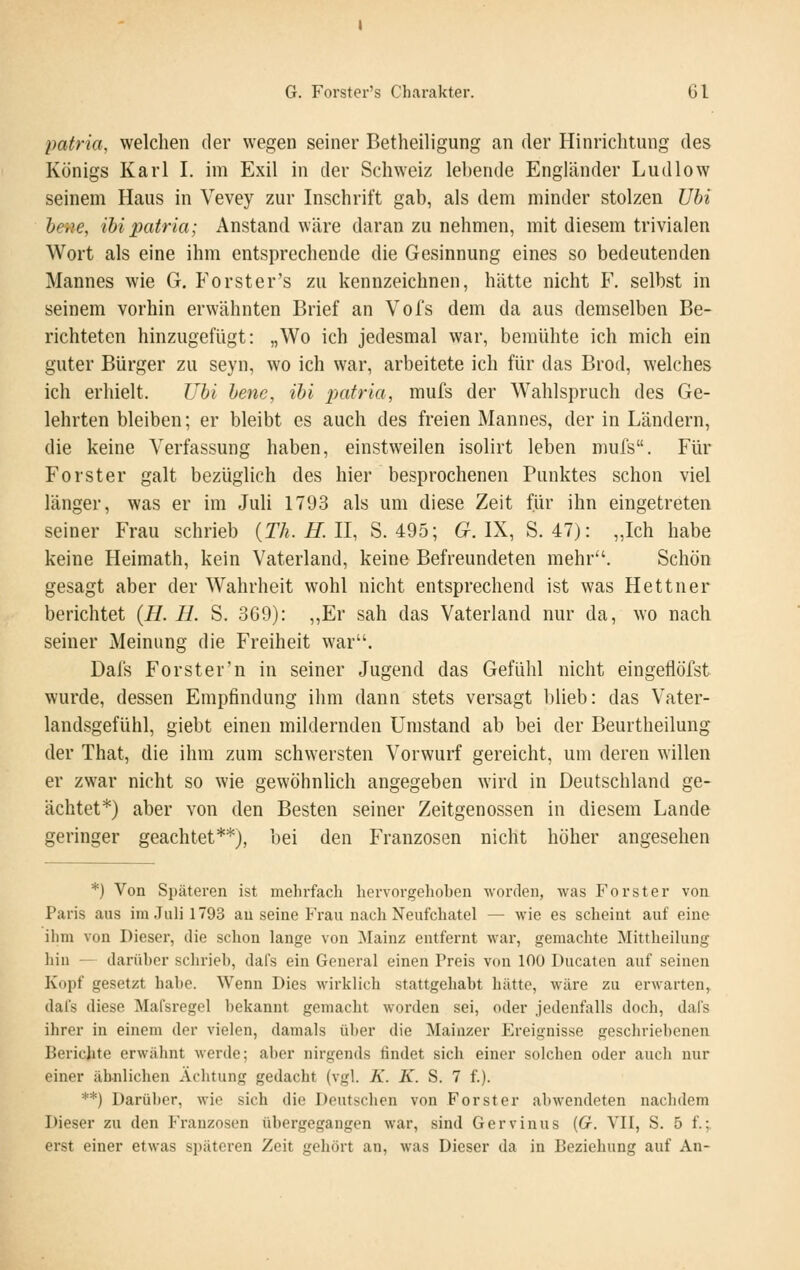 patria, welchen der wegen seiner Betheiligung an der Hinrichtung des Königs Karl I. im Exil in der Schweiz lebende Engländer Ludlow seinem Haus in Vevey zur Inschrift gab, als dem minder stolzen Ubi heue, ihi patria; Anstand wäre daranzunehmen, mit diesem trivialen Wort als eine ihm entsprechende die Gesinnung eines so bedeutenden Mannes wie G. Forster's zu kennzeichnen, hätte nicht F. selbst in seinem vorhin erwähnten Brief an Vol's dem da aus demselben Be- richteten hinzugefügt: „Wo ich jedesmal war, bemühte ich mich ein guter Bürger zu seyn, wo ich war, arbeitete ich für das Brod, welches ich erhielt. Uhi henc, ihi imtria, mufs der Wahlspruch des Ge- lehrten bleiben; er bleibt es auch des freien Mannes, der in Ländern, die keine Verfassung haben, einstweilen isolirt leben mufs. Für Förster galt bezüglich des hier besprochenen Punktes schon viel länger, was er im Juli 1793 als um diese Zeit für ihn eingetreten seiner Frau schrieb {Th.H.lI, S. 495; (x. IX, S. 47): „Ich habe keine Heimath, kein Vaterland, keine Befreundeten mehr. Schön gesagt aber der Wahrheit wohl nicht entsprechend ist was Hettner berichtet (H. H. S. 369): „Er sah das Vaterland nur da, wo nach seiner Meinung die Freiheit war. Dafs Forster'n in seiner Jugend das Gefühl nicht eingeflöfst wurde, dessen Empfindung ihm dann stets versagt blieb: das Vater- landsgefühl, giebt einen mildernden Umstand ab bei der Beurtheilung der That, die ihm zum schwersten Vorwurf gereicht, um deren willen er zwar nicht so wie gewöhnlich angegeben wird in Deutschland ge- ächtet*) aber von den Besten seiner Zeitgenossen in diesem Lande geringer geachtet**), bei den Franzosen nicht höher angesehen *) Von Späteren ist mehrfach hervorgehohen worden, was Forster von Paris aus im.Tuli 1793 au seine Frau nach Neufchatel — wie es scheint auf eine ihm von Dieser, die schon lange von Mainz entfernt war, gemachte Mittheilung hin — darüber schrieb, dafs ein General einen Preis von 100 Ducaten auf seinen Kopf gesetzt habe. Wenn Dies wirklich stattgehabt hätte, wäre zu erwarten, dafs diese Mafsregel bekannt gemacht worden sei, oder jedenfalls doch, dafs ihrer in einem der vielen, damals über die Mainzer Ereignisse geschriebenen Berichte erwähnt werde; aber nirgends findet sich einer solchen oder auch nur einer ähnlichen Achtung gedacht (vgl. K. K. S. 7 f.). **) Darüber, wie sich die Deutschen von Forst er abwendeten nachdem Dieser zu den Franzosen übergegangen war, sind Gervinus (G. VII, S. 5 f.-,. erst einer etwas späteren Zeit gehört an, was Dieser da in Beziehung auf An-