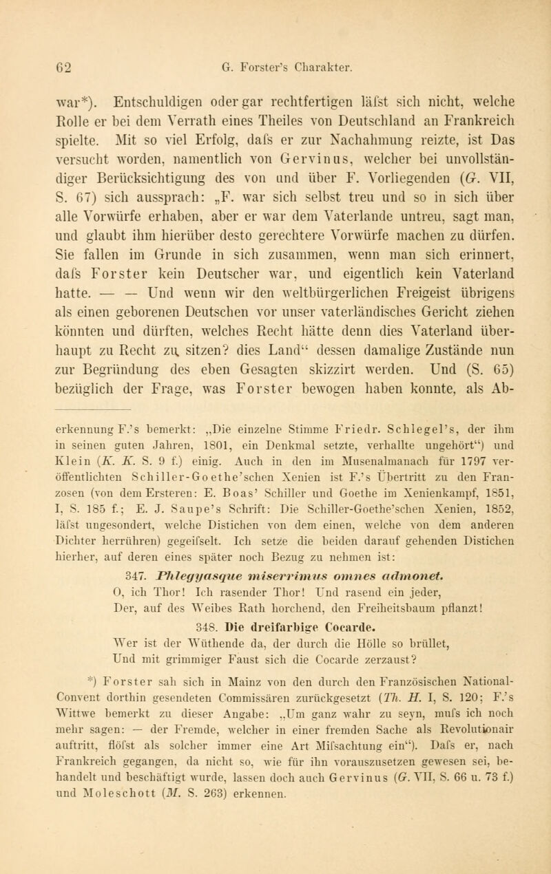 war*). Entschuldigen oder gar rechtfertigen läfst sich nicht, welche Rolle er bei dem Verrath eines Theiles von Deutschland an Frankreich spielte. Mit so viel Erfolg, dafs er zur Nachahmung reizte, ist Das versucht worden, namentlich von Gervinus, welcher bei unvollstän- diger Berücksichtigung des von und über F. Vorliegenden {G. VII, S. 67) sich aussprach: „F. war sich selbst treu und so in sich über alle Vorwürfe erhaben, aber er war dem Vaterlande untreu, sagt man, und glaubt ihm hierüber desto gerechtere Vorwürfe machen zu dürfen. Sie fallen im Grunde in sich zusammen, wenn man sich erinnert, dafs Forster kein Deutscher war, und eigentlich kein Vaterland hatte. — — Und wenn wir den weltbürgerlichen Freigeist übrigens als einen geborenen Deutschen vor unser vaterländisches Gericht ziehen könnten und dürften, welches Recht hätte denn dies Vaterland über- haupt zu Recht zu, sitzen? dies Land dessen damalige Zustände nun zur Begründung des eben Gesagten skizzirt werden. Und (S. 65) bezüglich der Frage, was Forster bewogen haben konnte, als Ab- erkennung F.'s bemerkt: ,,Die einzelne Stimme Friedr. Schlegel's, der ihm in seinen guten Jahren, 1801, ein Denkmal setzte, verhallte angehört) und Klein {K. K. S. 9 f.) einig. Auch in den im Musenalmanach für 1797 ver- öflentlichten Schiller-Go ethe'schen Xenien ist F.'s Übertritt zu den Fran- zosen (von deniErsteren: E. Boas' Schiller und Goethe im Xenienkampf, 1851, I, S. 185 f.; E. J. Saupe's Schrift: Die Schiller-Goethe'schen Xenien, 1852, läfst ungesondert, welche Distichen von dem einen, welche von dem anderen Dichter herrühren) gegeifselt. Ich setze die beiden darauf gehenden Distichen hierher, auf deren eines später noch Bezug zu nehmen ist: 347. Phlegyasqiie tniserrhnus onines adtnonef. 0, ich Thor! Ich rasender Thor! Und rasend ein jeder, Der, auf des Weibes Kath horchend, den Freiheitsbaum pflanzt! 348. Die dreifarbige Coearde. Wer ist der Wüthende da, der durch die Hölle so brüllet, Und mit grimmiger Faust sich die Coearde zerzaust? *) Forster sah sich in Mainz von den durch den Französischen National- Convent dorthin gesendeten Commissären zurückgesetzt [Tli. H. I, S. 120; F.'s Wittwe bemerkt zu dieser Angabe: ..Um ganz wahr zu seyn, mufs ich noch mehr sagen: — der Fremde, welcher in einer fremden Sache als Revolutionair auftritt, flöfst als solcher immer eine Art Mifsachtung ein). Dafs er, nach Frankreich gegangen, da nicht so, wie für ihn vorauszusetzen gewesen sei, be- handelt und beschäftigt wurde, lassen doch auch Gervinus (G. YII, S. 66 u. 73 f.) und Moleschott {M. S. 263) erkennen.